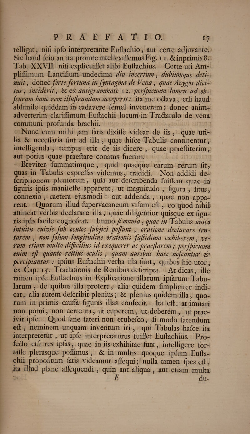 *7 telligat, nili ipfo interpretante Euftachio, aut certe adjuvante. Sic haud Teio an ita promteintellexiftemusFig. i i.&inprimis8. Tab. XXVIT. nifi explicui liet alibi Euftachius. Certe uti Am- pliflimum Lancilium undecima diu incertum, dubiumque deti¬ nuit , donec forte fortuna in fyntagma de Vena, quae Azygos dici- tw, inciderit, & ex ant i grammate 12. perfpicuum lumen ad ob- Jcuram hanc rem illujlrandam acceperit: ita me oclava, etli haud abfimile quiddam in cadavere femel inveneram; donec anim¬ adverterim clariflimum Euftachii locum in Traclatulo de vena communi profunda brachii. Nunc cum mihi jam fatis dixi fle videar de iis, quae uti¬ lia & neceflaria lint ad illa , quae hifce Tabulis continentur, intelligenda , tempus erit de iis dicere , quae praeftiterim, aut potius quae praeltare conatus fuerim. Breviter fummatimque , quid quaeque earum rerum lit, quas in Tabulis exprellas videmus, tradidi. Non addidi de- feriptionem pleniorem, quia aut deferibenda fuillent quae in figuris ipfis manifefte apparent, ut magnitudo , figura , fitus, connexio , caetera ejusmodi : aut addenda , quae non appa¬ rent. Quorum illud fupervacaneum vifum eft, eo quod nihil attineat verbis declarare illa, quae diligentior quisque ex figu¬ ris ipfis facile cognofcat. Immo fi omnia, quae in Tabulis unico intuitu cuivis fub oculos fubjici pojfunt, oratione declarare ten- tarem , non folum longitudine orationis fafiidium exhiberem, ve¬ rum etiam multo difficilius id exequerer ac praefiarem; perfpicuum enim e fi quanto reftius oculis , quam auribus haec nofcantur & percipiantur : ipfius Euftachii verba ifta funt, quibus hic utor, ex Cap. 15. Traelationis de Renibus deferipta. At dicas, ille tamen ipfe Euftachius in Explicatione illarum ipfarum Tabu¬ larum , de quibus illa profert, alia quidem fimpliciter indi¬ cat , alia autem deferibit plenius; & plenius quidem illa, quo¬ rum in primis caufta figuras illas confecit. Ita eft: at imitari non potui, non certe ita, ut cuperem, ut deberem, ut prae¬ ivit ipfe. Quod fane fateri non erubeico, fi modo fatendum eft , neminem unquam inventum iri, qui Tabulas hafce ita interpretetur , ut ipfe interpretaturus fuiflet Euftachius. Pro- fe£lo etfi res ipfas, quae in iis exhibitae funt, intelligere for- tafle plerasque polfimus, & in multis quoque ipfum Eufta¬ chii propof itum fatis videamur a Aequi; nulla tamen fpes eft, ita illud plane aftequendi, quin aut aliqua, aut etiam multa, £ du-