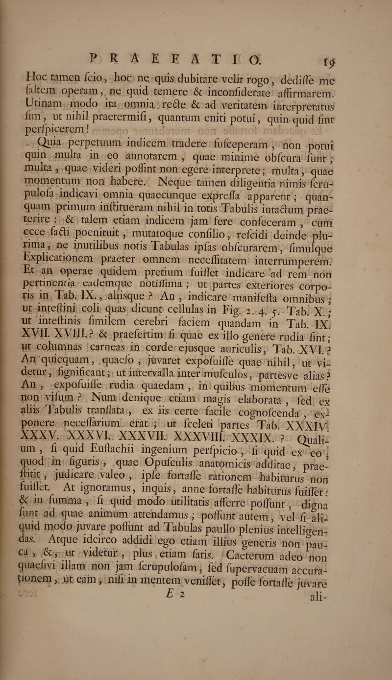 Hoc tamen fcio, hoc ne. quis dubitare velit rogo, dedifle me (altem operam,, ne quid temere & inconliderate affirmarem. Utinam modo ita omnia recfe & ad veritatem interpretatus lim, ut nihil praetermifi, quantum eniti potui, quin- quid fmt perfpicerem! . Quia perpetuum indicem tradere fufceperam , non potui quin multa in eo annotarem , quae minime obfcura funt; multa , quae videri poffint non egere interprete; multa, quae momentum non habere. Neque tamen diligentia nimis fcru- pulofa indicavi omnia quaecunque exprefla apparent; quan- quam primum inftitueram nihil in totis Tabulis inta£lum prae- tcnre . & talem etiam indicem jam fere confeceram , cum ecce fadi poenituit, mutatoque confilio, refcidi deinde plu¬ rima, ne inutilibus notis Tabulas ipfas oblcurarem, limulque Explicationem praeter omnem neceffitatem interrumperem. Et an operae quidem pretium fuillet indicare ad rem non pertinentia eademque notilTima ; ut partes exteriores corpo¬ ris in Tab. IX., alusque ? An , indicare mamfefta omnibus j ut inteftini coli quas dicunt cellulas in Fig. 2. 4. 5. Tab. X. ; ut inteflinis fimilem cerebri faciem quandam in Tab. ix! 11 ? & praefertim li quae ex illo gertere rudia lint ; ut columnas carneas in corde ejusque auriculis, Tab. XVI.? An quicquam, .quaefo., juvaret expofuille quae nihil, ut vi¬ detur, fignificant; ut intervalla inter mufculos, partesve alias? An , expofuilTe rudia quaedam , in quibus momentum eife non vifum ? Num denique etiam magis elaborata , fed ex ii ns Tabulis tranllata., ex iis certe facile cognofcenda , ex¬ ponere neceflarium erat ; ut fceleti partes Tab XXX l\r XXXV. XXXVI. XXXVII. XXXVIII XXXIX. ? Quali: um , fi quid Euftachn ingenium perfpicio , fi quid exeo ’ quod in figuris , quae Opufculis anatomicis additae, prae-’ fhtit, judicare .valeo , ipfe fortaffe rationem habiturus non fuiflet. At ignoramus, inquis, anne fortaffe habiturus fuiffet : & in fumma , fi quid modo utilitatis afferre poffunt, digna funt ad quae animum attendamus ; poffimt autem, vel fi ali¬ quid modo juvare poliunt ad Tabulas paullo plenius intelligen- das. Atque idcirco addidi ego etiam illius generis non pau- ca, & ut videtur , plus; etiam fatis. Caeterum adeo non quaefivi illam non jam fcrupulofam, fed fupervacuam accura¬ tionem , ut eam, nifi in mentem veniffet, polle fortaffe juvare E 2 ali-