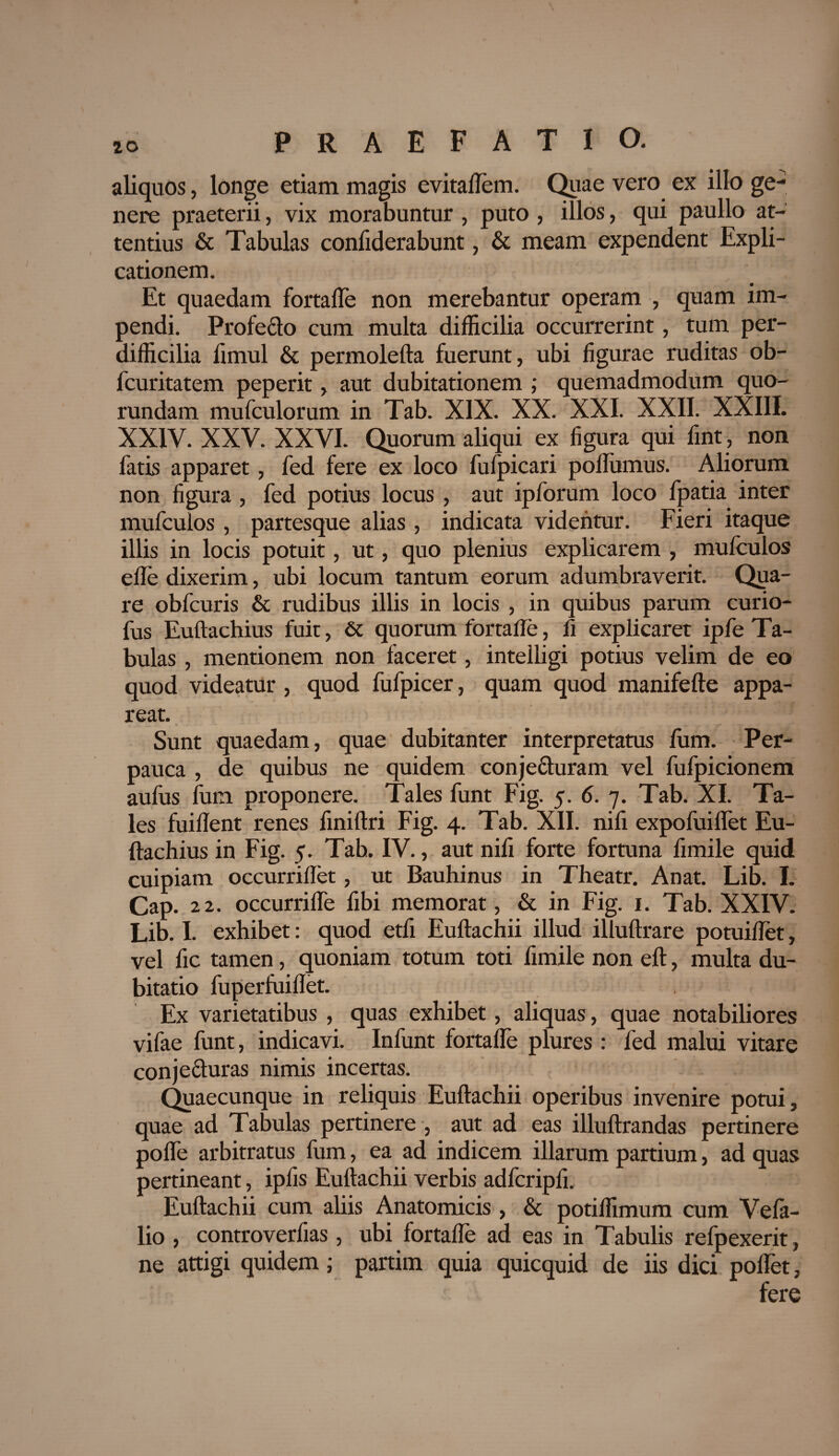 aliquos, longe etiam magis evitaflem. Quae vero ex illo ge¬ nere praeterii, vix morabuntur , puto , illos, qui paullo at¬ tentius & Tabulas confiderabunt, & meam expendent Expli¬ cationem. Et quaedam fortafle non merebantur operam , quam im¬ pendi. Profecto cum multa difficilia occurrerint, tum per¬ difficilia fimul & permolefta fuerunt, ubi figurae ruditas ob- fcuritatem peperit, aut dubitationem ; quemadmodum quo- rundam mufculorum in Tab. XIX. XX. XXI. XXII. XXIII. XXIV. XXV. XXVI. Quorum aliqui ex figura qui fint, non fatis apparet, fed fere ex loco fufpicari poflumus. Aliorum non figura, fed potius locus , aut ipforum loco fpatia inter mufculos , partesque alias , indicata videntur. Fieri itaque illis in locis potuit, ut, quo plenius explicarem , mufculos efle dixerim, ubi locum tantum eorum adumbraverit. Qua¬ re obfcuris & rudibus illis in locis , in quibus parum curio- fus Euftachius fuit, 6c quorum fortafle, fi explicaret ipfe Ta¬ bulas , mentionem non faceret, intelligi potius velim de eo quod videatur , quod fufpicer, quam quod manifefte appa¬ reat. Sunt quaedam, quae dubitanter interpretatus fum. Per¬ pauca , de quibus ne quidem conje&uram vel fufpicionem aufus fum proponere. Tales funt Fig. 5. 6. 7. Tab. XI. Ta¬ les fuiflent renes finiftri Fig. 4. Tab. XII. nili expofuiflet Eu¬ ftachius in Fig. 5. Tab. IV., aut nili forte fortuna fimile quid cuipiam occurriflet, ut Bauhinus in Theatr. Anat. Lib. I. Cap. 22. occurrifle fibi memorat, & in Fig. 1. Tab. XXIV. Lib. I. exhibet: quod etfi Euftachii illud illuftrare potuiflet, vel fic tamen, quoniam totum toti fimile non eft, multa du¬ bitatio fuperfuiftet. Ex varietatibus , quas exhibet, aliquas, quae notabiliores vifae funt, indicavi. Infunt fortafle plures : fed malui vitare conjecturas nimis incertas. Quaecunque in reliquis Euftachii operibus invenire potui, quae ad Tabulas pertinere , aut ad eas illuftrandas pertinere poflfe arbitratus fum, ea ad indicem illarum partium, ad quas pertineant, ipfis Euftachii verbis adfcripfi. Euftachii cum aliis Anatomicis , & potiffimum cum Vefa- lio , controverfias , ubi fortafle ad eas in Tabulis refpexerit, ne attigi quidem; partim quia quicquid de iis dici poflet, fere