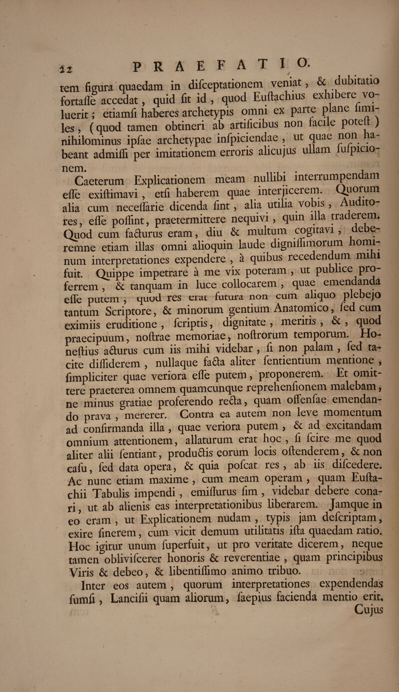 tem figura quaedam in difceptationem veniat, & dubitatio fortaffe accedat, quid fit id , quod Euftachius exhibere vo¬ luerit ; etiamfi haberes archetypis omni ex parte plane limi- les, (quod tamen obtineri ab artificibus non facile potejt) nihilominus ipfae archetypae infpiciendae , ut quae non a beant admifli per imitationem erroris alicujus ullam lulpicio- nem. . , Caeterum Explicationem meam nullibi interrumpendam efle exiftimavi, etfi haberem quae interjicerem. Quorum alia cum necellarie dicenda fint, alia utilia vobis , Audito¬ res , efle poflint, praetermittere nequivi, quin illa traderem. Quod cum fa&urus eram, diu & multum cogitavi , e e- remne etiam illas omni alioquin laude digniffimorum omi num interpretationes expendere , a quibus recedendum mihi fuit. Quippe impetrare a me vix poteram , ut publice pro¬ ferrem , & tanquam in luce collocarem , quae emendanda efle putem , quod res erat futura non cum aliquo plebejo tantum Scriptore, & minorum gentium Anatomico , fed cum eximiis erue itione , feriptis, dignitate , meritis , & , quod praecipuum, noftrae memoriae, noftrorum temporum. Ho- neftius aefurus cum iis mihi videbar , fi non palam , fed ta¬ cite diffiderem , nullaque fada aliter fentientium mentione , fimpliciter quae veriora efle putem, proponerem. Et omit¬ tere praeterea omnem quamcunque reprehenfionem malebam, ne minus gratiae proferendo recta, quam oflenfae emendan¬ do prava , mererer. Contra ea autem non leve momentum ad confirmanda illa, quae veriora putem , & ad excitandam omnium attentionem, allaturum erat hoc , fi fcire me quod aliter alii fentiant, produdis eorum locis oftenderem, & non cafu, fed data opera, & quia pofcat res , ab iis difcedere. Ac nunc etiam maxime , cum meam operam , quam Eufta- chii Tabulis impendi, emiflurus fim, videbar debere cona¬ ri , ut ab alienis eas interpretationibus liberarem. Jamque in eo eram , ut Explicationem nudam , typis jam deferiptam, exire finerem, cum vicit demum utilitatis ifta quaedam ratio. Hoc igitur unum fuperfuit, ut pro veritate dicerem , neque tamen oblivifeerer honoris & reverentiae , quam principibus Viris & debeo, & libentiffimo animo tribuo. Inter eos autem, quorum interpretationes expendendas fumfi , Lancifii quam aliorum, faepius facienda mentio erit. Cujus