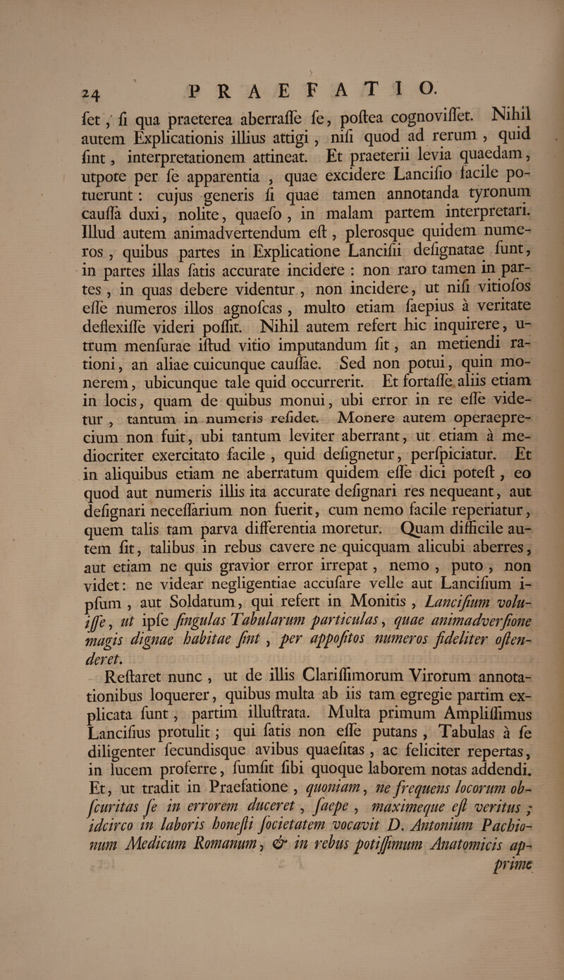 fet,' fi qua praeterea aberraffe fe, poftea cognovi flet. Nihil autem Explicationis illius attigi, nili quod ad rerum , quid fint, interpretationem attineat. Et praeterii levia quaedam, utpote per fe apparentia , quae excidere Lancifio lacile po¬ tuerunt : cujus generis fi quae tamen annotanda tyronum caufla duxi, nolite, quaefo , in malam partem interpretari. Illud autem animadvertendum eft, plerosque quidem nume¬ ros , quibus partes in Explicatione Lancifli delignatae funt, in partes illas fatis accurate incidere : non raro tamen in par¬ tes , in quas debere videntur , non incidere, ut nifi vitiofos e fle numeros illos agnofcas , multo etiam faepius a veritate deflexifle videri poflit. Nihil autem refert hic inquirere, u- trum menfurae illud vitio imputandum lit, an metiendi ra¬ tioni , an aliae cuicunque caullae. Sed non potui, quin mo¬ nerem , ubicunque tale quid occurrerit. Et fortafle aliis etiam in locis, quam de quibus monui, ubi error in re efle vide¬ tur , tantum in numeris relidet. Monere autem operaepre- cium non fuit, ubi tantum leviter aberrant, ut etiam a me¬ diocriter exercitato facile , quid defignetur, perfpiciatur. Et in aliquibus etiam ne aberratum quidem efle dici poteft, eo quod aut numeris illis ita accurate defignari res nequeant, aut delignari neceflarium non fuerit, cum nemo facile reperiatur, quem talis tam parva differentia moretur. Quam difficile au¬ tem lit, talibus in rebus cavere ne quicquam alicubi aberres, aut etiam ne quis gravior error irrepat, nemo , puto , non videt: ne videar negligentiae accufare velle aut Lanciiium i- pfum , aut Soldatum, qui refert in Monitis , Lancifium volu- #>. ut ipfe fingulas Tabularum particulas, quae animadverfione magis dignae habitae fint, per appofitos numeros fideliter ofien- deret. Reflaret nunc , ut de illis Clariffimorum Virorum annota¬ tionibus loquerer, quibus multa ab iis tam egregie partim ex¬ plicata funt, partim illuftrata. Multa primum Ampliflimus Lancifius protulit; qui fatis non efle putans , Tabulas a fe diligenter fecundisque avibus quaelitas, ac feliciter repertas, in lucem proferre, fumfit fibi quoque laborem notas addendi. Et, ut tradit in Praefatione , quoniam, ne frequens locorum ob~ fcuritas fe in errorem duceret, faepe , maximeque efi veritus ; idcirco in laboris honefii jocietatem vocavit D. Antonium Pachio- num Medicum Romanum, & in rebus potijjimum Anatomicis ap¬ prime