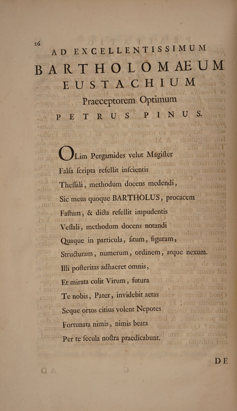 ad excellentissimum bartholomaeum eustachium Praeceptorem Optimum P E T R U S PINUS. (jLim Pergamides velut Magifter Falfa fcripta refellit infcientis Thellali, methodum docens medendi, ? *..••• . 't f Sic meus quoque BARTHOLUS, procacem Faftum, & di£ta refellit impudentis Veflali, methodum docens notandi Quaque in particula, fitum, figuram, r _ 5 - - t / -s». Structuram, numerum, ordinem, atque nexum. Illi pofteritas adhaeret omnis, * .J * * Jk I' ' ' ' ^ \ , - Et mirata colit Virum, futura Te nobis, Pater, invidebit aetas Seque ortos citius volent Nepotes Fortunata nimis, nimis beata Per te fecula noftra praedicabunt. DE