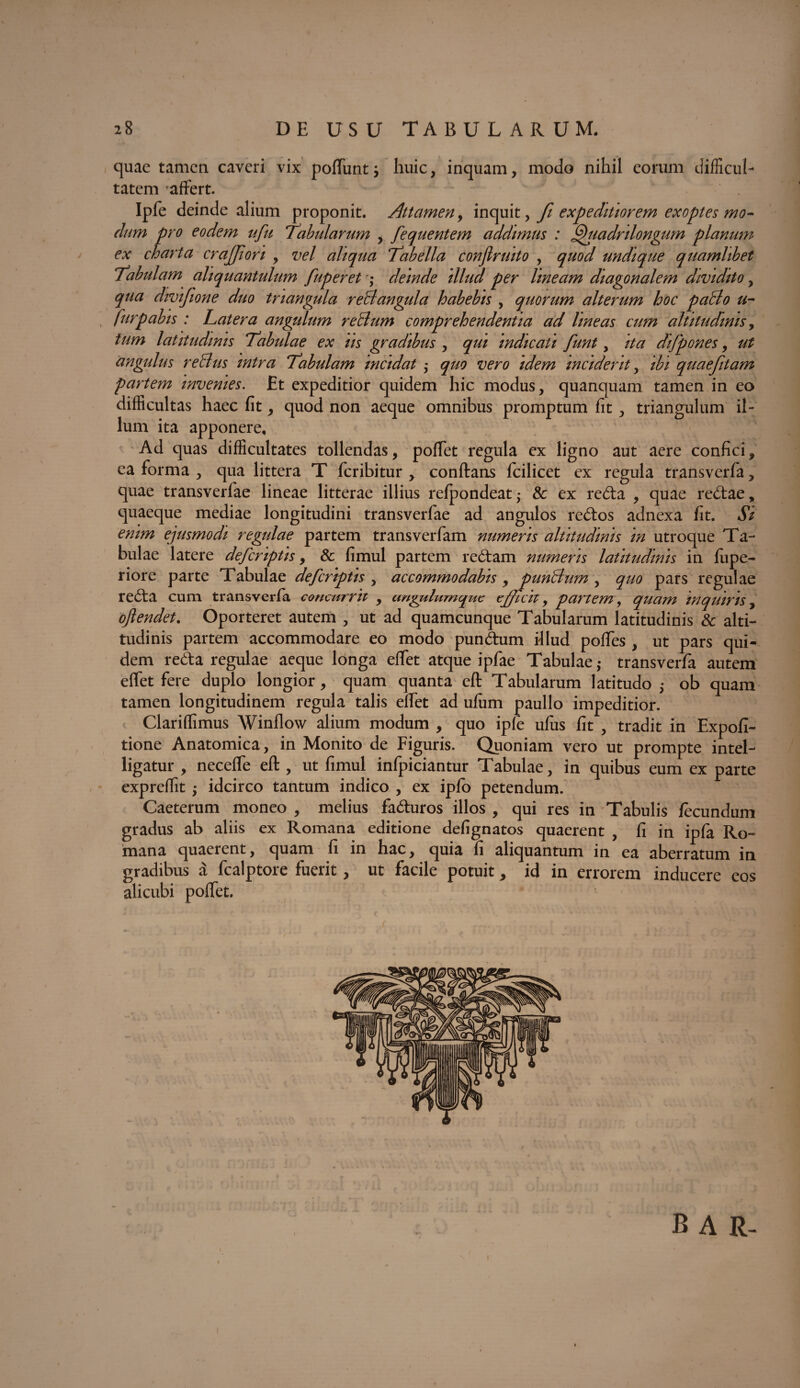 quae tamen caveri vix poffunts huic, inquam, modo nihil eorum difficul¬ tatem affert. Ipfe deinde alium proponit. Attamen, inquit, fi expeditiorem exoptes mo¬ dum pro eodem ufu Tabularum , fequentem addimus : Qiiadnlongum planum ex charta crajjion , vel aliqua Tabella confirmto , quod undique quamlibet Tabulam aliquantulum fuperet ; deinde illud per lineam diagonalem dividito, qua divifione duo triangula reBangula habebis , quorum alterum hoc paclo u- furpabis : Latera angulum reBum comprehendentia ad lineas cum altitudinis, tum latitudinis Tabulae ex us gradibus , qui indicati funt, ita difpones, ut angulus reBus intra Tabulam incidat ,- quo vero idem inciderit, ibi quaefitam partem invenies. Et expeditior quidem hic modus, quanquam tamen in eo difficultas haec fit, quod non aeque omnibus promptum fit , triangulum il¬ lum ita apponere. Ad quas difficultates tollendas, poffet regula ex ligno aut aere confici, ea forma , qua littera T feribitur , conftans fcilicet ex regula transverfa, quae transverfae lineae litterae illius refpondeat; Sc ex reda , quae redae, quaeque mediae longitudini transverfae ad angulos redos adnexa fit. Si enim ejusmodi regulae partem transverfam numeris altitudinis in utroque Ta¬ bulae latere deferiptis, & fimul partem redam numeris latitudinis in lupe- riore parte Tabulae deferiptis , accommodabis ,punBnm , quo pars regulae reda cum transverfa concurrit , ungulum que efficit, partem, quam inquiris, ojlendet. Oporteret autem , ut ad quamcunque Tabularum latitudinis & alti¬ tudinis partem accommodare eo modo pundum illud poffes , ut pars qui¬ dem reda regulae aeque longa effet atque ipfae Tabulae,- transverfa autem effet fere duplo longior, quam quanta eft Tabularum latitudo ,• ob quam tamen longitudinem regula talis effet ad ulum paullo impeditior. Clariffimus Winflow alium modum , quo ipfe ufus fit , tradit in Expoli¬ tione Anatomica, in Monito de Figuris. Quoniam vero ut prompte intel- ligatur , neceffe eft , ut fimul infpiciantur Tabulae, in quibus eum ex parte exprdfit $ idcirco tantum indico , ex iplo petendum. Caeterum moneo , melius faduros illos , qui res in Tabulis fecundum gradus ab aliis ex Romana editione defignatos quaerent , fi in ipfa Ro¬ mana quaerent, quam fi in hac, quia fi aliquantum in ea aberratum in gradibus a fcalptore fuerit, ut facile potuit, id in errorem inducere eos alicubi poffet. B A R-