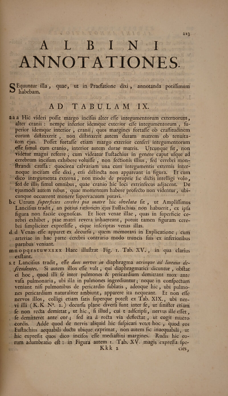 / 212 A L B I N I SEquutitur illa , quae, ut in Praefatione dixi , annotanda potiflimum habebam. ' - I * ' * , l ^ r\ '} * • r* f - * - V r - v ■ > f , , i • A. n > * ■’ * ' > v ^ 0 + i , AD TABULAM IX. &aa Hic videri poifit margo incifus alter effe integumentorum externorum, alter cranii : nempe inferior idemque exterior effe integumentorum , fu- perior idemque interior , cranii,* quos margines fortaffe ob craffitudinem eorum diftinxerit , non diftinxerit autem duram matrem ob tenuita¬ tem ejus. Poffet fortaffe etiam margo exterior cenferi integumentorum effe fimul cum cranio, interior autem durae matris. Utcunque fit, non videtur magni referre , cum videatur Euftachius in genere caput ulque ad cerebrum incifiim exhibere voluiffe , non fedionis illius, fed cerebri mon- ftrandi cauffa : quocirca calvariam una cum integumentis externis inter- noque incifam efie dixi , etfi diftinda non appareant in figura. Et cum dico integumenta externa, non modo^ de proprie fic dicSEis intelligi volo, fed de illis fimul omnibus, quae cranio hic loci extrinfecus adjacent. De ejusmodi autem rebus, quae momentum habere profedo non videntur, ubi¬ cunque occurrent monere fupervacuum putavi, bc Utrum fuperficies cerebri pia matre hic obvelata fit , ut Ampliffimus Lancifius tradit, an potius rationem ejus Euftachius non habuerit, ex ipfa figura non facile cognofcas. Et licet venae illae , quas in fuperficie ce¬ rebri exhibet , piae matri revera inhaereant, potuit tamen figuram cere¬ bri fimpliciter expreffiffe , eique inferiptas venas illas, d. d Venas effe apparet ex decurfti, quem memoravi in Explicatione ,* cum arteriae in hac parte cerebri contrario modo truncis luis ex inferioribus partibus veniant. mnopqrstuwxxxx Haec illuftrat Fig. i. Tab. XV., in qua clarius exftant. s. t Lancifius tradit, effe duos nervos m diaphragma utrinque ad lineam de- fcendentes. Si autem illos effe vult, qui diaphragmatici dicuntur , obftat ei hoc , quod illi fe inter pulmones & pericardium demittant mox ante vafa pulmonaria, ubi illa in pulmones ingrediuntur; neque in confpedum veniant nifi pulmonibus de pericardio fublatis , adeoque hic, ubi pulmo¬ nes pericardium naturaliter ambiunt, apparere ita nequeant. Et non effe nervos illos, colligi etiam fatis fuperque poteft ex Tab. XIX., ubi ner¬ vi illi (K.K N°. 2.) decurfu plane diverfi funt inter fe, ut finifter etiam fe non reda demittat, ut hic , fi illud, cui t adfcripfi, nervus ille effet, fe demitteret ante cor ; fed ita a reda via defledat , ut cogit mucro cordis. Adde quod de nervis aliquid hic fiffpicari vetet hoc , quod eos Euftachius aequabili dudu ubique exprimat, non autem fic inaequabili, ut hic expreffit quos dico incifos effe mediaftini margines. Rudis hic eo¬ rum adumbratio eft : in Figura autem i. Tab. XV. magis exprefla fpe- Kkk 2 cies,.