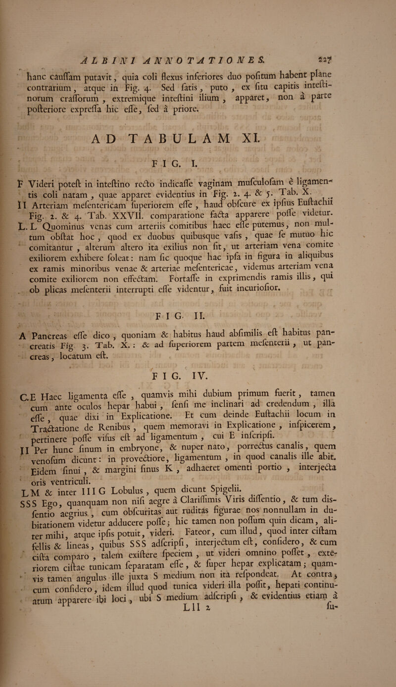 ALBINI ANNOTATIONES. tif hanc cauflam putavit, quia coli flexus inferiores duo pofitum habent plane contrarium, atque in Fig. 4. Sed fatis, puto , ex fitu capitis intefti- norum craflTorum , extremique inteftini ilium , apparet, non a paite pofteriore exprelfa hic elfe, fed a priore. k j f • l * * | s ' • J • AD TABULAM XI. * * ‘ A U* J • ♦ i” * •* 1 • I I FIG. I. P Videri poteft in inteftino re6to indicaffe vaginam mufculofam e ligamen-* tis coli natam , quae apparet evidentius in Fig. 2. 4. & J* Tab. X. II Arteriam mefentericam luperiorem efle , haud obfcure ex ipfius Euftachii Fig. 2. & 4. Tab. XXVII. comparatione fada apparere polfe videtur. L. L Quominus venas cum arteriis comitibus haec efle putemus, non mul¬ tum obftat hoc , quod ex duobus quibusque vafis , quae fe mutuo hic comitantur , alterum altero ita exilius non fit, ut arteriam vena comite exiliorem exhibere foleat: nam fic quoque hac ipfa in figura in aliquibus ex ramis minoribus venae & arteriae mefentericae, videmus arteriam vena comite exiliorem non effectam. Fortafle in exprimendis ramis illis, qui ob plicas melenterii interrupti elfe videntur, fuit incuriofior. . - • • • : A : ■ i ■ i tu i < ' ,J F 1 g. 11. * -ry ■s* ‘ •» *• v< *\ ^ * • A Pancreas efle dico , quoniam Sc habitus haud abfimilis eft habitus pan¬ creatis Fig 3. Tab. X. : Sc ad luperiorem partem melenterii , ut pan¬ creas, locatum eft. FIG. IV. | - w . ‘T ■ * - r >* y \ C E Haec ligamenta efle , quamvis mihi dubium piimum Fuerit, tamen ' cum ante oculos hepar habui , fenfi me inclinari ad credendum , illa efle quae dixi in Explicatione. Et cum deinde Euftachii locum in Tractatione de Renibus , quem memoravi in Explicatione , infpicerem, pertinere pofle vifus eft ad ligamentum , cui E inlcripfi. II Per hunc finum in embryone, & nuper nato, porrectus canalis, quem venofum dicunt: in provediore, ligamentum , in quod canalis ille abit. Eidem finui , & margini flnus K , adhaeret omenti portio , interjeda oris ventriculi. . ... LM& inter III G Lobulus, quem dicunt Spigelii. S S S Ego quanquam non nifi aegre a Clanffimis Viris diflentio, & tum dis- fentio aegrius , cum obfcuritas aut ruditas figurae nos nonnullam in du¬ bitationem videtur adducere pofle j hic tamen non poflum quin dicam, ali¬ ter mihi, atque ipfis potuit, videri. Fateor, cum illud, quod inter ciftam fellis & lineas, quibus SSS adfcripfi, interjedum eft, confidero, & cum l ' cifta comparo , talem exiftere fpeciem , ut videri omnino poffet , exte¬ riorem ciftae tunicam Feparatam effe, & fuper hepar explicatam; quam- I v vis tamen angulus ille juxta S medium non ita refpondeat At contra* I . cum confidero, idem illud quod tunica videri illa poffit, hepati continu¬ atum apparere ibi loci, ubi S medium adfcripfi, & evidentius etiam a I j 11 2 iu* I M: