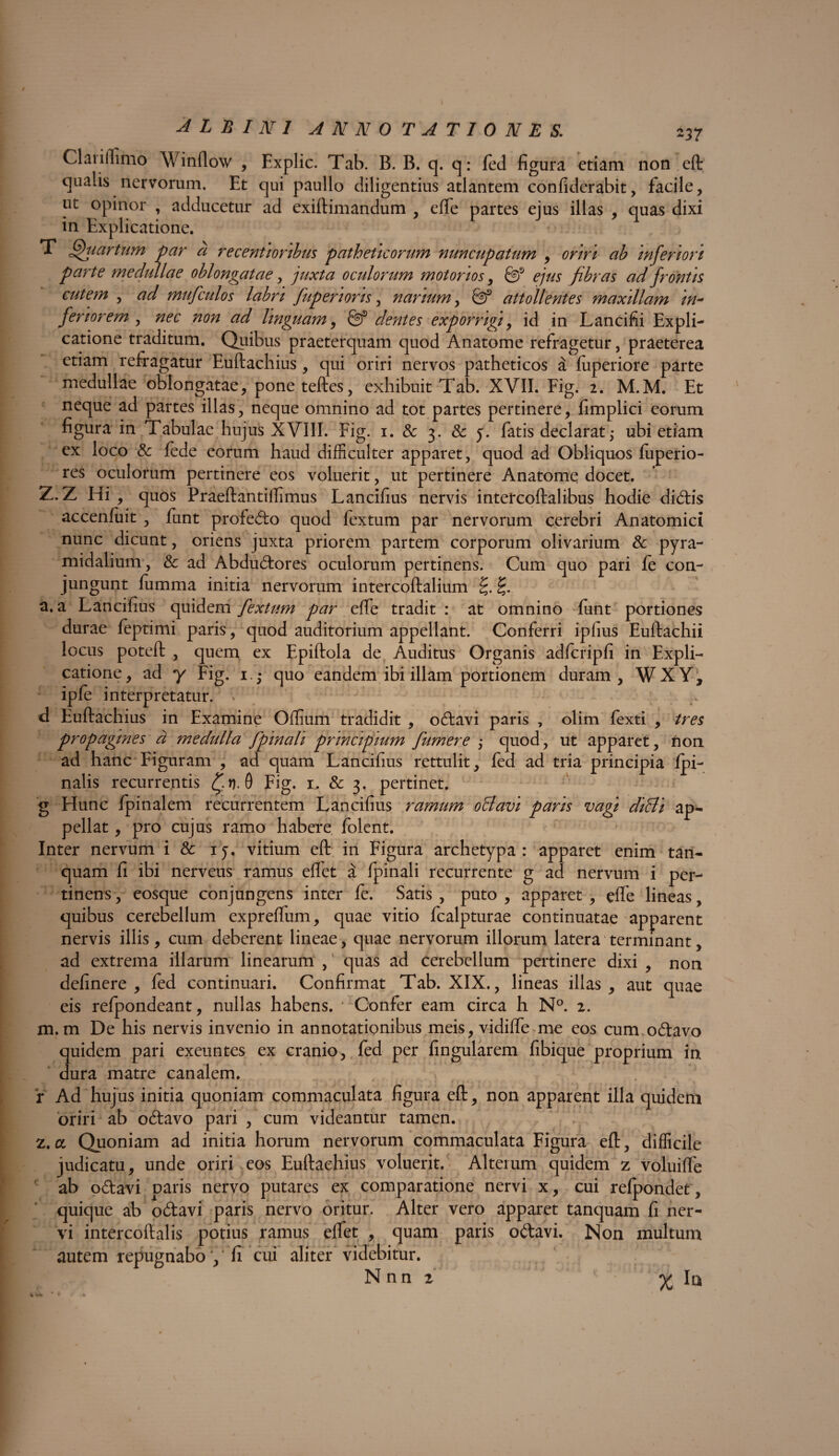 -37 Claiiflimo Winflow , Explic. Tab. B. B. q. q: fed figura etiam non eft qualis nervorum. Et qui paullo diligentius atlantem confiderabit, facile, ut opinor , adducetur ad exiftimandum , effe partes ejus illas , quas dixi in Explicatione. T fhiartum par a recenti oribus patheticorum nuncupatum , oriri ab inferiori parte medullae oblongatae , juxta oculorum motorios, & ejus fibras ad frontis cutem , ad mufculos labri fup eri oris, narium, attollentes maxillam in- feriorem , nec non ad linguam, dentes exporrigi, id in Lancifii Expli¬ catione traditum. Quibus praeterquam quod Anatome refragetur, praeterea etiam refragatur Euftachius, qui oriri nervos patheticos a fuperiore parte medullae oblongatae, poneteftes, exhibuit Tab. XVII. Fig. 2. M.M. Et neque ad partes illas, neque omnino ad tot partes pertinere, fimplici eorum figura in Tabulae hujus XVIII. Fig. 1. & 3. & 5. fatis declarat ,* ubi etiam ex loco & fede eorum haud difficulter apparet, quod ad Obliquos fuperio- res oculorum pertinere eos voluerit, ut pertinere Anatomq docet. Z. Z Hi , quos Praeftantilfimus Lancifius nervis intetcoftalibus hodie dicftis accenfuit , funt profe&o quod fextum par nervorum cerebri Anatomici nunc dicunt, oriens juxta priorem partem corporum olivarium & pyra¬ midalium, & ad Abdu&ores oculorum pertinens. Cum quo pari fe con¬ jungunt fumma initia nervorum intercoftalium £. a. a Lancifius quidem fextum par effe tradit : at omnino funt portiones durae feptimi paris, quod auditorium appellant. Conferri ipfius Euftachii locus poteft , quem ex Epiftola de Auditus Organis adfcripfi in Expli¬ catione, ad y Fig. 1.; quo eandem ibi illam portionem duram, WXY, ipfe interpretatur. Y . d Euftachius in Examine Offium tradidit , odlavi paris , olim fexti , tres propagines d medulla fpinali principium fumer e ,• quod, ut apparet, non ad hanc Figuram , ad quam Lancifius rettulit, fed ad tria principia Ipi- nalis recurrentis £i). 0 Fig. 1. & 3. pertinet, g Hunc fpinalem recurrentem Lancifius ramum oBavi paris vagi diffi ap¬ pellat , pro cujus ramo habere folent. Inter nervum i & ij, vitium eft in Figura archetypa: apparet enim tan- quam fi ibi nerveus ramus effet a fpinali recurrente g ad nervum i per¬ tinens , eosque conjungens inter fe. Satis , puto , apparet , effe lineas, quibus cerebellum expreffum, quae vitio fcalpturae continuatae apparent nervis illis, cum deberent lineae, quae nervorum illorum latera terminant, ad extrema illarum linearum , quas ad cerebellum pertinere dixi , non delinere , fed continuari. Confirmat Tab. XIX., lineas illas, aut quae eis refpondeant, nullas habens. Confer eam circa h N°. 2. m. m De his nervis invenio in annotationibus meis, vidiffe me eos cum o&avo quidem pari exeuntes ex cranio, fed per lingularem fibique proprium in dura matre canalem. r Ad hujus initia quoniam commaculata figura eft, non apparent illa quidem oriri ab odtavo pari , cum videantur tamen. 2.a. Quoniam ad initia horum nervorum commaculata Figura eft, difficile judicatu, unde oriri eos Euftachius voluerit. Alterum quidem z voluifle ab o&avi paris nervo putares ex comparatione nervi x, cui refpondet, quique ab odtavi paris nervo oritur. Alter vero apparet tanquam fi ner¬ vi intercoftalis potius ramus effet , quam paris o<ftavi. Non multum autem repugnabo , ‘ fi cui aliter videbitur. Nnn r % In %