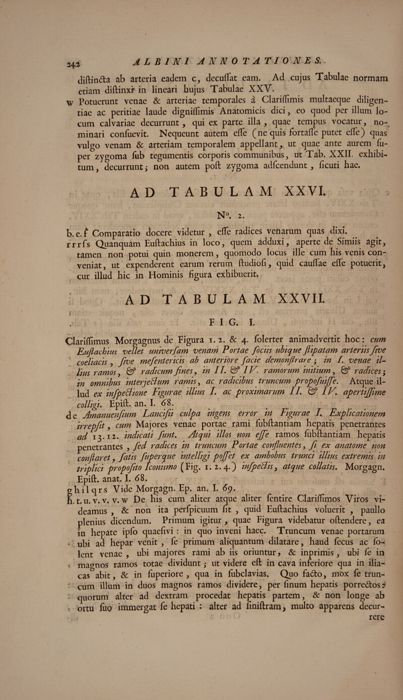 diftin&a ab arteria eadem c, decuftat eam. Ad cujus Tabulae normam etiam diftinxr in lineari hujus Tabulae XXV. Potuerunt venae & arteriae temporales a Clariffimis multaeque diligen¬ tiae ac peritiae laude digniflimis Anatomicis dici, ,eo quod per illum lo¬ cum calvariae decurrunt, qui ex parte illa , quae tempus vocatur, no¬ minari confuevit. Nequeunt autem efle (ne quis fortafle putet efle) quas vulgo venam & arteriam temporalem appellant, ut quae ante aurem lu- per zygoma fiib tegumentis corporis communibus, ut Tab. XXII. exhibi¬ tum , decurrunt $ non autem poft zygoma adfcendunt , ficuti hae. ad tabulam xxvl N°. 2. b.e.f Comparatio docere videtur , efle radices venarum quas dixi. . rrrfs Quanquam Euftachius in loco, quem adduxi, aperte de Simiis agit, tamen non potui quin monerem, quomodo locus ille cum his venis con¬ veniat, ut expenderent earum rerum ftudiofi, quid cauflae efle potuerit, cur illud hic in Hominis figura exhibuerit, A D T A B U L A M XXVII F I G. I. Clariffimus Morgagnus de Figura 1.2. & 4. folerter animadvertit hoc: cum Euftachius vellet univerfam venam Portae fodis ubique flipatam arteriis fwe coeliacis , five mefentericis ab anteriore facie demonfirare ; in L venae il¬ lius ramos, & radicum fines, in II. & IV* ramorum initium, & radices; in omnibus interjeBum ramis, ac radicibus truncum propofuiffe. Atque il¬ lud ex infpeBione Figurae illius I. ac proximarum II. & IV. apertiffiime colligi. Epift. an. I. 68. de Amanuenfium Lancifii culpa ingens error in Figurae L Explicationem irrepfit, cum Majores venae portae rami lubftantiam hepatis penetrantes ad 13.12. indicati funt. Atqui illos non effe ramos lubftantiam hepatis penetrantes , fed radices in truncum Portae confluentes, fi ex anatome non conflaret, fatis fuperque mtelligi poffet ex ambobus trunci illius extremis in triplici propofito Iconismo (Fig. 1.2.4.) infpeBis, atque collatis. Morgagn. Epift. anat. I. <58. - ' :■ v ghilqrs Vide Morgagn. Ep. an. I. 69. n. t. u. v. v. v. w De his cum aliter atque aliter fentire Clariflimos Viros vi¬ deamus , & non ita perfpicuum fit , quid Euftachius voluerit , paullo plenius dicendum. Primum igitur , quae Figura videbatur oftendere, ea in hepate ipfo quaefivi : in quo inveni haec. Truncum venae portarum , uEi ad hepar venit , fe primum aliquantum dilatare, haud fecus ac fo- lent venae , ubi majores rami ab iis oriuntur, & inprimis , ubi fe in magnos ramos totae dividunt; ut videre eft in cava inferiore qua in ilia¬ cas abit, & in fuperiore , qua in lubclavias. Quo fa<fto, mox fe trun- cum illum in duos magnos ramos dividere, per finum hepatis porre&os? : quorum alter ad dextram procedat hepatis partem, & non longe ab f ortu fuo immergat fe hepati : alter ad finiftram, multo apparens decur- *«.j rere
