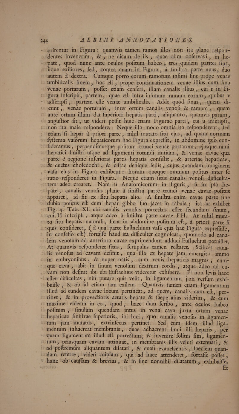 orirentur in Figura : quamvis tamen ramos illos non ita plane refpon- dentes invenerim , & , ne dicam de iis , quae olim oblervavi , in he¬ pate , quod nunc ante oculos politum habeo , tres quidem pariter fint, iique exiliores, fed, contra quam in Figura, a finiftra parte unus, duo autem a dextra. Cumque porro eorum ramorum infimi fint prope venae umbilicalis finem, hoc eft, prope continuationem venae illius cum finu venae portarum ; pollet etiam cenferi, illam canalis illius, cui t in Fi¬ gura infcripfi, partem, quae eft infra infimum ramum eorum, quibus v adfcripfi , partem efle venae umbilicalis. Adde quod finus, quem di¬ cunt , venae portarum , inter ortum canalis venofi & ramum , quem ante ortum illum dat fuperiori hepatis parti, aliquanto, quamvis parum, anguftior fit , ut videri polfit huic etiam Figurae parti , cui u infcripfi, non ita male refpondere. Neque illa modo omnia ita refponderent, fed etiam fi hepar a priori parte, nihil mutato fitu ejus, ad quam normam fyftema vaforum hepaticorum hac Figura expreflit, in abdomine ipfo con- fideramus , perpendimusque politum trunci venae portarum, ejusque rami hepatici finiftri ufque ad ligamenti rotundi initium , & venae cavae qua parte e regione inferioris partis hepatis confiftit , 8c arteriae hepaticae, & dudus choledochi , & ciftae denique fellis, cujus quandam imaginem vafa ejus in Figura exhibent : horum quoque omnium politus int.er le ratio refponderet in Figura. Neque etiam fitus canalis venofi difficulta¬ tem adeo crearet. Nam fi Anatomicorum in figuris , fi in ipfo he¬ pate , canalis venofus plane a finiftra parte trunci venae cavae politus apparet, id fit ex fitu hepatis alio. A finiftra enim cavae parte fine dubio politus eft cum hepar gibbo fuo jacet in tabula ,* ita ut exhibet Fig. 4. Tab. XI. ubi canalis venolus porredus eftet fecundum finum, cui II infcripfi , atque adeo a finiftra parte cavae F H. At nihil muta¬ to fitu hepatis naturali, ficut in abdomine pofitum eft, a priori parte fi 1 quis confideret, ( a qua parte Euftachium vafa ejus hac Figura expreflifle, in confelfo eft) fortafle haud ita difficulter cognofcat, quomodo ad cana¬ lem venolum ad anteriora cavae exprimendum adduci Euftachius potuilfet. At quamvis refponderet fitus, fcrupulus tamen reftaret. Scilicet cana¬ lis venofus ad cavam definit , qua illa ex hepate jam emergit : immo in embryonibus , & nuper natis , cum venis hepaticis magnis , cum¬ que cava , abit in finum venofum dextrum cordis , atque adeo ad ca- vam non definit ibi ubi Euftachius videretur exhibere. Et non levis haec eftet difficultas, nili putare quis velit, in ligamentum jam verfum exhi- buifle , & ob id etiam tam exilem. Quamvis tamen etiam ligamentum illud ad eundem cavae locum pertineat, ad quem, canalis cum eft, per¬ tinet , & in provedioris aetatis hepate & faepe alias viderim , & cum maxime videam in eo , quod, haec dum feribo , ante oculos habeo pofitum , finulum quendam intus in vena cava juxta ortum venae hepaticae finiftrae fuperioris, ibi loci , quo canalis venolus in ligamen¬ tum jam mutatus, extrinfecus pertinet. Sed cum idem illud liga¬ mentum inhaereat membranis , quae adhaerent finui illi hepatis , per quem ligamentum illud eft porredum; & invenire folitus fim, ligamen¬ tum , priusquam cavam attingat, in membranis illis veluti extenuati, & ad poftremum aliquantum dilatati , & quali evanefeentis , fpeciem quan¬ dam referre , videri cuipiam , qui ad haec attenderet, fortafle poflet, hanc ob cauflam & brevius, & in fine nonnihil dilatatum , exhibuifle. Et