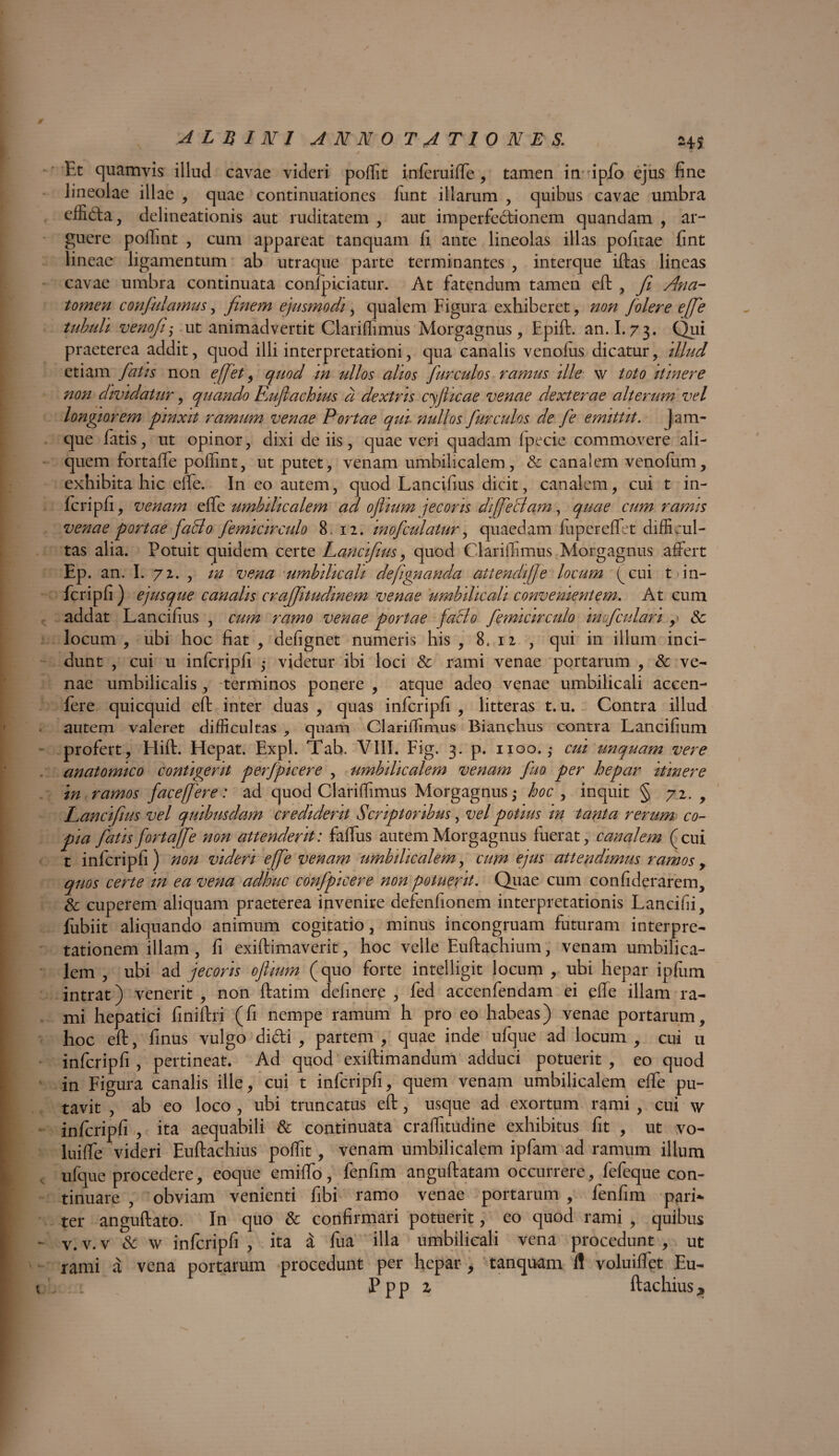 Et quamvis illud cavae videri poffit mferuiffe, tamen in fipfo ejus fine lineolae illae , quae continuationes funt illarum , quibus cavae umbra dfifta, delineationis aut ruditatem , aut imperfectionem quandam , ar¬ guere polTint , cum appareat tanquam fi ante lineolas illas pofitae fint lineae ligamentum ab utraque parte terminantes , interque iftas lineas cavae umbra continuata conlpiciatur. At fatendum tamen eft , Ji Ana- tomen confidamus, finem ejusmodi, qualem Figura exhiberet, non /olere effe tubuli venofi,• ut animadvertit Clariffimus Morgagnus, Epift. an. 1.73. Qui praeterea addit, quod illi interpretationi, qua canalis venofus dicatur, illud etiam fiatis non effiet, quod in ullos alios fur culos ramus ille w toto itinere non dividatur, quando Eujlachius a dextris cfiiicae venae dexterae alterum vel longiorem pinxit ramum venae Portae qui nullos fiurculos de fie emittit, jam- que fatis, ut opinor, dixi de iis, quae veri quadam fpecie commovere ali¬ quem fortaffe poffint, ut putet, venam umbilicalem, & canalem venofum, exhibita hic eife. In eo autem, quod Lancifius dicit, canalem, cui t in- fcripfi, venam effe umbilicalem ad o/iium jecoris diffieSam, quae cum ramis venae portae fiadlo fiemicirculo 8. 12. inofculatur, quaedam fupereffet difficul¬ tas alia. Potuit quidem certe Lancifius, quod Clariffimus Morgagnus affert Ep. an. I. 72. , in vena umbilicali defiignanda attendi]]e locum (cui t in- fcripfi ) ejusque canalis crafjitudinem venae umbilicali convenientem. At cum addat Lancifius , cum ramo venae portae facio fiemicirculo inof culari ,» & locum , ubi hoc fiat , defignet numeris his , 8, 12 , qui in illum inci¬ dunt , cui u infcripfi ,* videtur ibi loci & rami venae portarum , & ve¬ nae umbilicalis , terminos ponere , atque adeo venae umbilicali accen- fere quicquid eft inter duas , quas infcripfi , litteras t. u. Contra illud autem valeret difficultas , quam Clariffimus Bianchus contra Lancifium profert, Hift. Hepat. Expl. Tab. VIII. Fig. 3. p. 1100. ,* cui unquam vere anatomico contigerit perfipicere , umbilicalem venam fiuo per hepar itinere in ramos fac e (fer e: ad quod Clariffimus Morgagnus ,• hoc , inquit § 72., Lancifius vel quibusdam crediderit Scriptoribus, vel potius in tanta rerum co¬ pia fiatisfiortaffie non attenderit: faffus autem Morgagnus fuerat, canalem (cui t infcripfi) non videri e [fie venam umbilicalem, cum ejus attendimus ramos , quos certe in ea vena adhuc confipicere non potuerit. Quae cum confiderarem, & cuperem aliquam praeterea invenire defenfionem interpretationis Lancifii, fubiit aliquando animum cogitatio, minus incongruam futuram interpre¬ tationem illam , fi exiftimaverit, hoc velle Euftachium, venam umbilica¬ lem , ubi ad jecoris ofiium (quo forte intelligit locum , ubi hepar ipfum intrat) venerit , non ftatim definere , fed accenfendam ei effe illam ra¬ mi hepatici finiftri (fi nempe ramum h pro eo habeas) venae portarum, hoc eft, finus vulgo didi , partem , quae inde ufque ad locum , cui 11 infcripfi , pertineat. Ad quod exiftimandum adduci potuerit , eo quod in Figura canalis ille, cui t infcripfi, quem venam umbilicalem effe pu¬ tavit , ab eo loco , ubi truncatus eft, usque ad exortum rami , cui \v infcripfi , ita aequabili & continuata craffitudine exhibitus fit , ut vo- luiffe videri Euftachius poffit, venam umbilicalem ipfam ad ramum illum ufque procedere, eoque emiffo, fenfim anguftatam occurrere, fefeque con¬ tinuare , obviam venienti fibi ramo venae portarum , fenfim pari*, ter anguftato. In quo & confirmari potuerit, eo quod rami , quibus v. v. v & \v infcripfi , ita i fua illa umbilicali vena procedunt , ut rami a vena portarum procedunt per hepar , tanquam fl voluiffet Eu- Ppp z ftachius*