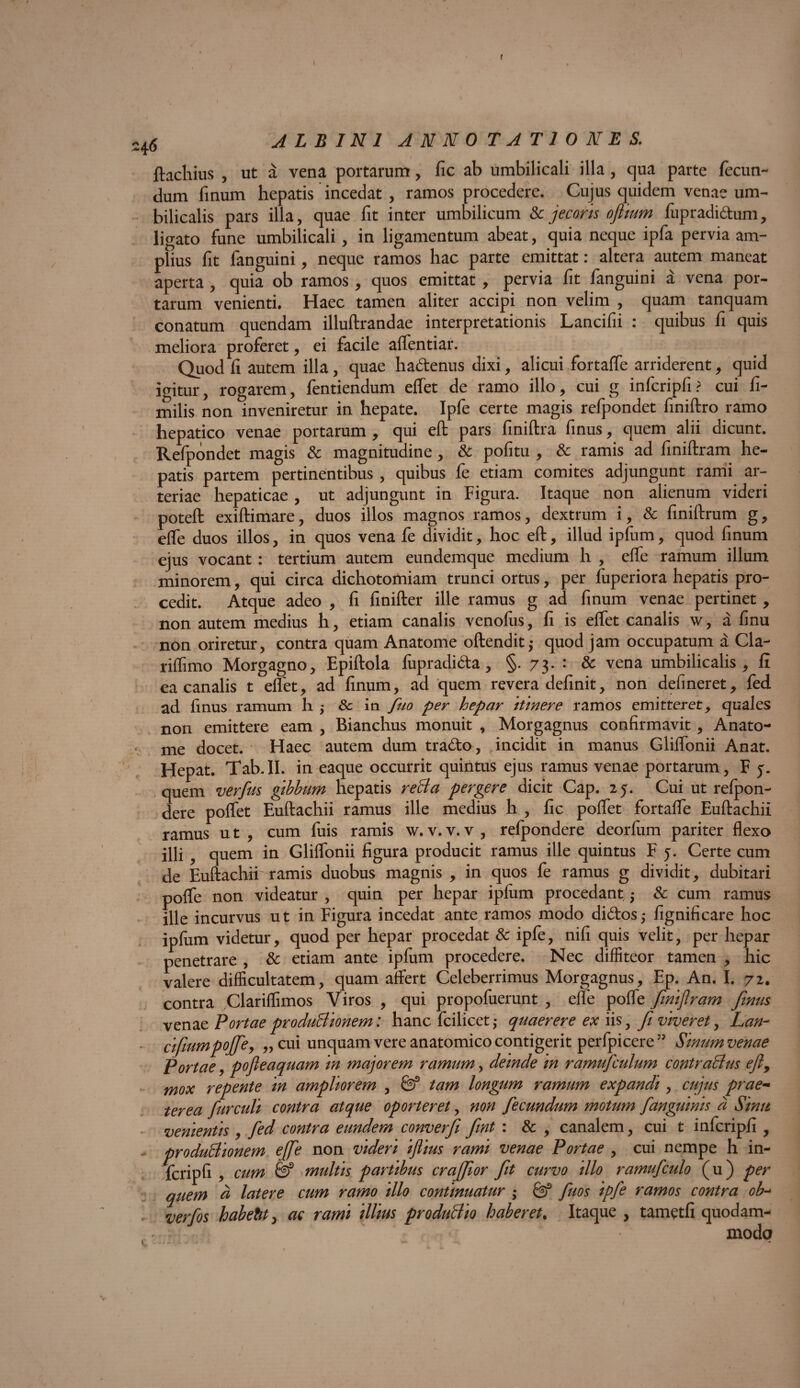 f h6 albini annotationes. ftachius , ut a vena portarum, fic ab umbilicali illa, qua parte fecun¬ dum finum hepatis incedat , ramos procedere. Cujus quidem venae um¬ bilicalis pars illa, quae fit inter umbilicum Sc jecoris oftium fupradidum, ligato fune umbilicali, in ligamentum abeat, quia neque ipfa pervia am¬ plius fit fanguini, neque ramos hac parte emittat: altera autem maneat aperta , quia ob ramos, quos emittat , pervia fit fanguini a vena por¬ tarum venienti. Haec tamen aliter accipi non velim , quam tanquam conatum quendam illuftrandae interpretationis Lancifii : quibus fi quis meliora proferet, ei facile affentiar. Quod fi autem illa, quae hadenus dixi, alicui fortaffe arriderent, quid igitur, rogarem, fentiendum effet de ramo illo, cui g infcripfi? cui fi- milis non inveniretur in hepate. Ipfe certe magis refpondet finiftro ramo hepatico venae portarum , qui eft pars finiftra finus, quem alii dicunt. Refpondet magis & magnitudine, & pofitu , & ramis ad finiftram he¬ patis partem pertinentibus , quibus fe etiam comites adjungunt rami ar¬ teriae hepaticae , ut adjungunt in Figura. Itaque non alienum videri poteft exiftimare, duos illos magnos ramos, dextrum i, & finiftram g, elfe duos illos, in quos vena fe dividit, hoc eft, illud ipfum, quod finum ejus vocant: tertium autem eundemque medium h , effe ramum illum minorem, qui circa dichotomiam trunci ortus, per fuperiora hepatis pro¬ cedit. Atque adeo , fi finifter ille ramus g ad finum venae pertinet , non autem medius h, etiam canalis venofus, fi is elfet canalis w, a finu non oriretur, contra quam Anatome oftendit,- quod jam occupatum a Cla- riffimo Morgagno, Epiftola fupradida , §. 73. : & vena umbilicalis, fi ea canalis t effet, ad finum, ad quem revera definit, non delineret, fed ad finus ramum h 5 & in fuo per hepar itinere ramos emitteret, quales non emittere eam , Bianchus monuit , Morgagnus confirmavit, Anato¬ me docet. Haec autem dum trado, incidit in manus Gliffonii Anat. Hepat. Tab.II. in eaque occurrit quintus ejus ramus venae portarum, F 5. quem verfus gibbum hepatis reBa pergere dicit Cap. 25. Cui ut refpon- dere poffet Euftachii ramus ille medius h , fic poffet fortaffe Euftachii ramus u t , cum fuis ramis w. v. v. v , refpondere deorfum pariter flexo illi , quem in Gliffonii figura producit ramus ille quintus F j. Certe cum de Euftachii ramis duobus magnis , in quos fe ramus g dividit, dubitari poffe non videatur , quin per hepar ipfum procedant $ & cum ramus ille incurvus ut in Figura incedat ante ramos modo didos,* fignificare hoc ipfum videtur, quod per hepar procedat & ipfe, nifi quis velit, per hepar penetrare , & etiam ante ipfum procedere. Nec diffiteor tamen , hic valere difficultatem, quam affert Celeberrimus Morgagnus, Ep. An. I. 72. contra Clariflimos Viros , qui propofuerunt , efle poffe finiftram fimis venae Portae produBionem: hanc fcilicet ,* quaerere ex iis, fi viveret, Lan¬ ci fium pojfe, „ cui unquam vere anatomico contigerit perfpicere ” Sinum venae Portae, pofteaquam in majorem ramum, deinde m ramufculum contraBus eft, mox repente in ampliorem , & tam longum ramum expandi, cujus prae¬ terea furculi contra atque oporteret, non fecundum motum fanguinis a Sinit venientis , fed contra eundem converfi fnt : & , canalem, cui t infcripfi , - produBionem effe non videri iftius rami venae Portae , cui nempe h in¬ fcripfi , cum & multis partibus craffor fit curvo illo ramufculo (u) per quem a latere cum ramo illo continuatur ; & fuos ipfe ramos contra ob- verfos habeht, ac rami illius produBio haberet. Itaque , tametfi quodam- ' modo