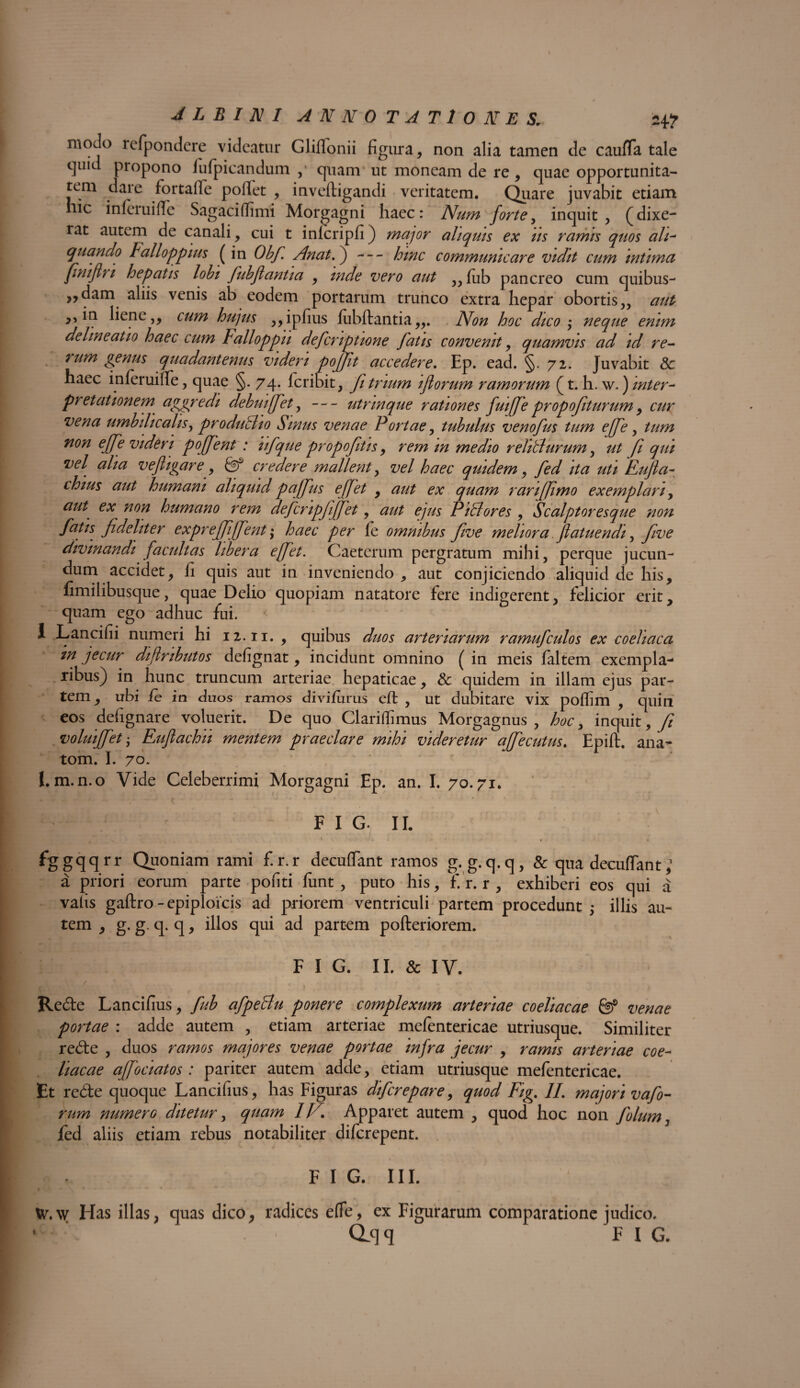 moJo refpondere videatur Gliffonii figura, non alia tamen de caufTa tale quid propono fufpicandum , quam ut moneam de re , quae opportunita- tem daie fortalle pollet , invefligandi veritatem. Quare juvabit etiam nic infeiuifie Sagaciflimi Morgagni haec: Num forte, inquit, (dixe¬ rat autem de canali, cui t infcripfi) major aliquis ex us ramis quos ali- quando Falloppius ( in Obf. Anat.) — hmc communicare vidit cum intima finijhi hepatis lobi fubflantia , mde vero aut ,,fub pancreo cum quibus- ,,dam aliis venis ab eodem portarum trunco extra hepar obortis,, aut ,, in liene,, cum hujus ,,ipfius fubflantia,,. Non hoc dico neque enim delineatio haec cum Falloppu defcriptione fatis convenit, quamvis ad id re¬ rum genus quadantenus videri pofft accedere. Ep. ead. §. 72. Juvabit 8c haec inferuiflfe, quae §. 74. feribit, fi trium iftorum ramorum (t. h. \v.) inter¬ pretationem aggredi debuiffet, — utnnque rationes fuiffe propofiturum, cur vena umbilicalis, produSio Sinus venae Portae, tubulus venofus tum effe, tum non effe videri poffent : iifque propofitis, rem m medio reliti urum, ut fi qui vel alia veftigare, & credere mallent, vel haec quidem, fed ita uti Fufia- thius aut humani aliquid paffus effet , aut ex quam ranffmo exemplari, aut ex non humano rem defcripfijfet, aut ejus Pillores , Scalptoresque non fatis fdeliter expreffiffent; haec per fe omnibus five meliora flatuendi, five divinandi facultas libera effet. Caeterum pergratum mihi, perque jucun¬ dum accidet, fi quis aut in inveniendo , aut conjiciendo aliquid de his, fimilibusque, quae Delio quopiam natatore fere indigerent, felicior erit, quam ego adhuc fui. I Lancifii numeri hi 12.11. , quibus duos arteriarum ramufculos ex coeliaca m jecur diflmbutos defignat, incidunt omnino ( in meis faltem exempla¬ ribus) in hunc truncum arteriae hepaticae, & quidem in illam ejus par¬ tem , ubi fe in duos ramos divi/urus efl , ut dubitare vix poffim , quiri eos defignare voluerit. De quo Clarilfimus Morgagnus, hoc 3 inquit, fi voluiffet • Eujlachii mentem praeclare mihi videretur affecutus. Epift, ana- tom. I. 70. I. m.n.o Vide Celeberrimi Morgagni Ep. an. I. 70.71. F I G. II. ... ; ' t..-'/.. * . . fggqqrr Quoniam rami f.r.r decuflant ramos g. g. q.q, & qua decutiant a priori eorum parte pofiti fiint, puto his, f. r. r , exhiberi eos qui a valis gaftro - epiploicis ad priorem ventriculi partem procedunt ; illis au¬ tem , g. g. q. q, illos qui ad partem pofteriorem. F I G. II. & IV. y 1 . . - y• ^ 4 . * f * ’ . . f' . Re6te Lancifius, fub afpeBu ponere complexum arteriae coeliacae & venae portae : adde autem , etiam arteriae mefentericae utriusque. Similiter re<5te , duos ramos majores venae portae infra jecur , ramis arteriae coe¬ liacae ajfociatos : pariter autem adde, etiam utriusque mefentericae. Et re&e quoque Lancifius, has Figuras diferepare, quod Fig. II. majori vafo- rum numerG ditetur, quam IV. Apparet autem , quod hoc non folum, fed aliis etiam rebus notabiliter diferepent. FIG. III. w.w Has illas, quas dico, radices efTe, ex Figurarum comparatione judico. CLqq FIG. i I