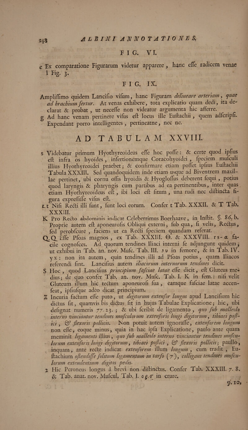 \ s, / ALBINI ANNO T A T1 0 N E S< F I G. VI. e Ex comparatione Figurarum videtur apparere , hanc effe radicem venae 1 Fig. 3- F I G. IX. Ampliffmo quidem Lancifio vifum, hanc Figuram delineare arteriam, quae ad brachium fertur. At venas exhibere, tota explicatio quam dedi, ita de¬ clarat & probat , ut neceffe non videatur argumenta hic afferre. g Ad hanc venam pertinere vifus eft locus ille Euftachii, quem adfciipfi* Expendant porro intelligentes, pertineatne, nec ne. AD TABULAM XXVIII. s Videbatur primum Hyothyreoideus effe hoc poffe: Sc certe quod ipfius eft infra os hyoides , infertionemque Coracohyoidei , Ipeciem mufculi illius Hyothyreoidei praebet; Sc confirmare etiam poffet ipfius Euftachii Tabula XXXIIi. Sed quandoquidem inde etiam usque ad Biventrem maxil¬ lae pertinet, ubi cornu offis hyoidis Sc Hyogloffus deberent fequi , potius quod laryngis Sc pharyngis cum partibus ad ea pertinentibus, inter quas etiam Hyothyreoideus eft , ibi loci eft fitum, una rudi nec diftinda fi¬ gura exprefffie viftis eft. 1.1 Nifi Redi illi funt, fiint loci eorum. Confer t Tab. XXXII. Sc T Tab. XXXIII. K Pro Redo abdominis indicat Celeberrimus Boerhaave, in Inftit. §. 86. b. Proprie autem eft aponeurofis Obliqui externi, lub qua, fi velis, Redus, fed perobfcure , faciens ut ea Redi fpeciem quandam referat. Q.(Xhffe Pfoas magnos, ex Tab. XXXIII. 0. Sc XXXVIII. rs-a fa¬ cile cognofces. Ad quorum tendines Iliaci interni fe adjungunt quidem, ut exhibui in Tab. an. nov. Mufc. Tab. III. 5 v in femore, Sc in Tab. IV. yx : non ita autem, quin tendines illi ad Ploas potius, quam Iliacos referendi fint. Lancifius autem 'iliacorum internorum tendines dicit. S EIoc , quod Lancifius principium fafeiae latae effe dicit, eft Gluteus me¬ dius; de quo confer Tab. an. nov. Mufc. Tab. I. K in fem.: nifi velit Gluteum illum hic tedum aponeurofi fua , eamque fafeiae latae accen- feat, ipfiulque adeo dicat principium. S Incuria fadum effe puto, ut digitorum extenfor longus apud Lancifium hic didus fit, quamvis bis didus fit in hujus Tabulae Explicatione,* hic, ubi defignat numeris 77. 23. ,* Sc ubi feribit de ligamento , quo fub malleolo interno vinciantur tendines mufeidorum extenfons longi digitorum, tibiaei pofl^ ici , & flexoris pollicis. IS on potuit autem ignoraffe, extenfor em longum non effe, eoque minus, quia in hac ipfa Explicatione, paulo ante quam meminit ligamenti illius, quo fub malleolo interno vinciantur tendines mufeu- lorum extenforis longi digitorum, tibiaei pofiici , & flexoris pollicis; paullo, inquam, ante rede indicat extenforem illum longum , cum tradit , Eu- ftachium oflendi[fe folitum ligamentum in tarfo ( 7 ), colligans tendines mufeu- lorum extendentium digitos pedis• Z Hic Peroneus longus a brevi non diftindus. Confer Tab. XXXIII. 7. 8. Sc Tab. anat. nov. Mufcul. Tab. I. og.cr in crure. . . * 9'' t ►