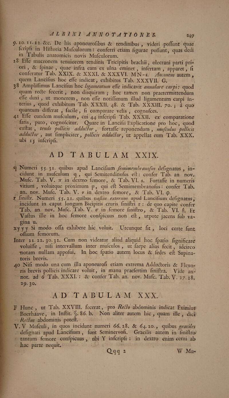p. 10,11.1 2. &c. De his aponeurofibus & tendinibus , videri pofTunt cjuae fciipfi in II i horia Mufciilorum: conferri etiam figurae pofTunt, quas dedi in Tabulis anatomicis novis Mufculorum. 28 The mucronem tenuiorem tendinis Tricipitis brachii, olecrani parti pri* ori , & fpinae , quae infra eam ex ulna eminet , infertam , apparet, fi conferatur Tab. XXIX. & XXXI. 8c XXXVI. MN-s. Anconeus autem, quem Lancifius hoc effe indicat, exhibitus Tab. XXXVII. G. 38 Ampliffimus Lancifius hoc ligamentum eflfe indicavit annulare carpi: quod quam re<fte fecerit , non disquiram ,* hoc tamen non praetermittendum cffe duxi , ut monerem, non effe notiffimum illud ligamentum carpi in¬ terius , quod exhibitum Tab. XXXII. 48. & Tab. XXXIII. 70. ; a quo quantum differat , facile , fi comparare velis , cognofces. 41 Efle eundem mufculum, cui 44 infcripfi Tab. XXXII. ex comparatione fatis, puto, cognofcitur. Quare in Lancifii Explicatione pro hoc, quod exftat , tendo pollicis adduBor , fortafle reponendum , mufculus pollicis adduBor , aut fimpliciter, pollicis adduBor, ut appellat eum Tab. XXX. ubi 1 5 infcripfi. AD TABULAM XXIX. r * • * * . t $, . v#. . f q Numeri 55.31. quibus apud Lancifium femimembranofus defignatus , in¬ cidunt in mufculum q , qui Semitendinofus eft: confer Tab. an nov. . Mufc. Tab. V. tv in dextro femore, & Tab. VI. 0. FortafTe in numeris vitium, voluitque proximum p, qui eft Semimembranofus: confer Tab. an. nov. Mufc. Tab. V. v in dextro femore, Sc Tab. VI. (p. T finiftr. Numeri 55. 21. quibus vajlus externus apud Lancifium defignatus, incidunt in caput longum Bicipitis cruris finiftri r : de quo capite confer Tab. an. nov. Mufc. Tab. V. cr in femore fmiftro, & Tab. VI. 0. Et Vaftus ille in hoc femore confpicuus non eft , utpote jacens fub va¬ gina u. xyyy Si modo ofta exhibere hic voluit. Utcunque fit, loci certe funt oflium femorum. Inter 21.22.30.32. Cum non videatur aliud aliquid hoc fpatio fi^nificare voluifle , nifi intervallum inter mulculos , ut faepe alias fecit, idcirco motam nullam appofui. In hoc fpatio autem locus & fedes eft Supina¬ toris brevis. 40 Nifi modo una cum illa aponeurofi etiam extrema Addu&oris & Flexo-* ris brevis pollicis indicare voluit, in manu praefertim finiftra. Vide an- not. ad 6 Tab. XXXI. : & confer Tab. an. nov. Mufc. Tab. V. 27.28, 29. 30. AD TABULAM XXX. F Hunc, ut Tab. XXVIII. fecerat, pro ReBo abdominis indicat Eximius1 Boerhaave, in Inftit. §. 8<5. b. Non aliter autem hic, quam ille, dici ReBus abdominis poteft. V. V Mufculi, in quos incidunt numeri 66.28. & 64.20., quibus graciles defignati apud Lancifium , funt Seminervofi. Gr‘acilis autem in finiftro tantum femore confpicuus , ubi Y infcripfi : in dextro enim cerni ab hac parte nequit, dqq z W Mu-