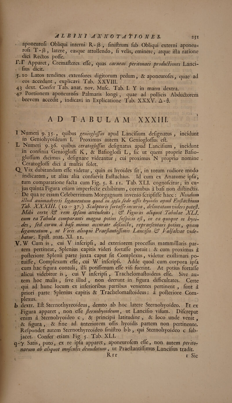 ( ALBINI ANNOTAtTONES. 2$i * aponeurofi Obliqui interni R~/3 , finiftrum fub Obliqui externi aponeu- rofi T-/3, latere, easque attollendo, li velis, eminere, atque ifta ratione dici Redtos poffe. r.r Apparet, Cremafteres efte, quas carneas peritonaei produBiones Lanci- fius dicit. 5.10 Latos tendines extenfores digitorum pedum, & aponeurofes, quae ad eos accedunt , explicavi Tab. XXVIII. 43 dext. Confer Tab. anat. nov. Mufc. Tab. I. Y in manu dextra. 47 Portionem aponeurofis Palmaris longi, quae ad pollicis Abdudorem brevem accedit, indicavi in Explicatione Tab. XXXV. A-0. AD TABULAM XXXIII. I Numeri 9. 3 J-, quibus geniogloffius apud Lancifium defignatus, incidunt in Geniohyoideum I. Proximus autem K Geniogloffus eft. L Numeri 9.36. quibus ceratogloffius defignatus apud Lancifium, incidunt in confinia Geniogloffi K, & Bafioglolfi L, fic ut quem proprie Bafio- glofTum dicimus , defignare videantur 5 cui proximus N proprio nomine Ceratogloffi dici a multis folet. a Vix dubitandum effe videtur, quin os hyoides fit, in totum rudiore modo indicatum, ut alias alia confuevit Euftachius. Id cum ex Anatome ipla, tum comparatione fada cum Fig. 5. 8. 11. Tab. XLI. cognofcitur; in cu¬ jus quinta Figura etiam imperfede exhibitum, cornubus a bafi non diftindis. De qua re etiam Celeberrimum Morgagnum invenio fcripfifle haec : Nondum illud animadverti ligamentum quod in ipfa fede offis hyoidis apud Ruftachium Tab. XXXIII, (io-f- 37.) Scalptoris fortaffe incuria, deline at um videri potefl. Mihi certe: & rem ipfam attendenti , & Figuras aliquot Tabulae XLI\ cum ea Tabula comparanti magna potius fufpicio ejl, in ea quoque os hyoi¬ des , fed cornu d bafi minus accurate difiinBo, repraefentari potius, quam ligamentum , ut Viris alioqui Praeflantiffimis Lancifio & Valfalvae vide¬ batur, Epift. anat. XI. 11. V. W Cum is , cui V infcripfi, ad exteriorem proceffus mammillaris par¬ tem pertineat, Splenius capitis videri fortaffe potuit: & cum proximus a pofteriore Splenii parte juxta caput fit Complexus, videtur exiftimari po- tuiflfe, Complexum effe, cui W infcripfi. Adde quod cum corpora ipfa cum hac figura contuli, illi potiffimum effe vifi fuerint. At potius fortaffe alicui videbitur is , cui V infcripfi , Trachelomaftoideus effe. Sive au¬ tem hoc malis , five illud , non deerunt in figura difficultates. Certe qui ad hunc locum ex inferioribus partibus venientes pertinent , fiint a priori parte Splenius capitis & Trachelomaftoideus: a pofteriore Com¬ plexus. b dextr. Eft Sternothyreoideus, demto ab hoc latere Sternohyoideo. Et ex Figura apparet , non effe Jlernohyoideum, ut Lancifio vifum. Difcrepat enim a Sternohyoideo c , & principii latitudine , & loco unde venit , & figura , & fine ad anteriorem offis hyoidis partem non pertinente. Refpondet autem Sternothyreoideo finiftro bb, qui Sternohyoideo c fub- jacet. Confer etiam Fig 5. Tab. XLI. q-y Satis, puto, ex re ipfa apparet, aponeurofem effe, non autem perito¬ naeum ab aliquot mufculis denudatum, ut Praeftantiffimus Lancifius tradit. Rrr r Sic