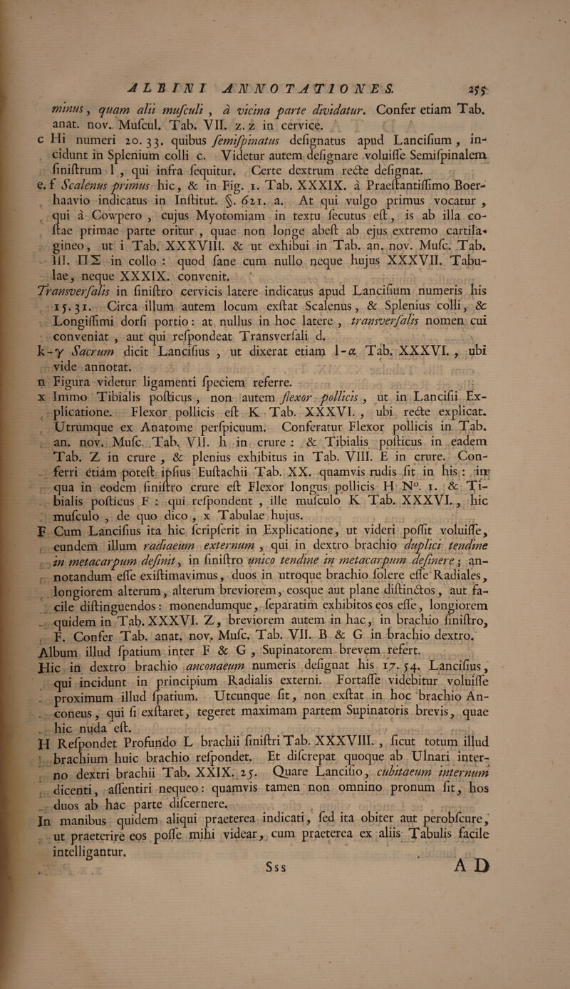 minus y quam alu mufculi , d vicma parte dividatur. Confer etiam Tab. anat. nov. Mufcul. Tab. VII. z. z in cervice. c Hi numeri 20.33. quibus femiflpinatus defignatus apud Lancifium, in¬ cidunt in Splenium colli c. Videtur autem defignare voluiffe Semifpinalem finiftrum 1 , qui infra fequitur. Certe dextrum re&e defignat. e. f Scalenus primus hic, & in Fig. 1. Tab. XXXIX. a Praeftantiffimo Boer- haavio indicatus in Inftitut. §. 611. a. At qui vulgo primus vocatur , qui a Cowpero , cujus Myotomiam in textu fecutus eft, is ab illa co¬ llae primae parte oritur , quae non longe abeft ab ejus extremo cartila* gineo, ut i Tab. XXXVIII. & ut exhibui in Tab. an. nov. Mufc. Tab. III. IIS in collo : quod fane cum nullo neque hujus XXXVII. Tabu¬ lae, neque XXXIX. convenit. Transverfalis in finiftro cervicis latere indicatus apud Lancifium numeris his 15.31. Circa illum autem locum exftat Scalenus, & Splenius colli, 8c Longiffimi dorfi portio: at nullus in hoc latere , transverfalis nomen cui conveniat , aut qui refpondeat Transverfali d. k-y Sacrum dicit Lancifius , ut dixerat etiam l-# Tab. XXXVI. , ubi vide annotat. n Figura videtur ligamenti fpeciem referre. x Immo Tibialis pofticus, non autem flexor pollicis , ut in Lancifii Ex¬ plicatione. Flexor pollicis eft K Tab. XXXVI. , ubi re&e explicat. Utrumque ex An atome perfpicuum. Conferatur Flexor pollicis in Tab. an. nov. Mufc. ,Tabv VII. h in crure : & Tibialis pofticus in eadem Tab. Z in crure , 8c plenius exhibitus in Tab. VIII. E in crure. Con¬ ferri etiam poteft ipfius Euftachii Tab. XX. quamvis rudis fit in his : itr qua in eodem finiftro crure eft Flexor longus pollicis H N°. 1. & Ti¬ bialis pofticus F : qui refpondent , ille mufculo K Tab. XXXVI., hic mufculo , de quo dico , x Tabulae hujus. F Cum Lancifius ita hic fcripferit in Explicatione, ut videri pofiit voluiffe, eundem illum radiaeum externum , qui in dextro brachio duplici tendine in metacarpum definit, in finiftro unico tendine in metacarpum defnere; an¬ notandum effe exiftimavimus, duos in utroque brachio lolere effe Radiales, longiorem alterum, alterum breviorem, eosque aut plane diftin&os, aut fa¬ cile diftinguendos : monendumque, feparatim exhibitos eos efle, longiorem quidem in Tab. XXXVI. Z, breviorem autem in hac, in brachio finiftro, F. Confer Tab. anat. nov. Mufc. Tab. VII. B & G in brachio dextro. Album illud fpatium inter F & G , Supinatorem brevem refert. Hic in dextro brachio anconaeum numeris defignat his 17. 54. Lancifius, qui incidunt in principium Radialis externi. Fortaffe videbitur voluiffe proximum illud fpatium. Utcunque fit, non exftat in hoc brachio An¬ coneus, qui fi exftaret, tegeret maximam partem Supinatoris brevis, quae hic nuda eft. H Refpondet Profundo L brachii finiftri Tab. XXXVIII. , ficut totum illud brachium huic brachio refpondet. Et difcrepat quoque ab Ulnari inter¬ no dextri brachii Tab. XXIX. 25. Quare Lancifio, cubitaeum internum dicenti, affentiri nequeo: quamvis tamen non omnino pronum fit, hos duos ab hac parte difcernere. In manibus quidem aliqui praeterea indicati, fed ita obiter aut perobfcure, ut praeterire eos poffe mihi videar, cum praeterea ex aliis Tabulis facile intelligantur. A D Sss