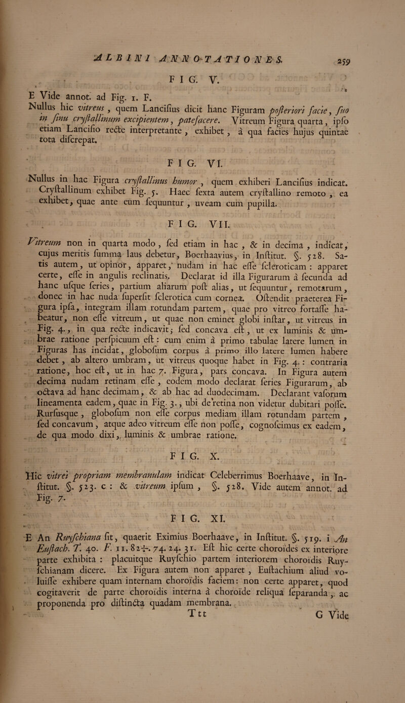 2jp \ FIG. V. ft * - X < ■ l ; U ^ * . ' ' K - , • r ^ v .... f . . E Vide annot. ad Fig. i. F. Nullus hic vitreus , quem Lancifius dicit hanc Figuram pofteriori facie, fuo tn finu cryflallmum excipientem, patefacere. Vitreum Figura quarta, ipfo etiam Lancifio redte interpretante , exhibet, a qua facies huius quintae tota difcrepat. ‘ ^ J 4 r F I G. VI. Nullus in hac Figura cryjl alimus humor , quem exhiberi Lancifius indicat. Cryftallinum exhibet Fig. j. Haec fexta autem cryftallino remoto , ea exhibet, quae ante eum fequuntur , uveam cum pupilla. F I G. VII. Vitreum non in quarta modo, fed etiam in hac , & in decima , indicat, cujus meritis fumma laus debetur, Boerhaavius, in Inftitut. §. 528. Sa¬ tis autem, ut opinor, apparetnudam in hac efle fcleroticam : apparet certe, effe in angulis reclinatis. Declarat id illa Figurarum a fecunda ad hanc ufque feries, partium aliarum poft alias, ut fequuntur, remotarum, donec in hac nuda fuperfit fclerotica cum cornea, Qftendit praeterea Fi¬ gura ipfa, integram illam rotundam partem, quae pro vitreo fortaffe ha¬ beatur, non efle vitreum, ut quae non eminet globi inftar, ut vitreus in Fig- 4* 9 in tedhe indicavit,- fed concava eft, ut ex luminis & um¬ brae ratione perfpicuum eft : cum enim a primo tabulae latere lumen in Figuras has incidat, globofum corpus a primo illo latere lumen habere debet , ab altero umbram, ut vitreus quoque habet in Fig. 4.: contraria ratione, hoc eft, ut in hac 7. Figura, pars concava. In Figura autem decima nudam retinam effe , eodem modo declarat feries Figurarum, ab odtava ad hanc decimam, & ab hac ad duodecimam. Declarant vaforum lineamenta eadem, quae in Fig. 3., ubi de retina non videtur dubitari polle. Rurfusque , globofum non efte corpus mediam illam rotundam partem , fed concavum, atque adeo vitreum effe non polfe, cognofcimus ex eadem, de qua modo dixi,, luminis & umbrae ratione. • 7 f , • * • . x r . , , j FIG. X. Hic vitrei propriam membranulam indicat Celeberrimus Boerhaave, in In¬ ftitut. §. J23. c : & vitreum ipfum , §.328. Vide autem annot. ad Fig. 7. m . L Jt» • * 4 i £ ' J „ . . JL . A .*'* ■. , • r* f k. * i.. v , f, 'w 'l*1 \ v J F I G. XI. E An Ruyfchiana fit, quaerit Eximius Boerhaave, in Inftitut. §. 5-19. i jfa Eujlach. f! 40. F. 11. 82i-. 74. 24. 31. Eft hic certe choroides ex interiore parte exhibita : placuitque Ruyfchio partem interiorem choroidis Ruy- lchianam dicere. Ex Figura autem non apparet , Euftachium aliud vo- luiffe exhibere quam internam choroidis faciem: non certe apparet, quod cogitaverit de parte choroidis interna a choroide reliqua feparandaac proponenda pro diftindta quadam membrana, T tt \ G Vide