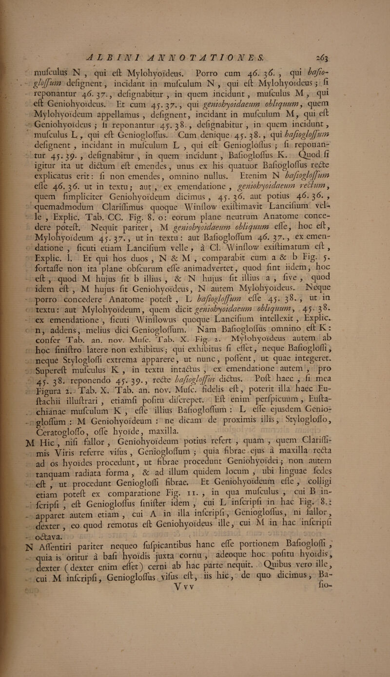 * mufculus N , qui eft Mylohyoideus. Porro cum 46. 3 6. , qui bafo- glojfum defignent, incidant in mufculum N, qui eft Mylohyoideus ,* fi reponantur 4(3. 37. , defignabitur, in quem incidunt, mufculus M, qui eft Geniohyoideus. Et cum 45.37., qui gemohyoidaeum obliquum, quem Mylohyoideum appellamus , defignent, incidant in mufculum M, qui eft Geniohyoideus ,- ii reponantur 45.38., defignabitur, in quem incidunt, mufculus L, qui eft Geniogloffus. Cum denique 45.38., qui bafiogloffum defignent , incidant in mufculum L , qui eft Geniogloflus \ fi reponan¬ tur 45.39., defignabitur, in quem incidunt, Bafiogloffus K. Quod fi igitur ita ut didum eft emendes, unus ex his quatuor Bafiogloffus rede explicatus erit: fi non emendes, omnino nullus. Etenim N bafiogloffum efle 46.36. ut in textu,- aut, ex emendatione, geniohyoidaeum retium> quem fimpliciter Geniohyoideum dicimus , 45. 36. aut potius 46. 36. , quemadmodum Clariflimus quoque Winflow exiftimavit Lancifium vel¬ le , Explic. Tab. CC. Fig. 8. o: eorum plane neutrum Anatome conce¬ dere poteft. Nequit pariter, M geniohyoidaeum obliquum effe, hoc eft, Mylohyoideum 45. 37., ut in textu: aut Bafiogloffum 46. 37., ex emen¬ datione , ficuti etiam Lancifium velle , a Cl. Winflow exiftimatum eft , Explic. 1. Et qui hos duos , N & M , comparabit cum a & b Fig. 5. fortaffe non ita plane obfcurum effe animadvertet, quod fint iidem, hoc eft , quod M hujus fit b illius , & N hujus fit illius a , five , quod idem eft , M hujus fit Geniohyoideus, N autem Mylohyoideus. Neque porro concedere Anatome poteft , L bafiogloffum effe 45. 38. , ut in textu: aut Mylohyoideum, quem dicit gemohyoidaeum obliquum, 45-3^- - ex emendatione , ficuti Winflowus quoque Lancifium intellexit , Explic. n, addens, melius dici Geniogloffum. Nam Bafiogloflus omnino eft Iv: confer Tab. an. nov. Mafc. Tab. X. Fig. 2. Mylohyoideus autem ab hoc finiftro latere non exhibitus • qui exhibitus fi eflet, neque Bafioglofli, neque Styloglolfi extrema apparere, ut nunc, pollent, ut quae integeret. Supereft mufculus K , in textu intadus , ex emendatione autem , pro 45. 38. reponendo 45. 39., rede bafiogloffus didus. Poft haec , fi mea Figura 2. Tab. X. Tab. an. nov. Mufc. fidelis eft, poterit illa haec Eu- ftachii illuftrari , etiamfi pofitu difcrepet. Eft enim perfpicuum, Eufta- chianae mufculum K , efle illius Bafiogloffum : L efle ejusdem Gcnio- • gloffum : M Geniohyoideum: ne dicam de proximis illis, Stylogloflo, Ceratogloffo, offe hyoide, maxilla. M Hic , nifi fallor , Geniohyoideum potius refert , quam , quem Clarifli- mis Viris referre vifus , Geniogloffum ; quia fibrae ejus a maxilla reda ad os hyoides procedunt, ut fibrae procedunt Geniohyoidei; non autem tanquam radiata forma, & ad illum quidem locum , ubi linguae fedes eft , ut procedunt Geniogloffi fibrae. Et Geniohyoideum efle , . colligi etiam poteft ex comparatione Fig. n. , in qua mufculus , cui B in- fcripfi , eft Geniogloffus finifter idem , cui L infcripfi in hac Fig. 8.: apparet autem etiam, cui A in illa infcripfi, Geniogloffus, ni fallor, dexter, eo quod remotus eft Geniohyoideus ille, cui M in hac infcripfi , N A dentiri pariter nequeo fufpicantibus hanc efle portionem Bafioglofli quia is oritur a bafi hyoidis juxta cornu, adeoque hoc pofitu hyoidis, dexter (dexter enim eflet) cerni ab hac parte nequit. Quibus vero ille, cui M infcripfi Geniogloffus viius eft, iis hic, de quo dicimus, Ba- r  Yvv fio- 1