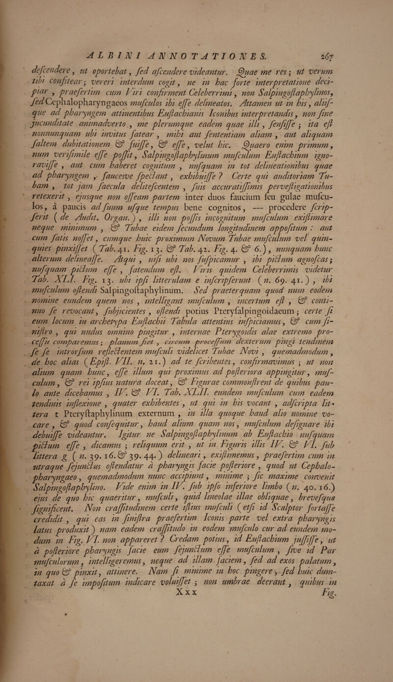 • defendere, ut oportebat, fed afcendere videantur. fjhiae me res; ut verum tibi confitear • vereri interdum cogit , ne in hac forte interpretatione deci- piar , praefertim cum Viri confirment Celeberrimi, non Salpingoflaphyhnos, JedCcphalopharyngaeos mufculos ibi efie dehneatos. Attamen ut in his, aliifi que ad pharyngem attinentibus Euflachianis Iconibus interpretandis, non fine jucunditate animadverto ^ me plerumque eadem quae illi, fenfffe ; ita efl nonnunquam ubi invitus fatear , mihi aut fententiam aliam , aut aliquam fait em dubitationem & fuiffe , Gf effe, velut hic. fjhiaero enim primum, num verifimile effe poflfit, Salpmgoflaphylmum mufculum Eufachium igno- raviffe , aut cum haberet cognitum , nufquam in tot delineationibus quae ad pharyngem y faucesve fpeBant y exhibuiffe ? Certe qui auditoriam Tu- bam , tot jam faecula delitefcentem , fuis accuratiffimis pervefligatlombus retexerit , ejusque non offeam partem inter duos faucium feu gulae mufcu¬ los, a paucis adfuum ufque tempus bene cognitos, — procedere fcrip- ferit ( de Audit. Organ.) , illi non poflfis incognitum mufculum exiflimare neque minimum , Qf ‘Tubae eidem fecundum longitudinem appofitum : aut cum fatis noffet 9 cumque huic proximum Novum Tubae mufculum vel quin¬ quies pinxi fiet ( Tab. 41. Fig. 13. Gf Tab. 42. Fig. 4. Gf 6.) , nunquam hunc alterum delineafe. Atqui , nifli ubi nos fufpicamur , ibi piBum agnofcas; nufquam piBum effe , fatendum efl. l iris quidem Celeberrimis videtur Tab. XLI. Fig. 13. ubi ipfli litterulam e mfcripferunt (jn. 69. 41.) , ibi mufculum oflendi Salpingoftaphylinum. Sed praeterquam quod num eodem nomine eundem quem nos , mtelligant mufculum , incertum efl , Gf conti¬ nuo fe revocant y fubjicientes , oflendi potius Pteryfalpingoidaeum ,* certe ft eum locum m archetypa Euflachii Tabula attentius infpiciamus, Gf cum ft- niflro y qui nudus omnino pingitur , internae Pterygoidis alae extremo pro¬ ce fu comparemus; planum flet 7 circum proce fum dexterum pingi tendinem fe fe intror fum refleB entem mufculi videlicet Tubae Novi , quemadmodum y de hoc alias (Epifl. VII. n. 21.) ad te fcribentes, confirmavimus •> ut non alium quam hunc, efe illum qui proximus ad poftenora appingitur y muf¬ culum , fi? rei ipflius natura doceat y & Figurae commonftrent de quibus pau¬ lo ante dicebamus , IV. Gf VI. Tab. XLII. eundem mufculum cum eadem tendinis inflexione , quater exhibentes , ut qui m his vocant , adfcripta Ut* tera t Pteryftaphylinum externum , in illa quoque haud alio nomine vo¬ care 9 Gf quod confequitur, haud alium quam nos, mufculum defgnare ibi debuiffe videantur. Igitur ne Salpingoftaphy linum ab Euflachio nufquam piclum efe , dicamus y reliquum erit , ut in Figuris illis IV. & VI. fub littera g ( n. 39. 16. Gf 39. 44. ) delineari9 exiflimemus9 praefertim cum in utraque fejunBus oflendatur a pharyngis facie pofleriore , quod ut Cephalo- pharyngaeo, quemadmodum nunc accipiunt9 minime y fc maxime convenit Salpingoftaphy lino. Vide enim in IV. fub ipfo inferiore limbo (n. 40. 16 i) ejus de quo hic quaeritur y mufculi, quid lineolae illae obliquae y brevefque fignificent. Non craffitudinem certe iflius mufculi (etf id Scalptor fortafe credidit , qui eas in finiflra praefertim Iconis parte vel extra pharyngis latus produxit) nam eadem crafitudo in eodem mufculo cur ad eundem mo¬ dum in Fig. VI. non appareret ? Credam potius y id Euftachium juffiffe, ut a pofleriore pharyngis facie eum fejunBum efe mufculum , five id Par mufculorum9 intelligeremus y neque ad illam faciem9 fed ad exos palatum, in quo Gf pinxit, attinere. Nam fi minime m hoc pingere, fed huic dum¬ taxat d fe impofitum indicare volui fiet • non umbrae deerant} quibus in X xx Fig.