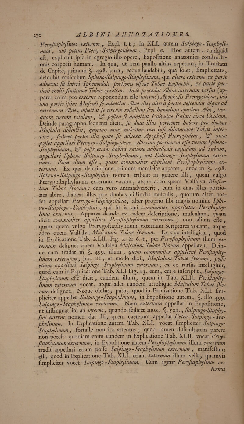 Peryfiaphylinos externos , Expl. 1.1 ,* in XLI. autem Salpingo - Staphyli- num , aut potius Ptery- Salpingoideum , Expl. e. Hoc autem, quidquid eft, explicuit ipfe in egregio illo opere. Expolitione anatomica conftru&i- onis corporis humani. In qua, ut rem paullo altius repetam, in Tradam de Capite, primum §. 498. pura, eaque laudabili, qua folet, /implicitate, defcribit mu/culum Spheno-Salpingo-StaphyUnumy qui altero extremo ex parte adnexus fit lateri Sphenoidali portionis ofjeae Tubae Euflaclou, ex parte por¬ tioni molli finitimae Tubae ejusdem. Inde procedat Alam internam verfus (ap¬ paret enim pro externe reponendum effe wternej Apophyfis Pterygoideae, ubi una portio ijtius Mufculi fe adneBat Alae illi; altera portio defcendat ufque ad extremum Alae, infleBat fe circum rojlellum fiwe hamulum ejusdem Alae, tan- quam circum rotulam , Sf pofiea fe adneBat Valvulae Palati circa Uvulam. Deinde paragrapho fequenti dicit, fe duas illas portiones habere pro duobus Mufculis diJlinBis, quorum unus videatur non nifii dilatandae Tubae infer- vire , fcilicet portio illa quae fit adnexa Apophyfi Pterygoideae, & quae pojfet appellari Pterygo - Salpingoi deus. Alteram portionem e[fe verum Spheno- Staphylinum, & pojfe etiam habita ratione adhaefioms cujusdam ad Tubam, appellari Spheno - Salpmgo - St aphy Imum, aut Salpwgo - Staphylmum exter- num. Eum illum effe , quem communiter appellent P eriflaphylmum ex¬ ternum. Ex qua defcriptione primum manifefte apparet, quod in §. 498. Spheno - Salpingo - Staphylini nomen tribuat in genere illi, quem vulgo Pterygoftaphylinum externum vocant, atque adeo quem Valfalva Mufcu¬ lum Tubae Novum : cum vero animadverterit , eum in duas illas portio¬ nes abire, habeat illas pro duobus diftindis mufculis , quorum alter pos- fet appellari Pterygo - Salpingoi deus, alter proprio fibi magis nomine Sphe¬ no - Salpingo - Staphylini , qui fit is qui communiter appelletur P eriflaphy- linus externus. Apparet deinde ex eadem defcriptione, mufculum, quem dicit communiter appellari P erifl aphy linum externum , non alium effe , quam quem vulgo Pterygoftaphylinum externum Scriptores vocant, atque adeo quem Vallalva Mufculum Tubae Novum. Ex quo intelligitur, quod in Explicatione Tab. XLIL Fig. 4. & 6. t, per P eryftaphylmum illum ex¬ ternum defignet quem Valfalva Mufculum Tubae Novum appellavit. Dein¬ de cum tradat in §. 499. illum , quem communiter appellent Periftaphy- linum externum, hoc eft , ut modo dixi, Mufculum Tubae Novum, pojfe etiam appellari Salpingo- St aphy linum externum; ex eo rurfus intelligitur, quod cum in Explicatione Tab. XLI. Fig. 13. eum, cui e infcripfit, Salpmgo- Staphylmum effe dicit, eundem illum, quem in Tab. XLII. Periftaphy- linum externum vocat, atque adeo eundem utrobique Mufculum Tubae No¬ vum defignet. Neque obftat, puto, quod in Explicatione Tab. XLI. /im¬ pliciter appellet Salpmgo - Staphylmum, in Expofitione autem, §. illo 499. Salpingo-Staphylmum externum. Nam externum appellat in Expofitione, ut diftinguat ibi ab interno, quando fcilicet mox, §. 501., Salpingo-Staphy- lini interni nomen dat illi, quem caeterum appellat Petro - Salpingo - Sta- phylinum. In Explicatione autem Tab. XLI. vocat /impliciter Salpingo- Staphylmum, fortaffe non ita attentus ; quod tamen difficultatem parere non poteft: quoniam enim eundem in Explicatione Tab. XLII. vocat Pery- Jlaphylinum externum, in Expofitione autem P erifi aphy linum illum externum tradit appellari etiam poffe Salpingo - Staphylmum externum , manifeftum eft, quod in Explicatione Tab. XLI. etiam externum illum velit, quamvis /impliciter vocet Salpingo - Staphylmum. Cum igitur Peryfi aphy Unus ex¬ ternus