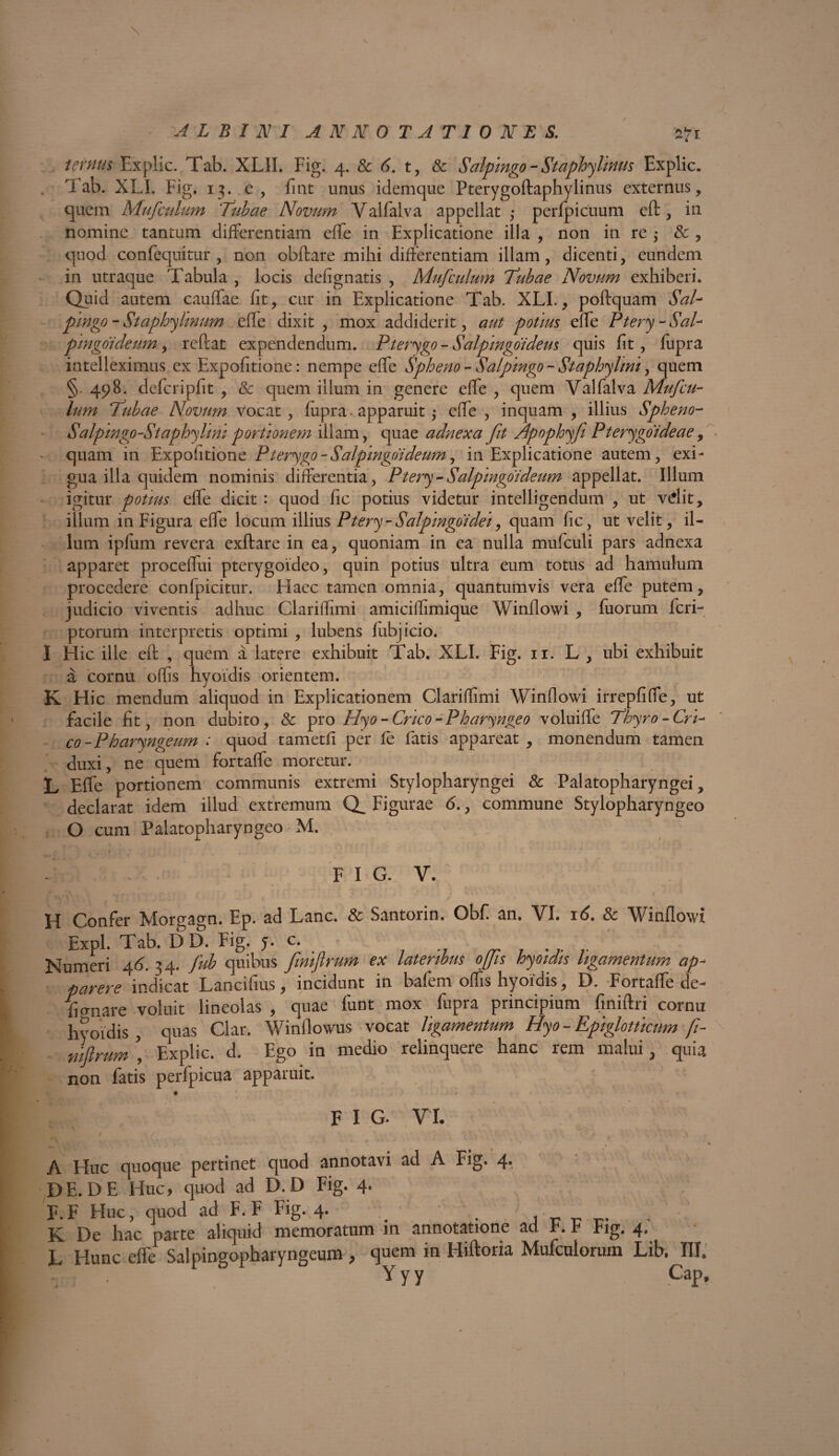 \ V. ALBINI ANNOTATIONES. 2*1 ternus Explic. Tab. XLII. Fig. 4. & 6. t, & Salpingo -Staphylimts Explic. Tab. XLI. Fig. 13. c , h nt unus idemque Pterygoftaphylinus externus, quem Mufculum Tubae Novum Valfalva appellat ; perfpicuum cft , in nomine tantum differentiam effe in Explicatione illa , non in re $ & , quod confequitur , non obftare mihi differentiam illam, dicenti, eundem in utraque Tabula , locis defignatis , Mufculum Tubae Novum exhiberi. Quid autem cauffae fit, cur in Explicatione Tab. XLI., poftquam SaU pmgo - Staphylmum efle dixit , mox addiderit, aut potius effe Ptery - Sal- pmgoideum, reftat expendendum. Pterygo - Salpmgoideus quis fit, fupra intelleximus ex Expolitione: nempe effe Spheno - Salpingo - Staphylini, quem §. 498. deleri pfit , & quem illum in genere effe , quem Valfalva Mufcu¬ lum Tubae Novum vocat, lupra • apparuit ,* effe , inquam , illius Spheno- Salpmgp-Staphyhm portionem illam, quae adnexa fit Apophyfi Pterygoideae, quam in Expolitione Pterygo-Salpmgoideum, in Explicatione autem, exi¬ gua illa quidem nominis differentia, Ptery - Salpmgoi deum appellat. Illum igitur potius effe dicit : quod fic potius videtur intelligendum , ut vdit, illum in Figura effe locurn illius Ptery- Salpmgoi'dei, quam fic, ut velit, il¬ lum ipium revera exftare in ea, quoniam in ea nulla mufculi pars adnexa apparet proceffui pterygoideo, quin potius ultra eum totus ad hamulum procedere conlpicitur. Haec tamen omnia, quantumvis vera effe putem, judicio viventis adhuc Clariffimi amiciffimique Winflowi , fuorum feri- ptorum interpretis optimi , lubens lubjicio. I Hic ille eft , quem a latere exhibuit Tab. XLI. Fig. ii. L , ubi exhibuit a cornu offis hyoidis orientem. K Hic mendum aliquod in Explicationem Clariffimi Winflowi irrepfiffe, ut facile fit, non dubito, & pro Hyo - Cneo -Pharyngeo voluiffe Thyro-Cri- co-Pharyngeum : quod tametfi per fe fatis appareat , monendum tamen duxi, ne quem fortaffe moretur. L Effe portionem communis extremi Stylopharyngei & Palatopharyngei, declarat idem illud extremum Figurae <5., commune Stylopharyngeo O cum Palatopharyngeo' M. 4 FIG. V. i H Confer Morgagn. Ep. ad Lanc. & Santorin. Obf an. VI. 16. & Winflowi Expl. Tab. D D. Fig. y. c. ... Numeri 46. 34. fub quibus fmifirum ex lateribus ops hyoidis ligamentum ap¬ parere indicat Lancibus, incidunt in bafem offis hyoidis, D. Fortaffe de¬ manare voluit lineolas, quae funt mox fupra principium finiftri cornu hyoidis, quas Clar. Winflowus vocat ligamentum Hyo - Epiglotticum fi- nifirum i Explic. d. Ego in medio relinquere hanc rem malui, quia non fatis perfpicua apparuit. F I G. VI. A Huc quoque pertinet quod annotavi ad A Fig. 4*. DE. DE Huc, quod ad D. D Fig. 4. F. F Elue, quod ad F. F Fig. 4. _ . K De hac parte aliquid memoratum in annotatione ad F. F Fig. 4. L Hunc effe Salpingopharyngeum, quem in Hiftoria Mufculorum Lib, III. Y y y Cap,