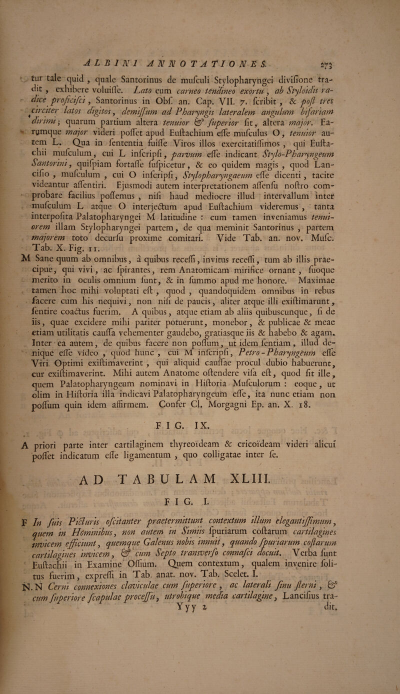 tur tale quid , quale Santorinus de mufculi Stylopharyngei divifione tra¬ dit , exhibere voluille. Lato eum carneo tendineo exortu , ab Styloidis ra¬ dice pro fici fci , Santorinus in Obf an. Cap. VII. 7. fcribit , & pofl tres circiter latos digitos , demiffum ad Pharyngis lateralem angulum bifariam dirimi-y quarum partium altera tenuior & fuperior fit, altera major. Ea- - rymque major videri pollet apud Euftachium elfe mufculus O, tenuior au¬ tem L. Qua in fententia fuifle Viros illos exercitatilfimos , qui Eufta- chii mufculum, cui L infcripfi, parvum elfe indicant Stylo-Pharyngeum Santorini, quifpiam fortalfe lulpicetur, & eo quidem magis , quod Lan- cifio , mufculum , cui O infcripfi, Stylopharyngaeum elfe dicenti, tacite videantur alfentiri. Ejusmodi autem interpretationem alfenfii noftro com¬ probare facilius pollemus , nifi haud mediocre illud intervallum inter mufculum L atque O interje£him apud Euftachium videremus , tanta interpofita Palatopharyngei M latitudine : cum tamen inveniamus tenui¬ orem illam Stylopharyngei partem, de qua meminit Santorinus , partem majorem toto decurfu proxime comitari. Vide Tab. an. nov. Mufc. Tab. X. Fig. n. M Sane quum ab omnibus, a quibus recelli, invitus recelli, tum ab illis prae¬ cipue, qui vivi, ac fpirantes, rem Anatomicam mirifice ornant , luoque merito in oculis omnium lunt, & in lumino apud me honore. Maximae tamen hoc mihi voluptati eft , quod, quandoquidem omnibus in rebus facere cum his nequivi, non nifi de paucis, aliter atque illi exiftimarunt, fentire coa6lus fuerim. A quibus, atque etiam ab aliis quibuscunque, fi de iis, quae excidere mihi pariter potuerunt, monebor, & publicae & meae etiam utilitatis cauffa vehementer gaudebo, gratiasque iis & habebo & agam. Inter ea autem, de quibus facere non polium, ut idem fentiam, illud de¬ nique elfe video , quod hunc , cui M infcripfi, P etro - Pharyngeum efle Viri Optimi exiftimaverint , qui aliquid caullae procul dubio habuerunt, cur exiftimaverint. Mihi autem Anatome oftendere vifa eft, quod fit ille, quem Palatopharyngeum nominavi in Hiftoria Mufculorum : eoque, ut olim in Hiftoria illa indicavi Palatopharyngeum elfe, ita nunc etiam non polfum quin idem affirmem. Confer Cl, Morgagni Ep. an. X. 18. I lli I r  F 1 G* IX. A priori parte inter cartilaginem thyreoideam & cricoideam videri alicui poffet indicatum elfe ligamentum , quo colligatae inter fe. AD TABULAM XLIII. «w‘-\ »■ , FIG. I. F In fuis Pici uris ofcitanter praetermittunt contextum illum elegantijjhnum, quem in Hominibus, non autem in Simiis fpuriarum coftarum cartilagines invicem efficiunt, quemque Galenus nobis innuit, quando fpuriarum coftarum cartilagines invicem, & cum Septo transverfo connafci docuit. Verba funt Euftachii in Examine Olfmm. Quem contextum, qualem invenire foli- tus fuerim, exprelfi in Tab. anat. nov. Tab. Scelet. I. N. N Cerni connexiones claviculae cum fuperiore , ac laterali finu flerni, fe5 cum fuperiore fcapulae proceffu, utrobique media cartilagine, Lancifius tra- Y y y 1 dit*