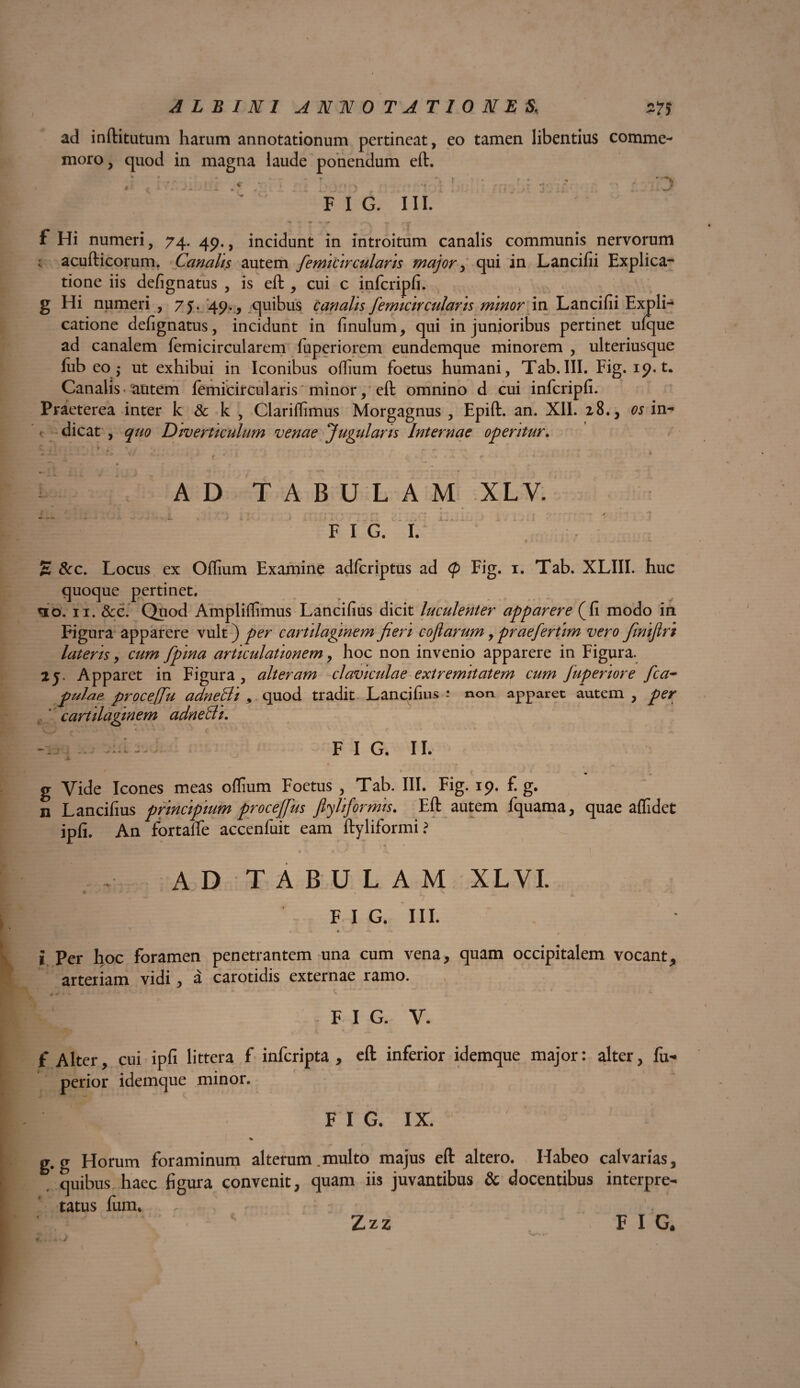 ad inftitutum harum annotationum pertineat, eo tamen libentius comme¬ moro, quod in magna laude ponendum eft. : i j • ■ t n F I G. III. I r r f Hi numeri, 74. 49., incidunt in introitum canalis communis nervorum acufticorum. Canalis autem femicircularis major, qui in Lancifii Explica¬ tione iis defignatus , is eft , cui c infcripfi. g Hi numeri , 7j. 49., quibus canalis femicir cularis minor in Lancifii Expli¬ catione defignatus, incidunt in finulum, qui in junioribus pertinet ufque ad canalem femicircularem fuperiorem eundemque minorem , ulteriusque iub eo ,- ut exhibui in Iconibus oflium foetus humani, Tab.III. Fig. 19. t. Canalis• autem lemicircularis minor, eft omnino d cui infcripfi. Praeterea inter k & k , Clariflimus Morgagnus , Epift. an. XII. 28., os in- ■ dicat , quo Diverticulum venae Jugularis Internae operitur. C r . , . ^ K ’ * ‘i • / r C- - <■*» \ ... . ‘ -■*  v* \ • r' > ■■3 1 ■■■-. -•; * • - \ r * • • AD TABULAM XLV. - - - * # . F I G. I. E &c. Locus ex Oflium Examine adfcriptus ad <p Fig. 1. Tab. XLIII. huc quoque pertinet. <10. 11. &c. Quod Ampliflimus Lancifius dicit luculenter apparere (fi modo in Figura apparere vult) per cartilaginem fieri cofarum, praefertim vero finiflrt lateris, cum [pina articulationem, hoc non invenio apparere in Figura. 25. Apparet in Figura , alteram claviculae extremitatem cum Juperiore fca- pulae proceffu adneBi , quod tradit Lancifius - non apparet autem , per cartilaginem adneBi. -Iu - - FI G. 11. .a. / ^ - t - ^ g Vide Icones meas oflium Foetus , Tab. III. Fig. 19. f. g. n Lancifius principium procejjus flyliformis. Eft autem fquama, quae aflidet ipfi. An fortaife accenfuit eam ftyliformi i . , .1 '1. 1 AD TABULAM XLVI. F I G. III. -» t —*. * t ’ i Per hoc foramen penetrantem una cum vena, quam occipitalem vocant, arteriam vidi, a carotidis externae ramo. 0 ^ > i. i - . * '■ X * * j - t • ' FIG. V. f Alter, cui ipfi littera f infcripta , eft inferior idemque major: alter, fu- perior idemque minor. F I G. IX. % g. g Horum foraminum alterum ..multo majus eft altero. Habeo calvarias, quibus haec figura convenit, quam iis juvantibus & docentibus interpre¬ tatus Ium.