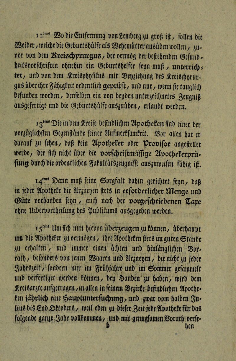 2Bo He Entfernung »on Semberg p grop ifly feiten bie Leiber, weMpe bie ©eburtöpülfe als SBepemütter auSitbcn wetten, p* »»t »on bem Kteiscüptutguß, bec »ermög bei'beftepenben ©efunb* peitöporfepriften opnepin ein ©eburtspelfer fepn muß, unterad)* tet, imb »on bem ÄreBpppjifuS mit Sepppung bes $rei$d)prur= gus über iptegäpigfeitorbentlicp geprüft, tmb nur, wenn fie tauglich befunben worben, benfetben ein een bepben Unterzeichnete^ 3eugniß auögefertigt unb bie ©eburtspulfe au^uüben / erlaubt werben. 13'* Sie in bem Greife beftnblicben2(potf)efenftnb einer ber »orpglichften ©egenftänbe feiner Ütufmerffamfeit. Ser aaen bat er barauf p fepen, baß fein 2CpotüeJer ober prooifor angeftellet werbe/ ber fiep nicht über bie porfc&riftmnffige 2fpotf)eferptü> fung bureb bie erben fliehen gafultätöjeugniffe auöproeifen fähig iß. 14* Sann muß feine Sorgfalt bapin gerietet fepn/ baß in jeber Stpotpefe bie ülrpepen fletS in erforderlicher ÜTenge unb ©Ute »orpanben fepn / auch nach ber »orgefd)riebenen Zape opne Itibereortpeilung beö fpubfitumä auögegeben werben. 15t£n< Um fiep nun pieoen überjeugett p fönnen, überhaupt um bie Stpotpefer poetmögen, ipre Stpotpef en ßet$ im guten ©tanbe p erhalten / unb immer einen ächten unb pinlänglichen S5er- ratp/ befonbers »on jenen SBaaren unb Slrpepen, bienieptp jebet Sapröjeit, fonbern nur im grüpjapre unb im ©ommet gefammeft unb »erfertiget werben fönnen/ bep $anbensp paben/ wirb bem Äreiöar^te aufgetragen, in aßen in feinem SSejitfe beßnbticpen Stpotpe* fen jährlich eine 'äauptimterfucbung, unb par »om patben Su-- Uuö bis @nb Sftoberö, weil eben p biefer3eitjebe5tpotpefefürbaö folgenbe ganje 3apr wllfommen, unb mit genugfamen Soratp oerfe- b Pen