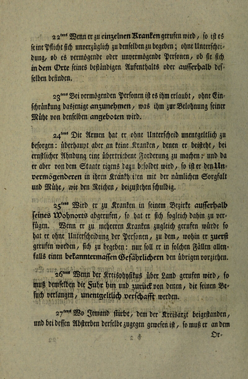 fe ine ^flieht fit$ unoerjügti<b ju benfelben 51t begeben; ebne Untetfcbci-- tmng, ob es oermögenbe ober unoetmögenbe ^erfonen, ob jte ficb in bem (Drtc feines beftänbigen Aufenthalts ober außerhalb bef* felben befi'nben. 2g'« sei oermögenben ^perfonm ift es ihm erlaubt, ohne (Ütin= fefwänfung basjenige anjunc^mcn, was ihm jur Belohnung feiner SJtübe oon benfelben angeboren wirb. 24tm> Sie Armen bat er ohne Unterfcbeib unentgeltlich $u beforgen: überhaupt aber an feine ..Jfranfen, benen er betflebt / bei ernjtticber Abnbung eine übertriebene gotbetung ju matbenv unb ba er aber oonbem Staate eigens taju befolbet wirb/ fo ifter ben Um »ermogenbeten in ihren frähfbeiten mit ber nämlichen Sorgfalt unb Atübe, wie ben SReicben, beijujtebtnfcbulbig. « * • % V , > * 25«« gsitb ^ ju Iranfen in feinem Sejirfe aufferhatb feines Wohnorts abgerufen / fo bat et jicb fogleicb babin ju »er* fugen. 5Bemt er ju mehreren Äranfen jugteicb gerufen würbe fo bat et ohne Unterfcbeibung ber fetfonen, ju bem, wohin et 3uet(i gerufen worben/ ftcb ju begeben: nur foll er in folcben gälten allen’ falls einen befanntermaffen©efähtli<^etn ben übrigen oorjicben. 26“* Senn ber SreiSpbbfifuS übet £anb gerufen wirb, fo muß bemfelben bie 5«bt hin unb prücb oon benen/ bie feinen 35e-- fueb Perlangen, unentgelttteh nerfebafit werben. ~*J[ * * ■* •< '-X • i ■ ,j| 1 \ 27“* 2Bo gemanb fiirhf, bem ber'ÄreiSarjt beigeflanben, unbbeibejfen Abßerben berfelbe jugegen gewefenift, fo muß er an bem - n. ’■ £>r=