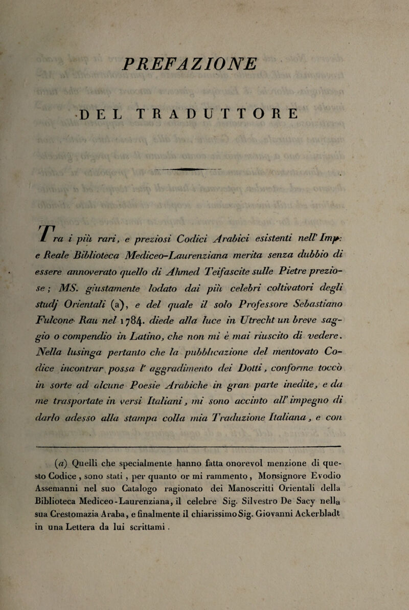 PREFAZIONE DEL TRADUTTORE / rei i piu rari, e preziosi Codici Arabici esistenti nelV Imj* e Reale Biblioteca Mediceo-Laurenziana menta senza dubbio di essere annoverato quello di Ahmed Teifascite sulle Pietre prezio¬ se ; MS. giustamente lodato dai piu celebri coltivatori degli studj Orientali (a), e del quale il solo Professore Sebastiano Falcone Rau nel 1784* diede alla luce in Utrecht un breve sag¬ gio o compendio in Latino, che non mi è mai riuscito di vedere. Nella lusinga pertanto che la pubblicazione del mentovato Co¬ dice incontrar possa V aggradimento dei Dotti, conforme toccò in sorte ad alcune Poesie Arabiche in gran parte inedite, e da me traspoilate in versi Italiani, mi sono accinto all impegno di darlo adesso alla stampa colla mia Traduzione Italiana, e con (a) Quelli che specialmenle hanno fatta onorevol menzione di que¬ sto Codice , sono stati , per quanto or mi rammento , Monsignore Evodio Assemanni nel suo Catalogo ragionato dei Manoscritti Orientali della Biblioteca Mediceo-Laurenziana, il celebre Sig. Silvestro De Sacy nella sua Crestomazia Araba, e finalmente il chiarissimo Sig. Giovanni Ackerbladt in una Lettera da lui scrittami .