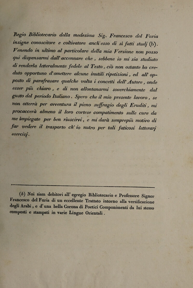 Regio Bibliotecario della medesima Sig, Francesco del Furia insigne conoscitore e coltivatore aneli esso di sì fatti studj (b). Fenendo in ultimo al particolare della mia Fersione non posso qui dispensarmi dall accennare che , sebbene io mi sia studiato di renderla letteralmente fedele al Testo , ciò non ostante ho cre¬ duto opportuno d’omettere alcune inutili ripetizioni 3 ed all op¬ posto di parafrasare qualche volta i concetti dell’ Autore 3 onde esser piu chiaro 3 e di non allontanarmi soverchiamente dal gusto del periodo Italiano . Spero che il mio presente lavoro 3 se non otterrà per avventura il pieno suffragio degli Eruditi, mi procaccerà almeno il loro cortese compatimento sulle cure da me impiegate per ben riuscirvi, e mi darà semprepiu motivo di far vedere il trasporto eh’ io nutro per tali faticosi letterarj esercìzj. (b) Noi siam debitori all’egregio Bibliotecario e Professore Signor t rancesco del Furia di un eccellente Trattato intorno alla versificazione degli Arabi, e d una bella Corona di Poetici Componimenti da lui stesso composti e stampati in varie Lingue Orientali.