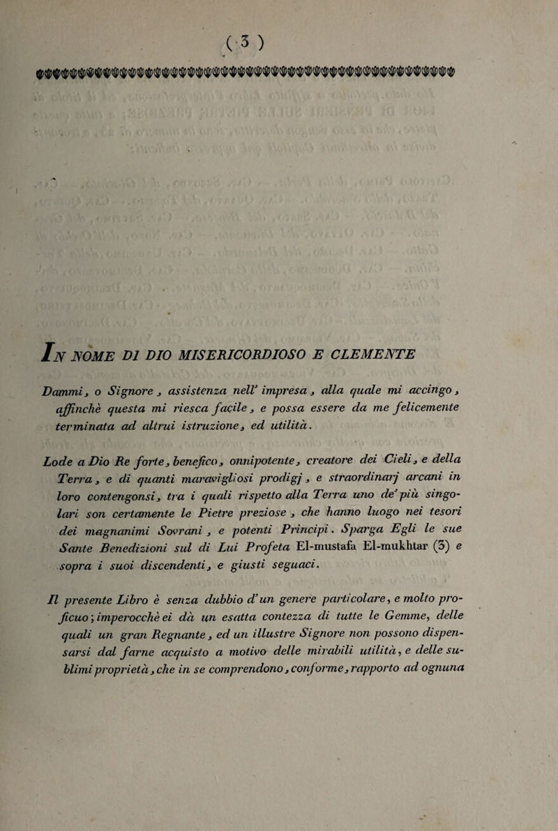 Dammi, o Signore, assistenza nell'impresa, alla quale mi accingo, affinché questa mi riesca facile, e possa essere da me felicemente terminata ad altrui istruzione, ed utilità. Lode a Dio Re forte, benefico, onnipotente, creatore dei Cieli, e della Terra, e di quanti maravi gli osi prodigi, e straordinarj arcani in loro contengonsi, tra i quali rispetto alla Terra mio de piu singo¬ lari son certamente le Pietre preziose , che hanno luogo nei tesori dei magnanimi Sovrani , e potenti Principi. Sparga Egli le sue Sante Benedizioni sul di Lui Profeta El-mustafa El-mukhtar (i>) e sopra i suoi discendenti, e giusti seguaci. Il presente Libro è senza dubbio d’un genere particolare, e molto pro¬ ficuo ; imperocché ei dà un esatta contezza di tutte le Gemme, delle quali un gran Regnante , ed un illustre Signore non possono dispen¬ sarsi dal farne acquisto a motivo delle mirabili utilità, e delle su¬ blimi proprietà, che in se comprendono, conforme, rapporto ad ognuna