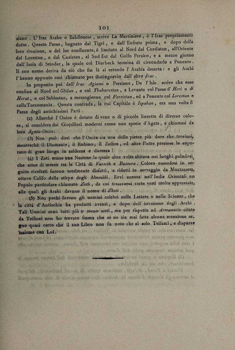 siano . L’Irac Arabo o Babilonese , scrive La Martiniere , è l’Irac propriamente detto. Questo Paese, bagnato dal Tigri, e dall’Eufrate prima, e dopo della loro riunione, o del lor confluente, è limitato al Nord dal Curdistan , all’Oriente dal Lorestan, e dal Cusistan , al Sud-Est dal Golfo Persico, e a mezzo giorno dall’ Isola di Scioder, la quale col Diarbeck termina di circondarlo a Ponente . 11 suo nome deriva da ciò che fin là si estende 1’ Arabia deserta : e gli Arabi 1’ hanno appunto cosi chiamato per distinguerlo dall’ altro Ir a c . In proposito poi ' dell’ Irac Agiami o Persiano , De l’Isle scrive che esso confina al Nord col Ghilan , e col Tbabarestan , a Levante col Paese d’ Heri o di Herat, e col Sablestan, a mezzogiorno col Farsistan , ed a Ponente col Lorestan e collaTurcomanìa . Questa contrada, la cui Capitale è Ispalian, era una voltali Paese degli antichissimi Parti . (2) Allorché 1’ Onice è dotato di vene o di piccole lineette di diverso colo¬ re, si considera dai Gioiellieri moderni come una specie d’Agata, e chiamasi da loro Agata-Onice. (3) Non può dirsi che V Onice sia una delle pietre più dure che trovimi, mentrechè il Diamante, il Rubino, il Zaffiro , ed altre Pietre preziose lo supe¬ rano di gran lunga in saldezza e durezza ! (4) I Zoti erano una Nazione la quale altre volte abitava nei luoghi paludosi^ che sono di mezzo tra le Città di Vasselh e Bassora . Coloro essendosi in se¬ guito rivoltati furono totalmente disfatti, e ridotti in servaggio da Moxtassem, ottavo Califo della stirpe degli Abassidi. Ewi ancora nell’Indie Orientali un Popolo particolare chiamato Zoth , da cui tcssevansi certe vesti molto apprezzate, alle quali gli Arabi davano il nome di Zhoti. (5) Non pochi furono gli uomini celebri nelle Lettere e nelle Scienze , che • la città d’Antiochia ha prodotti avanti, e dopo dell’ invasione degli Arabi . Tali Uomini sono tutti più o meno noti , ma per rispetto ad Armanusio citato da Teifasci non ho trovato finora che se ne sia mai fatta alcuna menzione se. gno quasi certo che il suo Libro non fu noto che al solo Teifasci, e disparve insieme con Lui. ». olJcqeifi (c) r