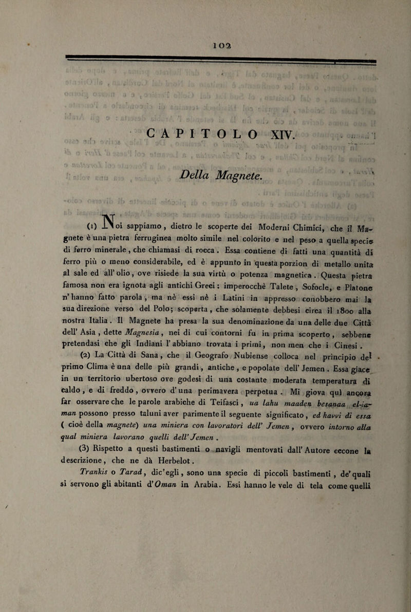 . t ‘  ‘e, «XI i| '5 n\. V ii 1 r ‘ ... Della Magnete. (i) Noi sappiamo, dietro le scoperte dei Moderni Chimici, che il Ma¬ gnete è una pietra ferruginea molto simile nel colorito e nel peso a quella speci» di ferro minerale, che chiamasi di rocca. Essa contiene di fatti una quantità di ferro più o meno considerabile, ed è appunto in questa porzion di metallo unita al sale ed all’ olio, ove risiede la sua virtù o potenza magnetica . Questa pietra famosa non era ignota agli antichi Greci ; imperocché Talete , Sofocle, e Platone n’ hanno fatto parola, ma ne essi nè i Latini in appresso conobbero mai la sua direzione verso del Polo; scoperta, che solamente debbesi circa il 1800 alla nostra Italia. Il Magnete ha presa la sua denominazione da una delle due Città dell’ Asia , dette Magnesia, nei di cui contorni fu in prima scoperto , sebbene pretendasi che gli Indiani l’abbiano trovata i primi, non men che i Cinesi. (2) La Città di Sana, che il Geografo Nubiense colloca nel principio de1 • primo Clima è una delle più grandi, antiche , e popolate dell’ Jemen . Essa giace in un territorio ubertoso ove godesi di una costante moderata temperatura di caldo, e di freddo , ovvero d’una perimavera perpetua . Mi giova qui angora far osservare che le parole arabiche di Teifasci, ua lahu maaden besanaa el-iar man possono presso taluni aver parimente il seguente significato, edhavvi di essa ( cioè della magnete) una miniera con lavoratori dell’ Jemen, ovvero intorno alla qual miniera lavorano quelli dell’ Jemen . (3) Rispetto a questi bastimenti o navigli mentovati dall’Autore eccone la descrizione, che ne dà Herbelot. Trankis o Tarad, dic’egli, sono una specie di piccoli bastimenti , de’quali si servono gli abitanti dì Oman in Arabia. Essi hanno le vele di tela come quelli