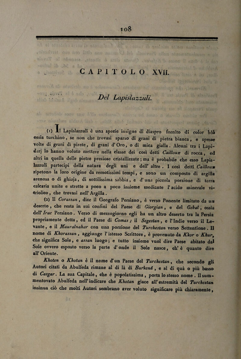 io8 ■»——-- ■ \ rtr àrvi'jr* : > Sri «a éìlbom u T • f Ny .*» . , * , . CAPITOLO XVIL Del Lapislazzuli. 0)1! Lapislazzuli è una specie insigne di diaspro fornito di color blu ossia turchino, se non che trovasi sparso di grani di pietra bianca, e spesse Volte di grani dì pirete, di grani d’ Oro, o di mica gialla. Alcuni tra i Lapi¬ dar) lo hanno voluto mettere nella classe dei cosi detti Cailloux di rocca , ed altri in (Quella delle pietre preziose cristallizzate j ma e probabile che esso Lapis¬ lazzuli partecipi della natura degli uni e dell’ altre . I cosi detti Cailloux ripetono la loro origine da remotissimi tempi, e sono un composto di argilla arenosa o di ghiaja, di sottilissima sabbia, c d’una piccola porzione di terra calcaria unite e strette a poco a poco insieme mediante l’acido minerale vi— ^ridico , che trovasi nell’ Argilla . (2) Il Corassan , dice il Geografo Persiano, è verso Ponente limitato da urt deserto , che resta in sui confini del Paese di Qiorgian, e del Gebal, ossia dell’Trac Persiano. Verso di mezzogiorno egli ha un altro deserto tra la Persia propriamente detta, ed il Paese di Comas ; il Segeslan, e l’Indie verso il Le¬ vante , e il Mauralnahar con una porzione del Turchestan verso Settentione . Il nome di Khorassan, aggiunge l’istesso Scrittore, è provenuto da Kkor o Khury che significa Sole, e assan luogo ; e tutto insieme vuol dire Paese abitato dal Sole ovvero esposto verso la parte d’onde il Sole nasce, eh’ è quanto dire all’ Oriente. Khoten o Khotan è il nome d'un Paese del Turchestan, che secondo gli Autori citati da Abulfeda rimane al di la di Burkend , e al di quà o più basso di Casgar. La sua Capitale, che è popolatissima, porta lo stesso nome. Ilsum- mentovato Abulfeda nell’indicare che Khotan giace all’estremità del Turchestan insinua ciò che molti Autori sembrano aver voluto significare più chiaramente,