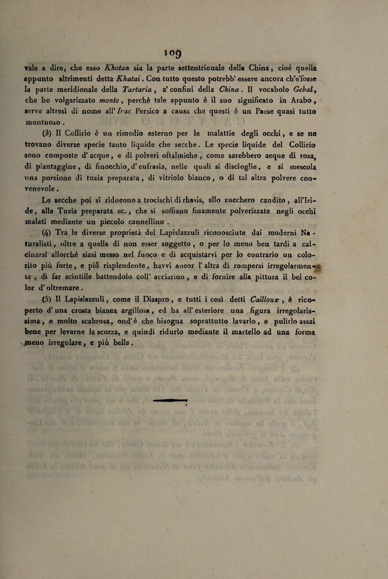 Yale a dire, che esso Khotan sia la parte settentrionale della China, cioè quella appunto altrimenti detta Khatai. Con tutto questo potrebb’ essere ancora ch’e’fosse la parte meridionale della Tartarici, a’confini della China. Il vocabolo Gebal, che ho volgarizzato monte , perchè tale appunto è il suo significato in Arabo , serve altresì di nome all’ Ir ac Persico a causa che questi è un Paese quasi tutto montuoso . (3) Il Collirio è un rimedio esterno per le malattie degli occhi, e se ne trovano diverse specie tanto liquide che secche. Le specie liquide del Collirio sono composte d’ acque, e di polveri oftalmiche , come sarebbero acque di rosa, di piantaggine, di finocchio^ d’eufrasia, nelle quali si discioglie, e si mescola una porzione di tuzia preparata , di vitriolo bianco , o di tal altra polvere con¬ venevole . Le secche poi si riducono a trocischi di rhasis, allo zucchero candito, all’Iri¬ de, alla Tuzia preparata ec., che si soffiano finamente polverizzate negli occhi malati mediante un piccolo cannellino . (4) Tra le diverse proprietà del Lapislazzuli riconosciute dai moderni Na - turalisti, oltre a quella di non esser soggetto, o per Io meno ben tardi a cal¬ cinarsi allorché siasi messo nel fuoco e di acquistarvi per lo contrario un colo¬ rilo più forte, e più risplendente, havvi ancor l’altra di rompersi irregolarmen-• te , di far scintille battendolo colf acciarino , e di fornire alla pittura il bel co¬ lor d’oltremare. (5) Il Lapislazzuli, come il Diaspro , e tutti i cosi detti Cailloux , è rico¬ perto d’una crosta bianca argillosa, ed ha all’esteriore una figura irregolaris¬ sima, e molto scabrosa, ond’è che bisogna soprattutto lavarlo, e pulirlo assai bene per levarne la scorza, e quindi ridurlo mediante il martello ad una forma jpneno irregolare, e più bella .