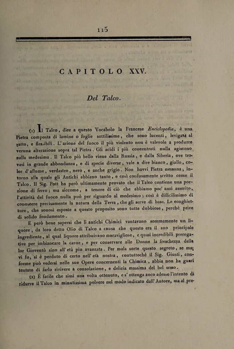 Del Talco. (1) Xl Talco, dice a questo Vocabolo la Francese Enciclopedia, è una Pietra composta di lamine o foglie sottilissime , che sono lucenti, levigati al tatto, e flessibili. L’azione del fuoco il più violento non è valevole a produrre veruna alterazione sopra tal Pietra . Gli acidi i più concentrati nulla agiscono sulla medesima . Il Talco più bello viene dalla Russia , e dalla Siberia, ove tro- vasi in grande abbondanza, e di specie diverse, vale a dire bianco, giallo, co¬ lor d’ allume , verdastro , nero , e anche grigio . Non havvi Pietra nessuna , in¬ torno alla quale gli Antichi abbiano tanto , e così confusamente scritto come il Talco. Il Sig. Pott ha però ultimamente provato che il Talco contiene una por¬ zione di ferro; ma siccome, a tenore di ciò che abbiamo poc anzi asserito, l’attività del fuoco nulla può per riguardo al medesimo ; così è difficilissimo di conoscere precisamente la natura della Terra , che gli serve di base. Le conghiet* ture , che sonosi esposte a questo proposito sono tutte dubbiose , perchè prive di solido fondamento . E però bene sapersi che li antichi Chimici vantavano sommamente un li¬ quore , da loro detto Olio di Talco a causa che questo era il suo principale ingrediente, al qual liquore attribuivano maravigliose, e quasi incredibili preroga¬ tive per imbiancare la carne , e per conservare alle Donne la freschezza della lor Gioventù sino all’ età piu avanzata . Per mala sorte questo segreto , se maj vi fu, si è perduto di certo nell’età nostra, contuttoché il Sig. Giusti, con¬ forme può vedersi nelle sue Opere concernenti la Chimica , abbia non ha guari tentato di farlo rivivere a consolazione, e delizia massima del bel sesso. (2) È facile che siasi una volta ottenuto, e s’ ottenga anco adesso l’intento di ridurre il Talco in minutissima polvere nel modo indicato dall’Autore, ma al pre- /