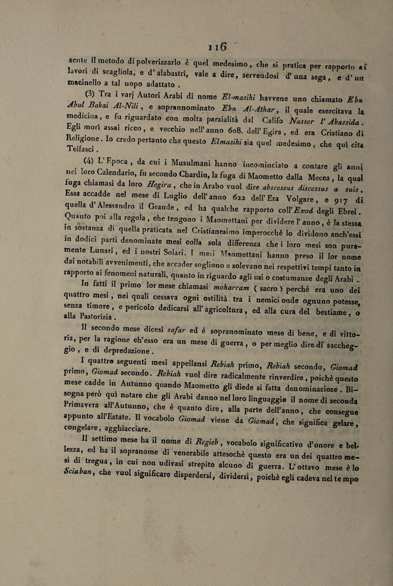 sente li metodo di polverizzarlo è quel medesimo, che si pratica per rapporto ai lavor. d> scaghola, e d'alabastri, vale a dire, servendosi d’una sega , e d’un macinello a tal uopo adattato . ° |( D Tra 1 Var| Aulon Arabi <1‘ nome El-muìhi havvene uno chiamato Ebn Abul Rakai Al-Nili, e soprannominato Ebn. Jl-Athar, il quale esercitava la medicina, e fu riguardato con molta parzialità dal Califo AWr V Abassida. Egli mori assai ricco, e vecchio nell’anno 608. dell’Egira, ed era Cristiano di Teifa'sd 6 ' IO CrLd° perta‘lt0 che quest0 Elmasihi sia quei medesimo , che qui cita (4) L’Epoca , da cui i Musulmani hanno incominciato a contare gli anni nel loro Calendario, fu secondo Chardin, la fuga di Maometto dalla Mecca , la qual fuga chiamasi da loro Hegira , che in Arabo vuol dire abscessus iiscessus a. snis. Essa accadde nel mese di Luglio dell'anno 622 dell'Era Volgare, e 017 di quella d’Alessandro il Grande, ed ha qualche rapporto coll’end degli Ebrei Quanto poi alla regola , che tengono i Maomettani per dividere 1’ anno, è la stessa m sostanza di quella praticata nel Cristianesimo imperocché lo dividono anch’essi m dodici parti denominate mesi colla sola differenza che i loro mesi son pura¬ mente Lunari, ed . nostri Solari. I mesi Maomettani hanno preso il lor nome nota 1 1 avvenimenti, che accader sogliono e solevano nei respettivi tempi tanto in rapporto a, fenomeni naturali, quanto in riguardo agli usi o costumanze degli Arabi .. n tatti il primo lor mese chiamasi moharram ( sacro ) perchè era uno dei quattro mesi, nei quali cessava ogni ostilità tra i nemici onde ognuno potesse IllTPaZizTa’ 6 PerÌC°’° d6dÌCarSÌ aU’aSricoItura> eJ “U* cura del bestiame, o II secondo mese dicesi safar ed è sopranominato mese di bene, e di vitto- ria, per a ragione ch’esso era un mese di guerra , o permeglio dire di saccheg- gio , e di depredazione . 6 I quattro seguenti mesi appellami Rebiah primo, Rebiah secondo, Giornali primo, G.omad secondo. Rebiah vuol dire radicalmente rinverdire, poiché questo cadde m Autunno quando Maometto gii diede si fatta denominazioze . Bi¬ sogna pero qui notare che gli Arabi danno nel loro linguaggio il nome di seconda Primavera all Autunno, che è quanto dire, alla parte dell’anno, che consegue appunto all Estate. Il vocabolo Giomad viene da Giemad, che significa geline, congelare, agghiacciare. 6 * II settimo mese ha il nome di Regieb, vocabolo significativo d’onore e bel- lezza, ed ha .1 sopranome di venerabile attesoché questo era un dei quattro me¬ li f', 8Uh’ T n° UdiVaSÌ Strepit° alcun0 d! L'ouavo mese è lo ' °he vuo1 *'gn>ficare disperdersi, dividersi, poiché egli cadeva nel te mpo