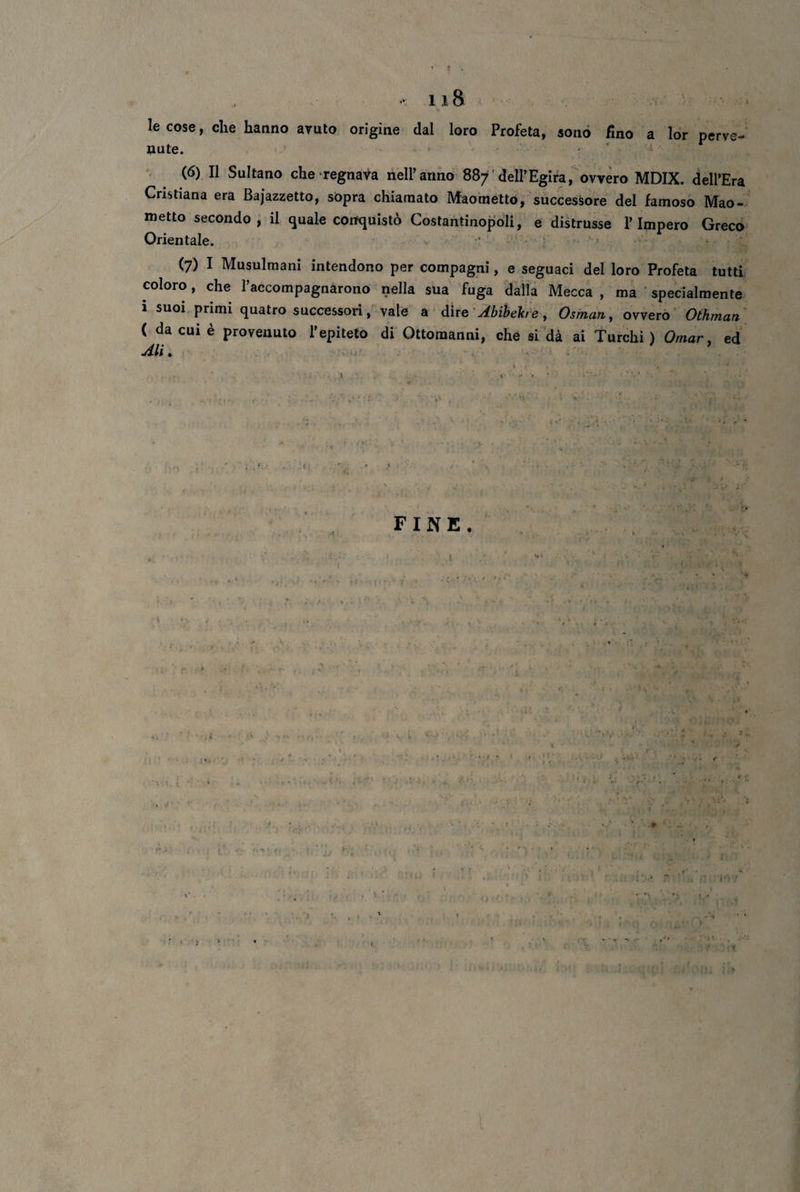 118 le cose, che hanno avuto origine dal loro Profeta, sono fino a lor perve¬ nute. (6) Il Sultano che regnava nell’anno 887 dell’Egira, ovvero MDIX. dell’Era Cristiana era Bajazzetto, sopra chiamato Maometto, successore del famoso Mao¬ metto secondo, il quale conquistò Costantinopoli, e distrusse l’Impero Greco Orientale. (7) I Musulmani intendono per compagni, e seguaci del loro Profeta tutti coloro, che l’accompagnarono nella sua fuga dalla Mecca , ma specialmente 1 suoi primi quatro successori, vale a dir e Abibehe, Osman, ovvero Othman ( da cui è provenuto l’epiteto di Ottomanni, che si dà ai Turchi) Omar, ed Ali. . k v- . ‘ s A