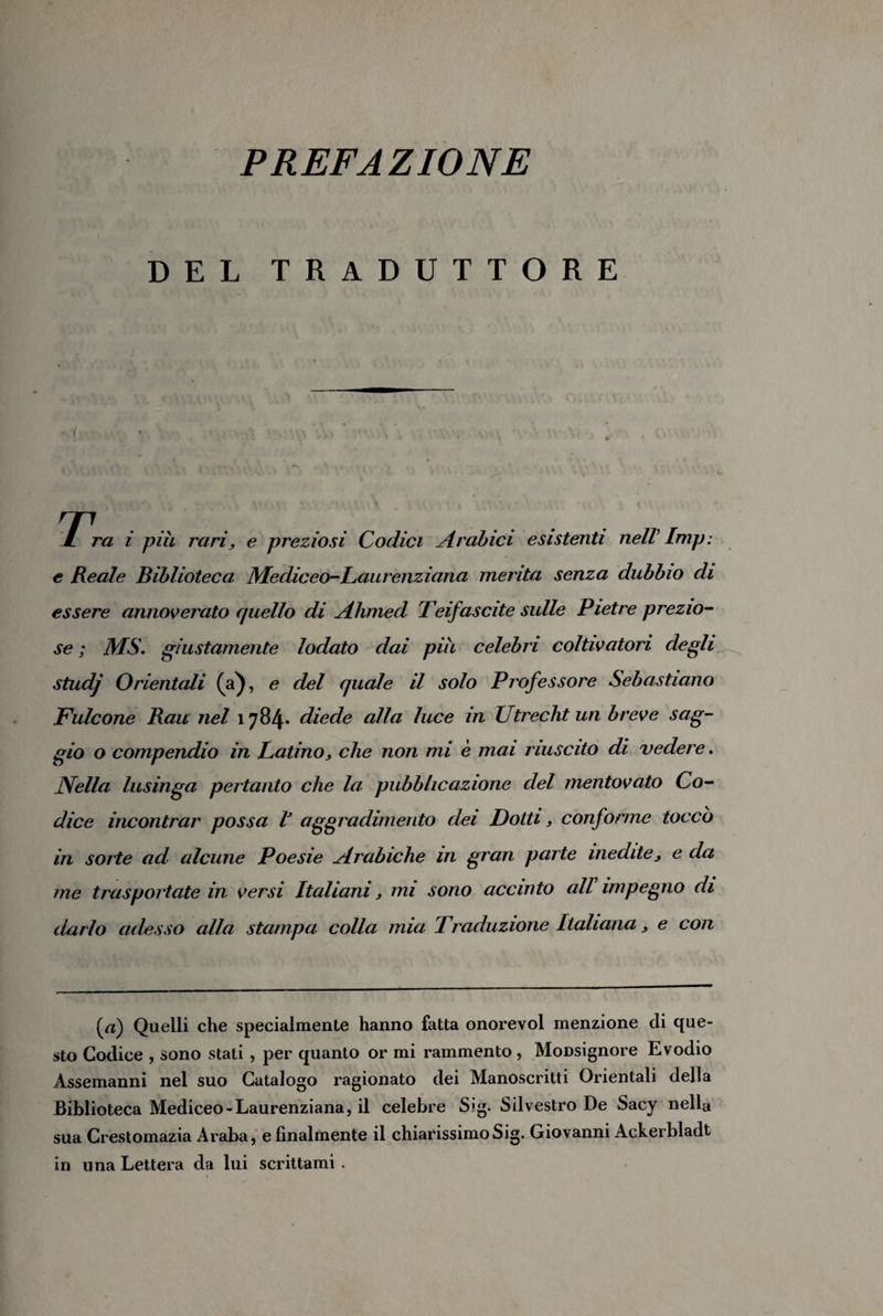 PREFAZIONE DEL TRADUTTORE / ra i più rari, e preziosi Codici Arabici esistenti nelV Imp: e Reale Biblioteca Mediceo-Laurenziana menta senza dubbio di essere annoverato quello di Alimed Teifascite sulle Pietre prezio¬ se ; MS. giustamente lodato dai più celebri coltivatori degli studj Orientali (a), e del quale il solo Professore Sebastiano Fulcone Bau nel 1784* diede alla luce in Utrecht un breve sag¬ gio o compendio in Latino, che non mi è mai riuscito di vedere. Nella lusinga pertanto che la pubblicazione del mentovato Co¬ dice incontrar possa V aggradimento dei Dotti, conforme toccò in sorte ad alcune Poesie Arabiche m gran parte inedite, e da me trasportate in versi Italiani, mi sono accinto all impegno di darlo adesso alla stampa colla mia Traduzione Italiana, e con (dt) Quelli che specialmente hanno fatta onorevol menzione eli que¬ sto Codice , sono stati , per quanto or mi rammento , Monsignore Evodio Assemanni nel suo Catalogo ragionato dei Manoscritti Orientali della Biblioteca Mediceo-Laurenziana, il celebre S?g. Silvestro De Sacy nella sua Crestomazia Araba, e finalmente il chiarissimoSig. Giovanni Ackerbladt in una Lettera da lui scrittami .