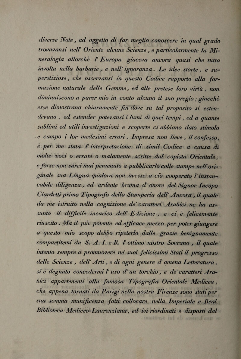 diverse Note3 ad oggetto di far meglio conoscere in qual grado trovavansi nell Oriente alcune Scienze3 e particolarmente la Mi¬ neralogia allorché V Europa giaceva ancora quasi che tutta involta nella barbarie, e nelV ignoranza. Le idee storte3 e su¬ perstiziose} che osservami in questo Codice rapporto alla for¬ mazione naturale delle Gemme3 ed alle pretese loro virtù 3 non diminuiscono a parer mio in conto alcuno il suo pregio ; giacché esse dimostrano chiaramente fin dove su tal proposito si esten¬ devano , ed estender potevansi i lumi di quei tempi 3 ed a quante sublimi ed utili investigazioni e scoperte ci abbiano dato stimolo e campo i lor medesimi errori. Impresa non lieve, il confesso> è per me stata l’interpretazione di simil Codice a causa di molte voci o errate o malamente scritte dal copista Orientale; e forse non sarei mai pervenuto a pubblicarlo colle stampe nell ori¬ ginale sua Lingua qualora non avesse a ciò cooperato l instan¬ cabile diligenza, ed ardente brama d onore del Signor Iacopo Ciardetti primo Tipografo della Stamperia dell’ Ancora 3 il quale da me istruito nella cognizione de’ caratteri Arabici ne ha as¬ sunto il difficile incarico dell’ Edizione , e ci è felicemente riuscito . Ma il più potente ed efficace mezzo per poter giungere a questo mio scopo debbo ripeterlo dalle grazie benignamente compartitemi da S. A. L e R. V ottimo nostro Sovrano 3 il quale intento sempre a promuovere ne suoi felicissimi Stati il progresso delle Scienze 3 dell Arti 3 e di ogni genere d amena Letteratura 3 si é degnato concedermi V uso d* un torchio 3 e de’ caratteri Ara¬ bici appartenenti alla famosa Tipografia Orientale Medicea 3 che appena tornati da Parigi nella nostra Firenze sono stati per sua somma munificenza fatti collocare nella Imperiale e Reai