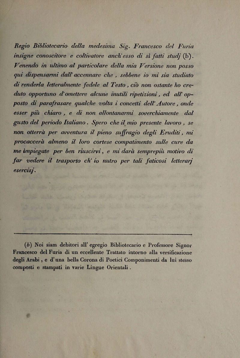 Regio Bibliotecario della medesima Sig. Francesco del Furia insigne conoscitore e coltivatore aneli esso di si fatti studj (b). Fenendo in ultimo al particolare della mia Fersione non posso qui dispensarmi dall' accennare che , sebbene io mi sia studiato di renderla letteralmente fedele al Testo, ciò non ostante ho cre¬ duto opportuno d3 omettere alcune inutili ripetizioni, ed all op¬ posto di parafrasare qualche volta i concetti dell3 Autore, onde esser più chiaro ^ e di non allontanarmi soverchiamente dal gusto del periodo Italiano . Spero che il mio presente lavoro , se non otterrà per avventura il pieno suffragio degli Eruditi, mi procaccerh almeno il loro cortese compatimento sulle cure da me impiegate per ben riuscirvi, e mi darà semprepiù motivo di far vedere il trasporto eh3 io nutro per tali faticosi letterarj {b) Noi siam debitori all’ egregio Bibliotecario e Professore Signor Francesco del Furia di un eccellente Trattato intorno alla versificazione degli Àrabi , e d’una bella Corona di Poetici Componimenti da lui stesso composti e stampati in varie Lingue Orientali.