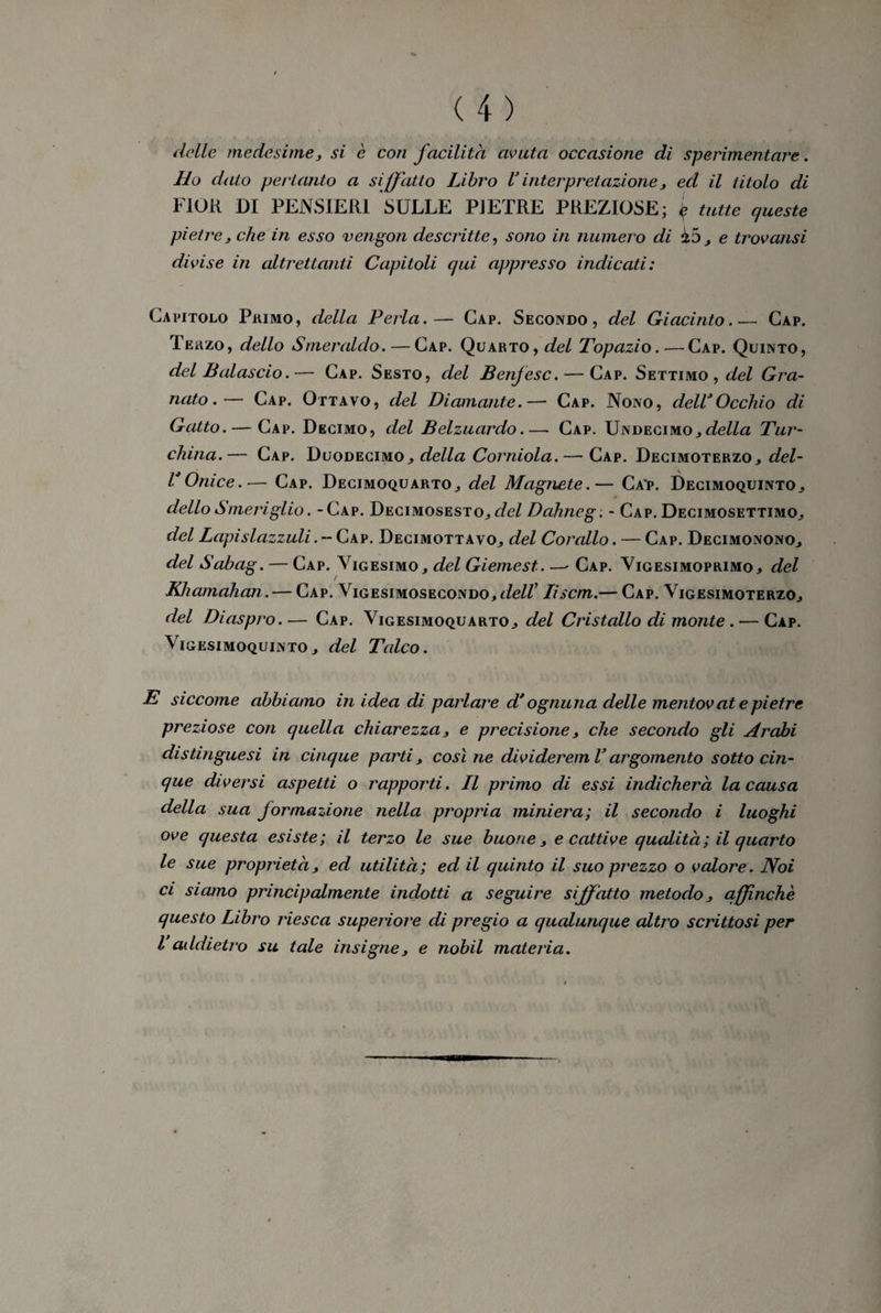 delle medesime, si è con facilità avuta occasione di sperimentare. Ho dato pertanto a siffatto Libro V interpretazione 3 ed il titolo di FIOR DI PENSIERI SULLE PIETRE PREZIOSE; $ tutte queste pietre 3 che in esso vengon descritte, sono in numero di iój e trovatisi divise in altrettanti Capitoli qui appresso indicati: Capitolo Primo, della Perla.— Cap. Secondo, del Giacinto.— Cap. Terzo, dello Smeraldo. — Cap. Quarto, del Topazio.—Cap. Quinto, del Baiaselo.— Cap. Sesto, del Benjesc. — Cap. Settimo , tZeZ Gra¬ nato.— Cap. Ottavo, del Diamante.— Cap. Nono, delC Occhio di Gatto. — Gap. Decimo, del Belzuardo.— Cap. Undecimo.,della Tur¬ china.— Cap. Duodecimo., della Corniola. — Cap. Decimoterzo., del- VOnice.— Cap. Decimoquarto., del Magnete.— Ca‘p. Decimoquinto., dello Smeriglio. -Cap. Decimosesto., del Dàhneg: - Cap. Decimosettimo., del Lapislazzuli.- Cap. Decimottavo^ del Corallo. — Cap. Decimonono., del Sabag. — Cap. Vigesimo , del Giemest. — Cap. Vigesimoprimo, del Khamahan. — Cap. Vigesimosecondo, cfe/Z’ Iiscm.— Cap. VigesimoterzOj del Diaspro. — Cap. Vigesimoquarto., del Cristallo di monte . — Cap. Vigesimoquintoj del Talco. E siccome abbiamo in idea di parlare d'ognuna delle mentovate pietre preziose con quella chiarezza, e precisione, che secondo gli Arabi distinguesi in cinque parti3 così ne divi derem V argomento sotto cin¬ que diversi aspetti o rapporti. Il primo di essi indicherà la causa della sua formazione nella propria miniera; il secondo i luoghi ove questa esiste; il terzo le sue buone 3 e cattive qualità ; il quarto le sue proprietà, ed utilità; ed il quinto il suo prezzo o valore. Noi ci siamo principalmente indotti a seguire siffatto metodo affinchè questo Libro riesca superiore di pregio a qualunque altro scrittosi per l addietro su tale insigne3 e nobil materia.