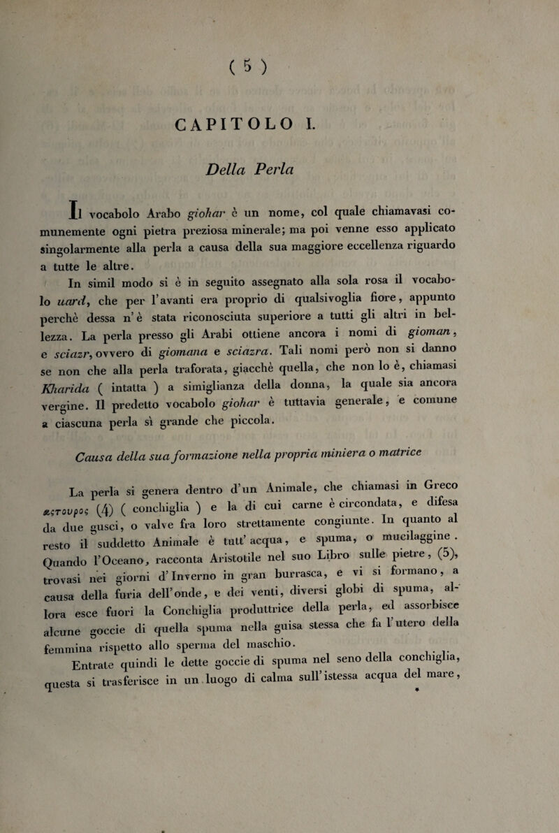 CAPITOLO I. Della Pei'la Il vocabolo Arabo giohar c un nome, col quale chiamavasi co¬ munemente ogni pietra preziosa minerale; ma poi venne esso applicato singolarmente alla perla a causa della sua maggiore eccellenza riguai do a tutte le altre. In simil modo si è in seguito assegnato alla sola rosa il vocabo¬ lo uard, che per l avanti era proprio di qualsivoglia fiore, appunto perchè dessa n’è stata riconosciuta superiore a tutti gli altri in bel¬ lezza. La perla presso gli Arabi ottiene ancora i nomi di gioman, e sciazr, ovvero di giomana e sciazra. Tali nomi però non si danno se non che alla perla traforata, giacché quella, che non lo e, chiamasi Khciridci ( intatta ) a simiglianza della donna, la quale sia ancora vergine. Il predetto vocabolo giohar è tuttavia generale, e comune a ciascuna perla sì grande che piccola. Causa della sua formazione nella propria miniera o matrice La perla si genera dentro d’un Animale, che chiamasi in Greco z;T°vto; (4) ( conchiglia ) e la di cui carne è circondata, e difesa da due gusci, o valve fra loro strettamente congiunte. In quanto al resto il suddetto Animale è tutt’ acqua, e spuma, o mucilaggine . Quando l’Oceano, racconta Aristotile nel suo Libro sulle pietre, (5), trovasi nei giorni d’inverno in gran burrasca, e vi si formano, a causa della furia dell’onde, e dei venti, diversi globi di spuma, al¬ lora esce fuori la Conchiglia produttrice della perla, ed assorbisce alcune goccie di quella spuma nella guisa stessa che fa l’utero della femmina rispetto allo sperma del maschio. Entrale quindi le dette goccie di spuma nel seno della conchiglia, questa si trasferisce in un luogo di calma sull’istessa acqua del mare,