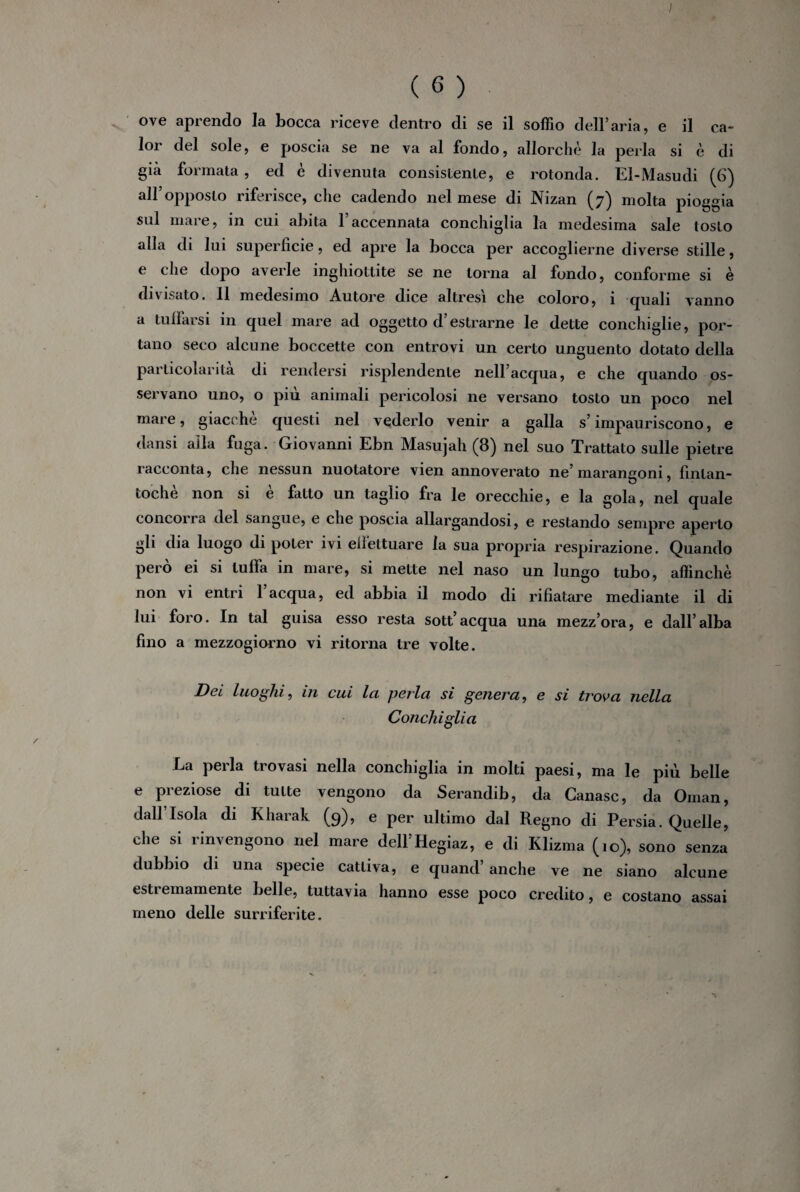 I ( 6 ) ove aprendo la bocca riceve dentro di se il soffio dell’aria, e il ca- l°r del sole, e poscia se ne va al fondo, allorché la perla si è di già formata , ed è divenuta consistente, e rotonda. El-Masudi (6) all’opposto riferisce, che cadendo nel mese di Nizan (7) molta pioggia sul mare, in cui abita Faccennata conchiglia la medesima sale tosto alla di lui superficie, ed apre la bocca per accoglierne diverse stille, e che dopo averle inghiottite se ne torna al fondo, conforme si è divisato. 11 medesimo Autore dice altresì che coloro, i quali vanno a tuffarsi in quel mare ad oggetto d’estrarne le dette conchiglie, por¬ tano seco alcune boccette con entro vi un certo unguento dotato della particolarità di rendersi risplendente nell’acqua, e che quando os¬ servano uno, o più animali pericolosi ne versano tosto un poco nel mare, giacché questi nel vederlo venir a galla s’impauriscono, e dansi alla fuga. Giovanni Ebn Masujah (8) nel suo Trattato sulle pietre racconta, che nessun nuotatore vien annoverato ne’marangoni, fintan¬ toché non si e fatto un taglio fra le orecchie, e la gola, nel quale concorra del sangue, e che poscia allargandosi, e restando sempre aperto gli dia luogo di poter ivi effettuare la sua propria respirazione. Quando però ei si luffa in mare, si mette nel naso un lungo tubo, affinchè non vi entri l’acqua, ed abbia il modo di rifiatare mediante il di lui foro. In tal guisa esso resta sott’acqua una mezz’ora, e dall’alba fino a mezzogiorno vi ritorna tre volte. Dei luoghi, in cui la perla si genera, e si trova nella Conchiglia La perla trovasi nella conchiglia in molti paesi, ma le più belle e preziose di tutte vengono da Serandib, da Ganasc, da Oman, dall lsola di Kharak (9), e per ultimo dal Regno di Persia. Quelle, che si rinvengono nel mare dell’Hegiaz, e di Klizma (10), sono senza dubbio di una specie cattiva, e quand anche ve ne siano alcune estremamente belle, tuttavia hanno esse poco credito, e costano assai meno delle surriferite.
