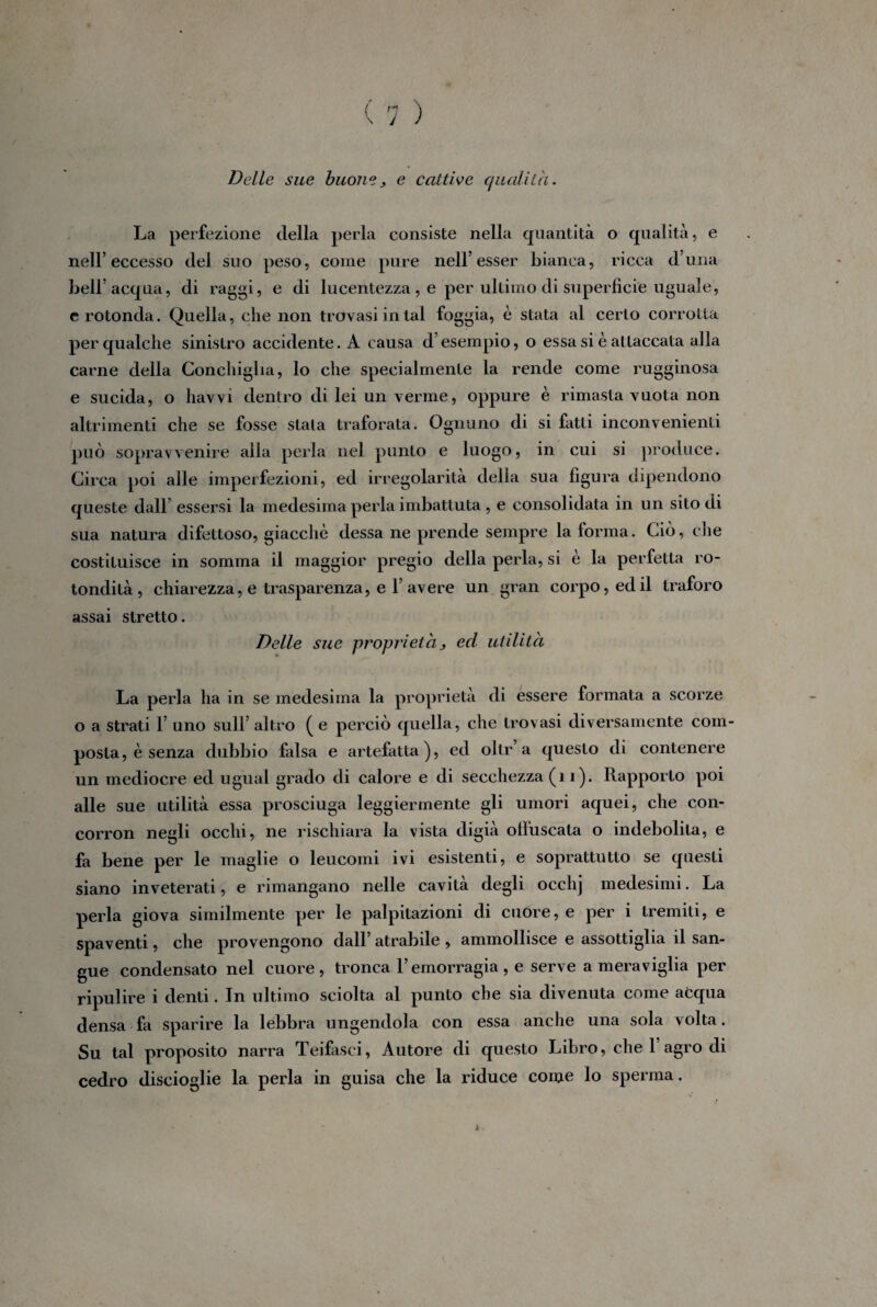 Delle sue buone> e cattive qualità. La perfezione della perla consiste nella quantità o qualità, e nell’eccesso del suo peso, come pure nell’esser bianca, ricca duna bell’acqua, di raggi, e di lucentezza, e per ultimo di superficie uguale, erotonda. Quella, che non trovasi in tal foggia, è stata al certo corrotta per qualche sinistro accidente. A causa d’esempio, o essa si è attaccata alla carne della Conchiglia, lo che specialmente la rende come rugginosa e sucida, o liavvi dentro di lei un verme, oppure è rimasta vuota non altrimenti che se fosse stala traforata. Ognuno di si fatti inconvenienti può sopravvenire alla perla nel punto e luogo, in cui si produce. Circa poi alle imperfezioni, ed irregolarità della sua figura dipendono queste dall’ essersi la medesima perla imbattuta , e consolidata in un sito di sua natura difettoso, giacché dessa ne prende sempre la forma. Ciò, che costituisce in somma il maggior pregio della perla, si è la perfetta ro¬ tondità, chiarezza, e trasparenza, e 1’avere un gran corpo, ed il traforo assai stretto. Delle sue proprietà > ed utilità La perla ha in se medesima la proprietà di essere formata a scorze o a strati 1’ uno sull’ altro ( e perciò quella, che trovasi diversamente com¬ posta, è senza dubbio falsa e artefatta), ed olir a questo di contenere un mediocre ed ugual grado di calore e di secchezza (11). Rapporto poi alle sue utilità essa prosciuga leggiermente gli umori aquei, che con- corron negli occhi, ne rischiara la vista digià offuscata o indebolita, e fa bene per le maglie o leucomi ivi esistenti, e soprattutto se questi siano inveterati, e rimangano nelle cavità degli occhj medesimi. La perla giova similmente per le palpitazioni di cuore, e per i tremiti, e spaventi, che provengono dall’ atrabile , ammollisce e assottiglia il san¬ gue condensato nel cuore, tronca l’emorragia, e serve a meraviglia per ripulire i denti. In ultimo sciolta al punto che sia divenuta come acqua densa fa sparire la lebbra ungendola con essa anche una sola volta. Su tal proposito narra Teifasci, Autore di questo Libro, che 1 agro di cedro discioglie la perla in guisa che la riduce come lo sperma.