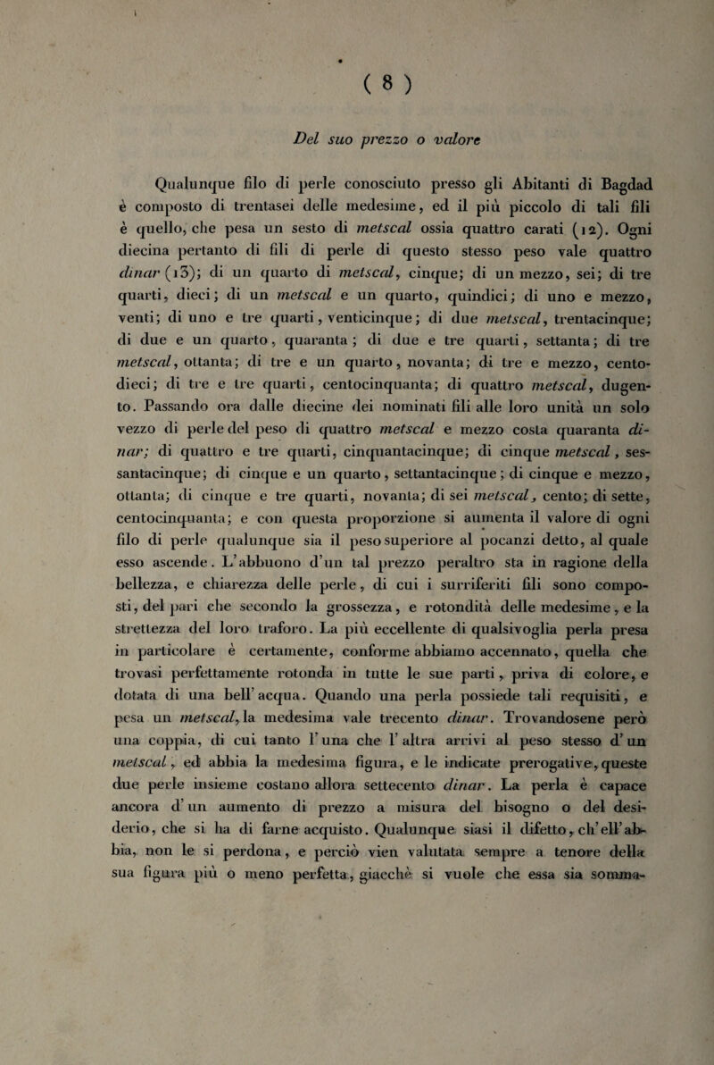 Del suo prezzo o valore Qualunque filo di perle conosciuto presso gli Abitanti di Bagdad è composto di trentasei delle medesime, ed il più piccolo di tali fili è quello, che pesa un sesto di metscal ossia quattro carati (12). Ogni diecina pertanto di fili di perle di questo stesso peso vale quattro dinar (i3); di un quarto di metscal, cinque; di un mezzo, sei; di tre quarti, dieci ; di un metscal e un quarto, quindici ; di uno e mezzo, venti; di uno e tre quarti, venticinque ; di due metscal, trentacinque; di due e un quarto, quaranta ; di due e tre quarti, settanta ; di tre metscal, ottanta; di tre e un quarto, novanta; di tre e mezzo, cento- dieci; di tre e tre quarti, centocinquanta; di quattro metscal, dugen- to. Passando ora dalle diecine dei nominati fili alle loro unità un solo vezzo di perle del peso di quattro metscal e mezzo costa quaranta di¬ nar; di quattro e tre quarti, cinquantacinque; di cinque metscal, ses- santacinque; di cinque e un quarto, settantacinque ; di cinque e mezzo, ottanta; eli cinque e tre quarti, novanta; di sei metscal * cento; di sette, centocinquanta; e con questa proporzione si aumenta il valore di ogni filo di perle qualunque sia il peso superiore al pocanzi detto, al quale esso ascende. L’abbuono d’un tal prezzo peraltro sta in ragione della bellezza, e chiarezza delle perle , di cui i surriferiti fili sono compo¬ sti , del pari che secondo la grossezza, e rotondità delle medesime, e la strettezza del loro traforo. La più eccellente di qualsivoglia perla presa in particolare è certamente, conforme abbiamo accennato, quella che trovasi perfettamente rotonda in tutte le sue parti* priva di colore, e dotata di una bell’acqua. Quando una perla possiede tali requisiti, e pesa un metscal, la medesima vale trecento dinar. Trovandosene però una coppia, di cui tanto l’una che l’altra arrivi al peso stesso d’un metscal, ed abbia la medesima figura, e le indicate prerogative,queste due perle insieme costano allora settecento dinar. La perla è capace ancora d’un aumento di prezzo a misura del bisogno o del desi¬ derio , che si ha di farne acquisto. Qualunque siasi il difetto, eh’ eli’ ab¬ bia, non le si perdona, e perciò vien valutata sempre a tenore della sua figura più o meno perfetta, giacché si vuole che essa sia somma-
