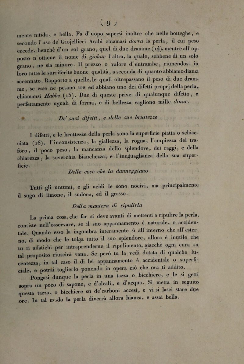 mente nitida, e bella. Fa d’uopo sapersi inoltre che nelle botteghe, e secondo l’uso de’Giojellieri Arabi chiamasi dorrà la perla, il cui peso eccede, benché d’un sol grano, quel di due dramme (14), mentre all’op¬ posto n’ ottiene il nome di giohar V altra, la quale, sebbene di un solo grano , ne sia minore. Il prezzo o valore d’ entrambe, riunendosi in loro tutte le surriferite buone qualità, a seconda di quanto abbiamo dianzi accennato. Rapporto a quelle,le quali oltrepassano il peso di due dram¬ me, se esse ne pesano tre ed abbiano uno dei difetti proprj della perla, chiamansi Habbc. (i5). Due di queste prive di qualunque difetto, e perfettamente uguali di forma, e di bellezza vagliono mille dinar. De suoi difeiti , e delle sue bruttezze I difetti, e le bruttezze della perla sono la superficie piatta o schiac¬ ciata (16), l’inconsistenza, la giallezza, la rogna, l’ampiezza del tra¬ foro, il poco peso, la mancanza dello splendore, dei raggi, e della chiarezza, la soverchia bianchezza, e l’ineguaglianza della sua super¬ ficie . Delle cose che la danneggiano Tutti gli untumi, e gli acidi le sono nocivi, ma principalmente il sugo di limone, il sudore, ed il grasso. Della maniera di ripulirla La prima cosa, che far si deve avanti di mettersi a ripulire la perla, consiste nell’osservare, se il suo appannamento è naturale, o acciden¬ tale. Quando esso la ingombra interamente si all interno che all ester¬ no, di modo che le tolga tutto il suo splendore, allora è inutile che tu ti aifatichi per intraprenderne il ripulimento, giacché ogni cura su tal proposito riuscirà vana. Se però tu la vedi dotata di qualche lu¬ centezza, in tal caso il di lei appannamento è accidentale o superfi¬ ciale, e potrai toglierlo ponendo in opera ciò che ora ti addito. Pongasi dunque la perla in una tazza o bicchiere, e le si getti sopra un poco di sapone, e d’alcali, e d’acqua. Si metta in seguito questa tazza, o bicchiere su de’carboni accesi, e vi si lasci stare due ore. In tal modo la perla diverrà allora bianca, e assai bella.