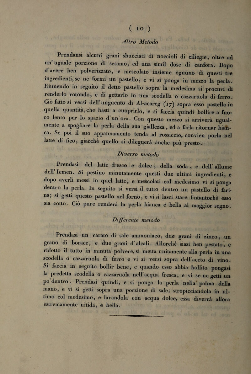 Altro Metodo Prendansi alcuni grani sbucciati di noccioli di ciliegie, oltre ad un uguale porzione di sesamo, ed una simil dose di canfora. Dopo d’avere ben polverizzato, e mescolato insieme ognuno di questi tre ingredienti, se ne formi un pastello, e vi si ponga in mezzo la perla. Riunendo in seguito il detto pastello sopra la medesima si procuri di renderlo rotondo, e di gettarlo in una scodella o cazzaruola di ferro. Ciò fatto si versi dell’unguento di Al-acareg (17) sopra esso pastello in quella quantità, che basti a cuoprirlo, e si faccia quindi bollire a fuo¬ co lento pei lo spazio d un ora. Con questo mezzo si arriverà ugual¬ mente a spogliare la perla della sua giallezza , ed a farla ritornar bian¬ ca. Se poi il suo appannamento tenda al rossiccio, convien porla nel latte di fico, giacché quello si dileguerà anche più presto. Diverso metodo \ ’ *■ ?'1 ' 1 *,ij 1 uri Prendasi del latte fresco e dolce , della soda , e dell’ allume dell’ Iemen. Si pestino minutamente questi due ultimi ingredienti, e dopo averli messi in quel latte, e mescolali col medesimo vi si ponga dentro la perla. In seguito si versi il tutto dentro un pastello di fari¬ na; si getti questo pastello nel forno, e visi lasci stare fintantoché esso sia cotto . Ciò pure renderà la perla bianca e bella al maggior segno. Differente metodo Prendasi un carato di sale ammoniaco, due grani di zinco, un grano di borace, e due grani d’alcali. Allorché siasi ben pestato, è ridotto il tutto in minuta polvere, si metta unitamente alla perla in una scodella o cazzaruola di ferro e vi si versi sopra dell’aceto di vino. Si faccia in seguito bollir bene, e quando esso abbia bollito pongasi la predetta scodella o cazzaruola nell’acqua fresca, e vi se ne getti un po’dentro . Prendasi quindi, e si ponga la perla nella' palma della mano, e vi si getti sopra una porzione di sale; stropicciandola in ul¬ timo col medesimo, e lavandola con acqua dolce, essa diverrà allora estremamente nitida, e bella.