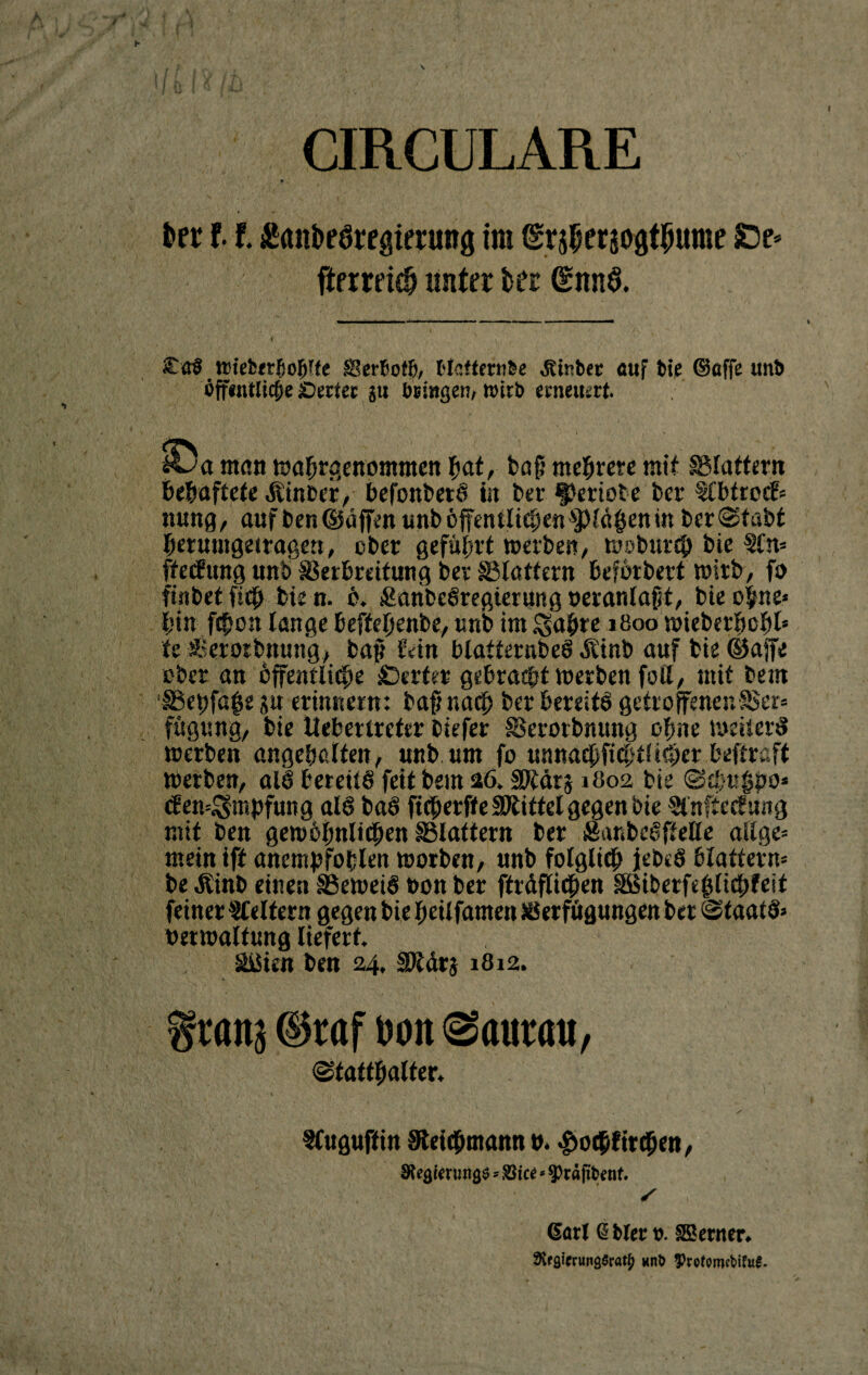 \ CIRCULARE &er 11 £ant>e6regtenmg im @r jf>er50#t$urae £)e* fterreicfj unter fcer §nn§. < ' V * ' • '* , V f £<r§ Wtefcerjjohlte SSerbotß, Hcffratbe Ätnbtc auf bie ©affe unb öffentliche Setter ju bringen, wirb erneuert. £>a man wahrgenomntenhaf, baf? mehrere mit flattern behaftete Ätnccr, befonbetS in ber geriete ber tlbtrocF« ttung, auf ben ©äffen unb öffentlichen glühen in ber (Stabt berumgetragen, ober geführt werben, wobureb bie Sin« ffeefung unb Verbreitung bet Sßlattern beförbert wirb, fo finbet ficb bie n. ö. Äaribcöregierung neranlafit, bie ohne« bin febon lange beffeljenbe, unb im $abre 1800 wieberbobl* fe Serotbnung, baf? Ivin blatiernbeS Äinb auf bie ®affe ober an öffentliche Werter gebracht werben foll, mit beut SSebfa^e $u erinnern: baf? nach ber bereite» getroffenen Ser« fügt:na, bie ikberlreter biefer Serotbnttng ohne weiter# werben ungehalten, unb um fo unnaebfiebtütber beftraft werben, al# bereits feit bem 26. IPfärj 1802 bie Schuf#0* <fen=$mpfung als baö fteberffe Sbiittel gegen bie Slnftccfung mit ben gewöhnlichen flattern ber SanbeSftelle aßge« mein iff ancmpfoblen worben, nnb folglich jebcS blättern« be Äinb einen SeweiS bon ber fträflicben SBiberftfjlichfeit feiner keltern gegen bie heilfamen Verfügungen bet Staats» berwaltung liefert äßien ben 24, SDläts 1812. % tattj ©raf bon @atmm, Statthalter* • t . SCuguft in Sleicbmann »* $ocbfitcben, Siegle nrngö * S3Ue * 9>rd jtfcenf. (Sari (Sblet t>. SBerner* 3if9imwg$raty «n& $rofomrt>ifu£.