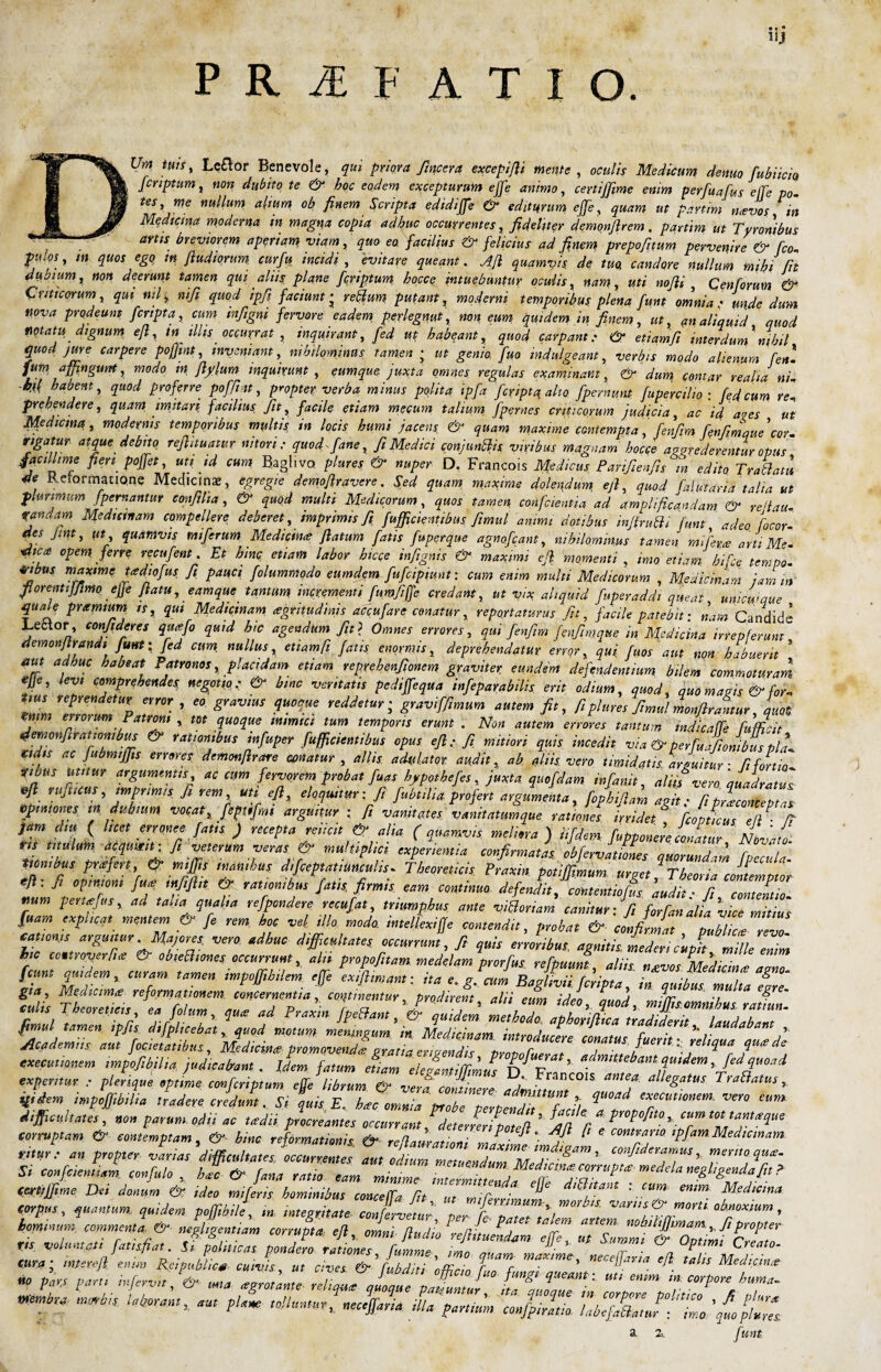 1IJ P R JE F A T I O. llm, tuis, Lettor Benevole, qui priora fincera excepifii mente , oculis Medicum denuo fubiicio fcnptum, non dubito te & hoc eodem excepturum ejfe animo, certiffime enim perfuafus effe p0. tes, me nullum altum ob finem Scripta edidiffe & editurum effe, quam ut partim navos tn Medicina moderna in magna copia adhuc occurrentes, fideliter demonflrem, partim ut Tyronibus  — avtls deviorem aperiam viam, quo eo facilius & felicius ad finem prepofitum pervenire & fco pulos, m quos ego tn /ludiorum curfu incidi , evitare queant. Afi quamvis de tuo. candore nullum mihi fit dubium ^ non deerunt tamen qui aliis plane fcnptum hocce intuebuntur oculis, nam, uti nojli } Cen forum & Criticorum, qui nil i, nifi quod ipfi faciunt • retium putant, mafow temporibus plena funt omnia : unde dum nova prodeunt f cripta, cum wfigni fervore eadem perlegnut, <?«»? ijuident i» finem, ut, an aliquid quod notatu dignum e fi, tn illis occurrat , inquirant, fed ut habeant, quod carpant e & etiamfi interdum nihil quod jure carpere pofjint, inveniant, nihilominus tamen ; ut genio fuo indulgeant, verbis modo alienum feni fum affingunt, modo tn fiylum inquirunt , eumque juxta omnes regulas examinant, & dum comar realia ni- M habent, quod proferre poffi at, propter verba minus polita ipfa fcnptq alto fpernum fupercilio ; fed cum rei prehendere, quam imitari facilius fit, facile etiam mecum talium /pernes criticorum judicia, ac id ares ut Mtdicma, modernis temporibus multis, in locis humi jacens & quam maxime contempta', fenfim fenfim que\or rigatur atque debito refiituatur nitori: quod f ane, fi Medici conjunttis viribus magnam hocce aggrederentur opus facillime fien poffet, uti id cum Baghvo plures & nuper D. Francois Medicus Panfienfis m edito Tr allatu 4e Reformatione Medicina, egregie demofiravere. Sed quam maxime dolendum ejl, quod falutaria talia ut Plurimum fpemantm confilta, & quod multi Medicorum, quos tamen confcientia ad amplificandam & reilau- randam Medicinam compellere deberet, imprimis fi fufficientibus fimul animi dotibus infirutti funt adeo focor- des Jint, ut quamvis miferum Medicina? fiatum fatis fuperque agnofeant, nihilominus tamen mi fetae arti Me- •dica opem ferre recufent. Et bmc etiam labor hicce infignis & maximi efi momenti imo etiam hifce tempo- 4,-tbus maxime yedtofus fi pauci folummodo eumdem fufcipiunt: cum enim multi Medicorum , Medicinam jamm fi orent ijfimoejje flatu,eam que tantum, incrementi fumfiffe credant, ut vix, aliquid fuperaddt queat, unicwque quale prxmtum is, qui Medicinam, aritudinis accufare conatur, reportaturus Jit, facile patebit: nam Candide Leaor, confideres quafo quid hic agendum fit? Omnes errores, qui fenfim fenfim,que in Medicina irrepferunt aemonflrandt funt: fed cum, nullus, etiamfi fatis enormis, deprehendatur errqr, qui fuos aut non habuerit * aut adme habeat Patronos, placidam etiam reprehenfionem graviter eundem defendentium bilem commoturam ejje, levi comprehendes, negotio: & bmc veritatis pediffequa infeparabilk erit odium, quod, quo mavis & for- zl rztz rr «eo pmbu .w &, fiptumjim* «*&&»,, l, erum en orum Patroni , m quoque mimici tum temporis erunt . Non autem errores tantum mdicaffe fufficit demonfirauombus & rationibus infuper fufficientibus opus efi: fi mitiori quis incedit via & per fuafionibus pla¬ cidis ac fubmtffis errores demonftrare canatur , aliis adulator, audit t ab aliis vero timidatis arguitur • fit fortia ?ibus Utitur argumentis ac cum fervorem probat fuas hypothefes, juxta quofdam infanit, aliis vero quadratus efi rujticus, imprimis fi rem uti efi, eloquitur: fi fubtiha profert argumenta, fophifiam agit • fi prlconceptas Opiniones tn dubium vocat% fenfim arguitur ; fi vanitates vanitatumque rationes irridet 'JpL \7 fi jam diu (luet erronee fatis ) recepta reiicit & alia (quamvis meliora ) nfdem. fupponere LLur Novato, ris titulum acqumt: fi veterum veras & multiplici experientia confirmatas obfervationes quorundvn fpecula. ttombus pnefert & miffis inanibus difceptatiuncuhs. Theoreticis Praxin potiffimum urget ^Theoria contemptor 'ft: fi cpmm /»* mfifin & ,a,,omt,»S fatis, firmis eam contima defendi,, comemioL audit ■ fi ZnZZ num perttOjUs, ad talia qualia refpondere recufat, triumphus ante viatoriam canitur: fi forfanalL vice mitius fuam explicat mentem & fe rem hoc vel illo modo intellexiffe contendit, probat & confirmat publica? revo cationjs arguitur Majores, vero adhuc difficultates, occurrunt, fi quis erroribus, agnitis, mederi cupi mille enim hc cou.roverfite obieBiones occurrunt, aln propofitam medelam prorfus refpuunt, aliis n£vos Mediana amo fctmt quidem, curam tamen impoffibilem ejfe exiftmant: ita e* g. cum Baglivii f cripta, in quibus multa egre , refovmatfonsm concernentia coementur, prodirent, alii eum ideo, quod, miffisomnibus ratfun culis Theoreticis ea filum, qu* ad Praxin fpeBant, & quidem methodo. apho Jica fimul tamen tpfis difplicebat, quod motum meningum m Medicinam intvnrhireve m f 5', • ’ Acadtm.s au, fK,natibus, MMcme promavendLraJ stiZdf JlotZ Z j f J”1'*?P* * c*ecu,m impofibilia judicairant . lL fatum ‘ . T'im Ted£U°“d exper,,ur , pleripu, spt.rne confinptum librum & V fc ltiZZ mZ f ^ » ibidem impoffibilia tradera crldun,. Si quis, E. ZtiO ^ ^ d.jficuhaus, non parum odi, ao ,*d,i prooreames occurram dnJetiZell” M fi ’■ T XPJP* corruptam & contemptam, & hinc reformationis & e contraria ipfam Medicinam z tiSz tZSxz&t'. hominum, commenta, & negliventiam corruota efi omni f n V t nohiltjfimam,, fi propter ris volumati fatisfia,. Sf fif* Tjaffij, cZZal TS'h* fci0^ **?*,mku ~ tu~ 'oiLzrjffz z,/fz a funt